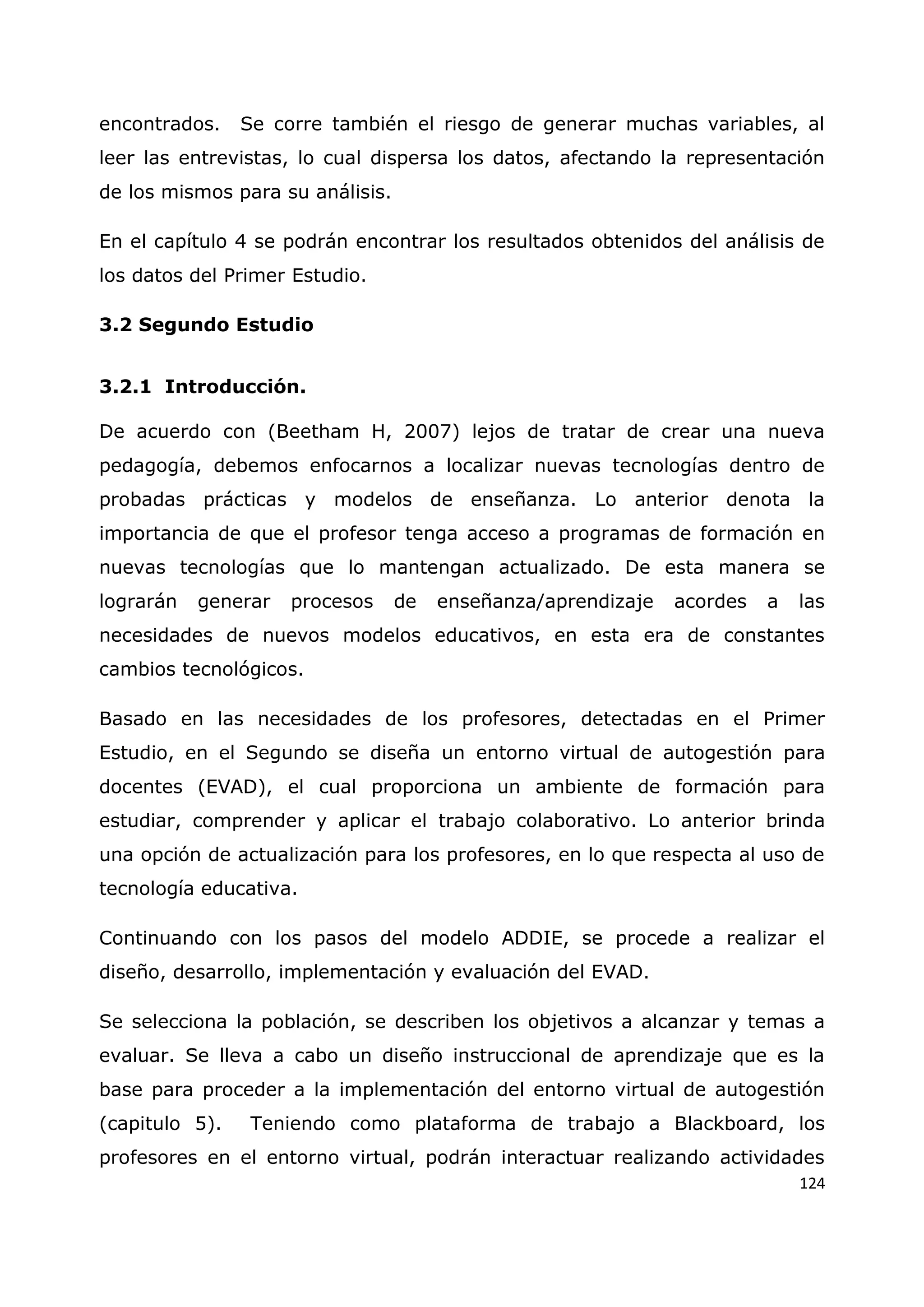 124
encontrados. Se corre también el riesgo de generar muchas variables, al
leer las entrevistas, lo cual dispersa los datos, afectando la representación
de los mismos para su análisis.
En el capítulo 4 se podrán encontrar los resultados obtenidos del análisis de
los datos del Primer Estudio.
3.2 Segundo Estudio
3.2.1 Introducción.
De acuerdo con (Beetham H, 2007) lejos de tratar de crear una nueva
pedagogía, debemos enfocarnos a localizar nuevas tecnologías dentro de
probadas prácticas y modelos de enseñanza. Lo anterior denota la
importancia de que el profesor tenga acceso a programas de formación en
nuevas tecnologías que lo mantengan actualizado. De esta manera se
lograrán generar procesos de enseñanza/aprendizaje acordes a las
necesidades de nuevos modelos educativos, en esta era de constantes
cambios tecnológicos.
Basado en las necesidades de los profesores, detectadas en el Primer
Estudio, en el Segundo se diseña un entorno virtual de autogestión para
docentes (EVAD), el cual proporciona un ambiente de formación para
estudiar, comprender y aplicar el trabajo colaborativo. Lo anterior brinda
una opción de actualización para los profesores, en lo que respecta al uso de
tecnología educativa.
Continuando con los pasos del modelo ADDIE, se procede a realizar el
diseño, desarrollo, implementación y evaluación del EVAD.
Se selecciona la población, se describen los objetivos a alcanzar y temas a
evaluar. Se lleva a cabo un diseño instruccional de aprendizaje que es la
base para proceder a la implementación del entorno virtual de autogestión
(capitulo 5). Teniendo como plataforma de trabajo a Blackboard, los
profesores en el entorno virtual, podrán interactuar realizando actividades
 