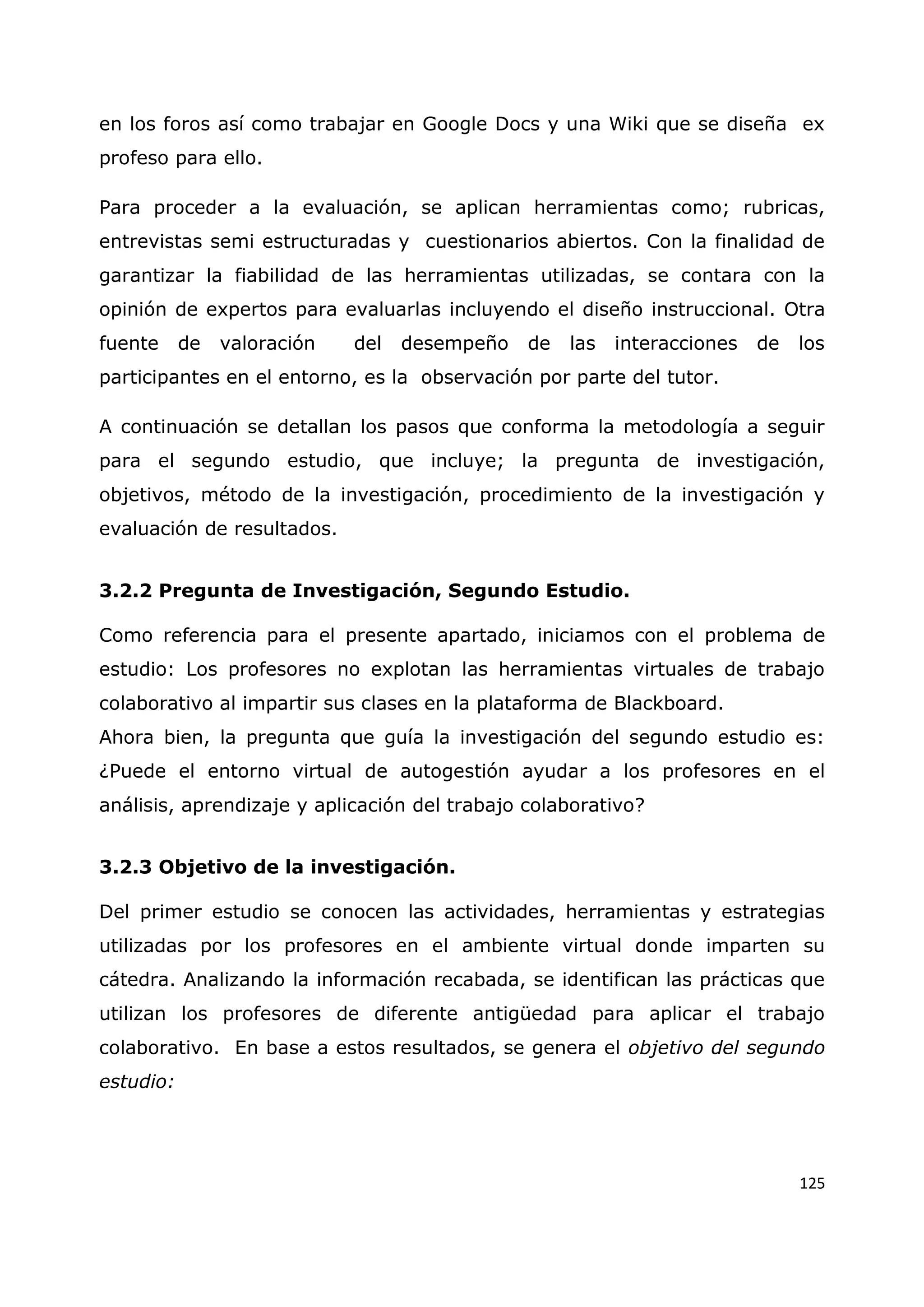125
en los foros así como trabajar en Google Docs y una Wiki que se diseña ex
profeso para ello.
Para proceder a la evaluación, se aplican herramientas como; rubricas,
entrevistas semi estructuradas y cuestionarios abiertos. Con la finalidad de
garantizar la fiabilidad de las herramientas utilizadas, se contara con la
opinión de expertos para evaluarlas incluyendo el diseño instruccional. Otra
fuente de valoración del desempeño de las interacciones de los
participantes en el entorno, es la observación por parte del tutor.
A continuación se detallan los pasos que conforma la metodología a seguir
para el segundo estudio, que incluye; la pregunta de investigación,
objetivos, método de la investigación, procedimiento de la investigación y
evaluación de resultados.
3.2.2 Pregunta de Investigación, Segundo Estudio.
Como referencia para el presente apartado, iniciamos con el problema de
estudio: Los profesores no explotan las herramientas virtuales de trabajo
colaborativo al impartir sus clases en la plataforma de Blackboard.
Ahora bien, la pregunta que guía la investigación del segundo estudio es:
¿Puede el entorno virtual de autogestión ayudar a los profesores en el
análisis, aprendizaje y aplicación del trabajo colaborativo?
3.2.3 Objetivo de la investigación.
Del primer estudio se conocen las actividades, herramientas y estrategias
utilizadas por los profesores en el ambiente virtual donde imparten su
cátedra. Analizando la información recabada, se identifican las prácticas que
utilizan los profesores de diferente antigüedad para aplicar el trabajo
colaborativo. En base a estos resultados, se genera el objetivo del segundo
estudio:
 