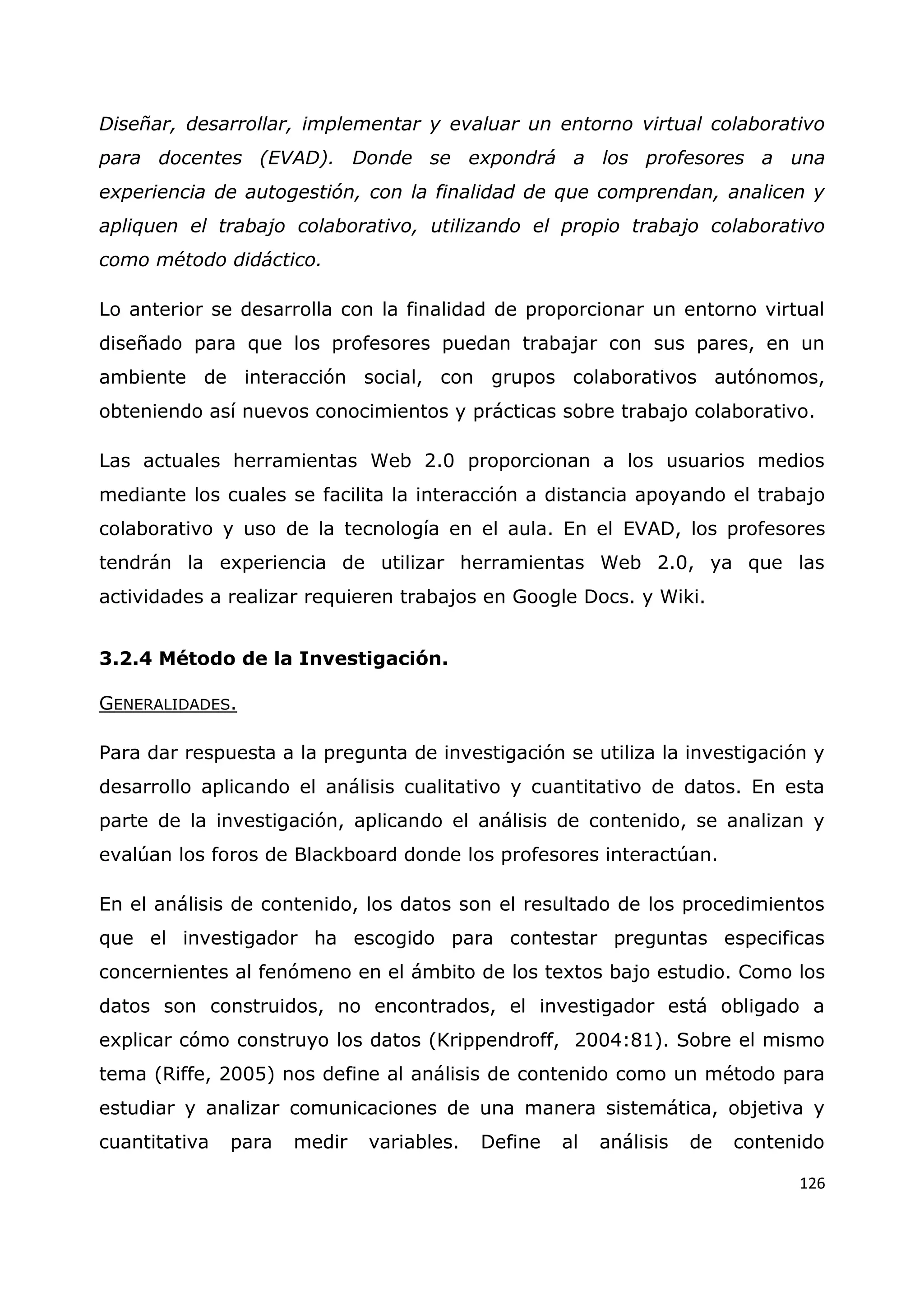 126
Diseñar, desarrollar, implementar y evaluar un entorno virtual colaborativo
para docentes (EVAD). Donde se expondrá a los profesores a una
experiencia de autogestión, con la finalidad de que comprendan, analicen y
apliquen el trabajo colaborativo, utilizando el propio trabajo colaborativo
como método didáctico.
Lo anterior se desarrolla con la finalidad de proporcionar un entorno virtual
diseñado para que los profesores puedan trabajar con sus pares, en un
ambiente de interacción social, con grupos colaborativos autónomos,
obteniendo así nuevos conocimientos y prácticas sobre trabajo colaborativo.
Las actuales herramientas Web 2.0 proporcionan a los usuarios medios
mediante los cuales se facilita la interacción a distancia apoyando el trabajo
colaborativo y uso de la tecnología en el aula. En el EVAD, los profesores
tendrán la experiencia de utilizar herramientas Web 2.0, ya que las
actividades a realizar requieren trabajos en Google Docs. y Wiki.
3.2.4 Método de la Investigación.
GENERALIDADES.
Para dar respuesta a la pregunta de investigación se utiliza la investigación y
desarrollo aplicando el análisis cualitativo y cuantitativo de datos. En esta
parte de la investigación, aplicando el análisis de contenido, se analizan y
evalúan los foros de Blackboard donde los profesores interactúan.
En el análisis de contenido, los datos son el resultado de los procedimientos
que el investigador ha escogido para contestar preguntas especificas
concernientes al fenómeno en el ámbito de los textos bajo estudio. Como los
datos son construidos, no encontrados, el investigador está obligado a
explicar cómo construyo los datos (Krippendroff, 2004:81). Sobre el mismo
tema (Riffe, 2005) nos define al análisis de contenido como un método para
estudiar y analizar comunicaciones de una manera sistemática, objetiva y
cuantitativa para medir variables. Define al análisis de contenido
 