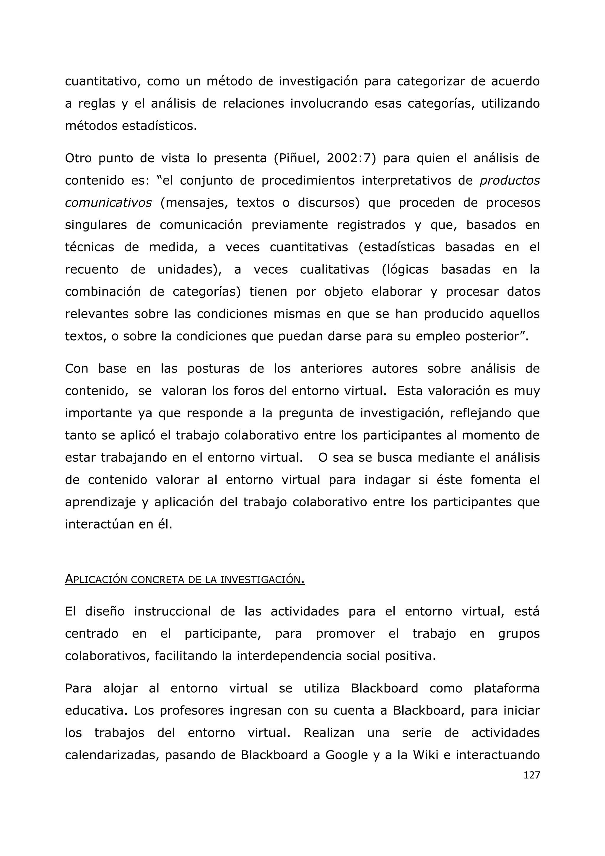 127
cuantitativo, como un método de investigación para categorizar de acuerdo
a reglas y el análisis de relaciones involucrando esas categorías, utilizando
métodos estadísticos.
Otro punto de vista lo presenta (Piñuel, 2002:7) para quien el análisis de
contenido es: “el conjunto de procedimientos interpretativos de productos
comunicativos (mensajes, textos o discursos) que proceden de procesos
singulares de comunicación previamente registrados y que, basados en
técnicas de medida, a veces cuantitativas (estadísticas basadas en el
recuento de unidades), a veces cualitativas (lógicas basadas en la
combinación de categorías) tienen por objeto elaborar y procesar datos
relevantes sobre las condiciones mismas en que se han producido aquellos
textos, o sobre la condiciones que puedan darse para su empleo posterior”.
Con base en las posturas de los anteriores autores sobre análisis de
contenido, se valoran los foros del entorno virtual. Esta valoración es muy
importante ya que responde a la pregunta de investigación, reflejando que
tanto se aplicó el trabajo colaborativo entre los participantes al momento de
estar trabajando en el entorno virtual. O sea se busca mediante el análisis
de contenido valorar al entorno virtual para indagar si éste fomenta el
aprendizaje y aplicación del trabajo colaborativo entre los participantes que
interactúan en él.
APLICACIÓN CONCRETA DE LA INVESTIGACIÓN.
El diseño instruccional de las actividades para el entorno virtual, está
centrado en el participante, para promover el trabajo en grupos
colaborativos, facilitando la interdependencia social positiva.
Para alojar al entorno virtual se utiliza Blackboard como plataforma
educativa. Los profesores ingresan con su cuenta a Blackboard, para iniciar
los trabajos del entorno virtual. Realizan una serie de actividades
calendarizadas, pasando de Blackboard a Google y a la Wiki e interactuando
 