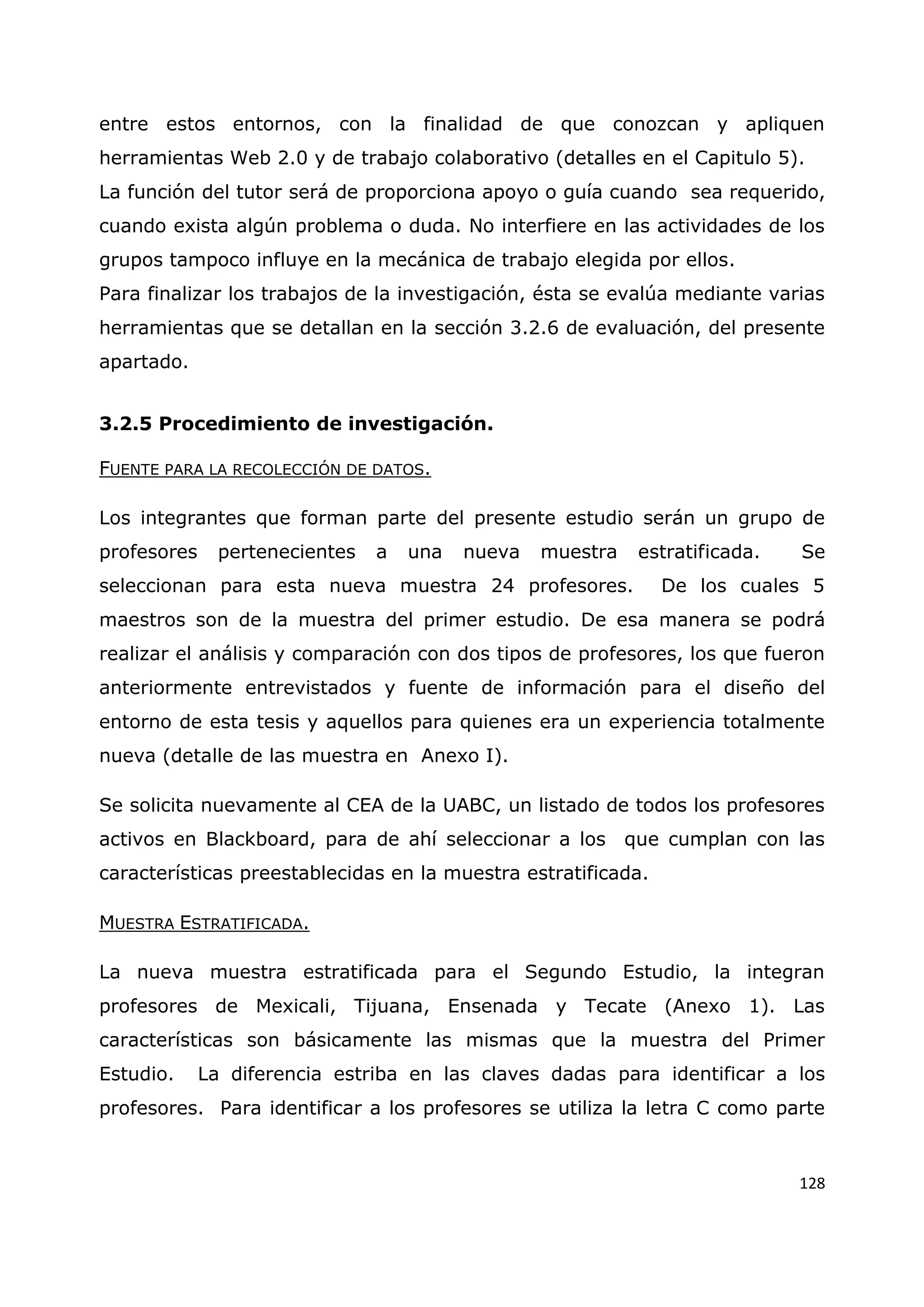 128
entre estos entornos, con la finalidad de que conozcan y apliquen
herramientas Web 2.0 y de trabajo colaborativo (detalles en el Capitulo 5).
La función del tutor será de proporciona apoyo o guía cuando sea requerido,
cuando exista algún problema o duda. No interfiere en las actividades de los
grupos tampoco influye en la mecánica de trabajo elegida por ellos.
Para finalizar los trabajos de la investigación, ésta se evalúa mediante varias
herramientas que se detallan en la sección 3.2.6 de evaluación, del presente
apartado.
3.2.5 Procedimiento de investigación.
FUENTE PARA LA RECOLECCIÓN DE DATOS.
Los integrantes que forman parte del presente estudio serán un grupo de
profesores pertenecientes a una nueva muestra estratificada. Se
seleccionan para esta nueva muestra 24 profesores. De los cuales 5
maestros son de la muestra del primer estudio. De esa manera se podrá
realizar el análisis y comparación con dos tipos de profesores, los que fueron
anteriormente entrevistados y fuente de información para el diseño del
entorno de esta tesis y aquellos para quienes era un experiencia totalmente
nueva (detalle de las muestra en Anexo I).
Se solicita nuevamente al CEA de la UABC, un listado de todos los profesores
activos en Blackboard, para de ahí seleccionar a los que cumplan con las
características preestablecidas en la muestra estratificada.
MUESTRA ESTRATIFICADA.
La nueva muestra estratificada para el Segundo Estudio, la integran
profesores de Mexicali, Tijuana, Ensenada y Tecate (Anexo 1). Las
características son básicamente las mismas que la muestra del Primer
Estudio. La diferencia estriba en las claves dadas para identificar a los
profesores. Para identificar a los profesores se utiliza la letra C como parte
 