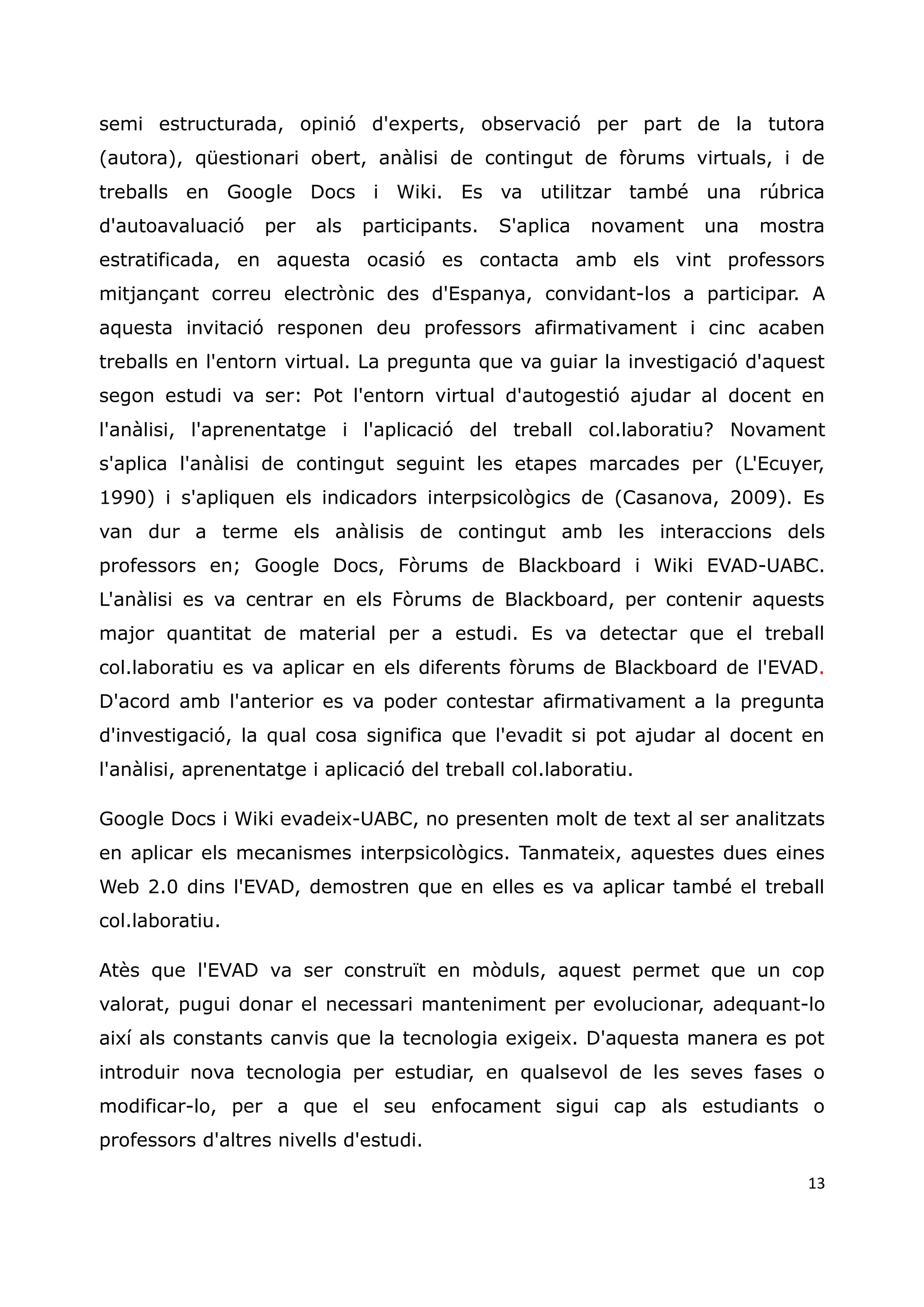 13
semi estructurada, opinió d'experts, observació per part de la tutora
(autora), qüestionari obert, anàlisi de contingut de fòrums virtuals, i de
treballs en Google Docs i Wiki. Es va utilitzar també una rúbrica
d'autoavaluació per als participants. S'aplica novament una mostra
estratificada, en aquesta ocasió es contacta amb els vint professors
mitjançant correu electrònic des d'Espanya, convidant-los a participar. A
aquesta invitació responen deu professors afirmativament i cinc acaben
treballs en l'entorn virtual. La pregunta que va guiar la investigació d'aquest
segon estudi va ser: Pot l'entorn virtual d'autogestió ajudar al docent en
l'anàlisi, l'aprenentatge i l'aplicació del treball col.laboratiu? Novament
s'aplica l'anàlisi de contingut seguint les etapes marcades per (L'Ecuyer,
1990) i s'apliquen els indicadors interpsicològics de (Casanova, 2009). Es
van dur a terme els anàlisis de contingut amb les interaccions dels
professors en; Google Docs, Fòrums de Blackboard i Wiki EVAD-UABC.
L'anàlisi es va centrar en els Fòrums de Blackboard, per contenir aquests
major quantitat de material per a estudi. Es va detectar que el treball
col.laboratiu es va aplicar en els diferents fòrums de Blackboard de l'EVAD.
D'acord amb l'anterior es va poder contestar afirmativament a la pregunta
d'investigació, la qual cosa significa que l'evadit si pot ajudar al docent en
l'anàlisi, aprenentatge i aplicació del treball col.laboratiu.
Google Docs i Wiki evadeix-UABC, no presenten molt de text al ser analitzats
en aplicar els mecanismes interpsicològics. Tanmateix, aquestes dues eines
Web 2.0 dins l'EVAD, demostren que en elles es va aplicar també el treball
col.laboratiu.
Atès que l'EVAD va ser construït en mòduls, aquest permet que un cop
valorat, pugui donar el necessari manteniment per evolucionar, adequant-lo
així als constants canvis que la tecnologia exigeix. D'aquesta manera es pot
introduir nova tecnologia per estudiar, en qualsevol de les seves fases o
modificar-lo, per a que el seu enfocament sigui cap als estudiants o
professors d'altres nivells d'estudi.
 