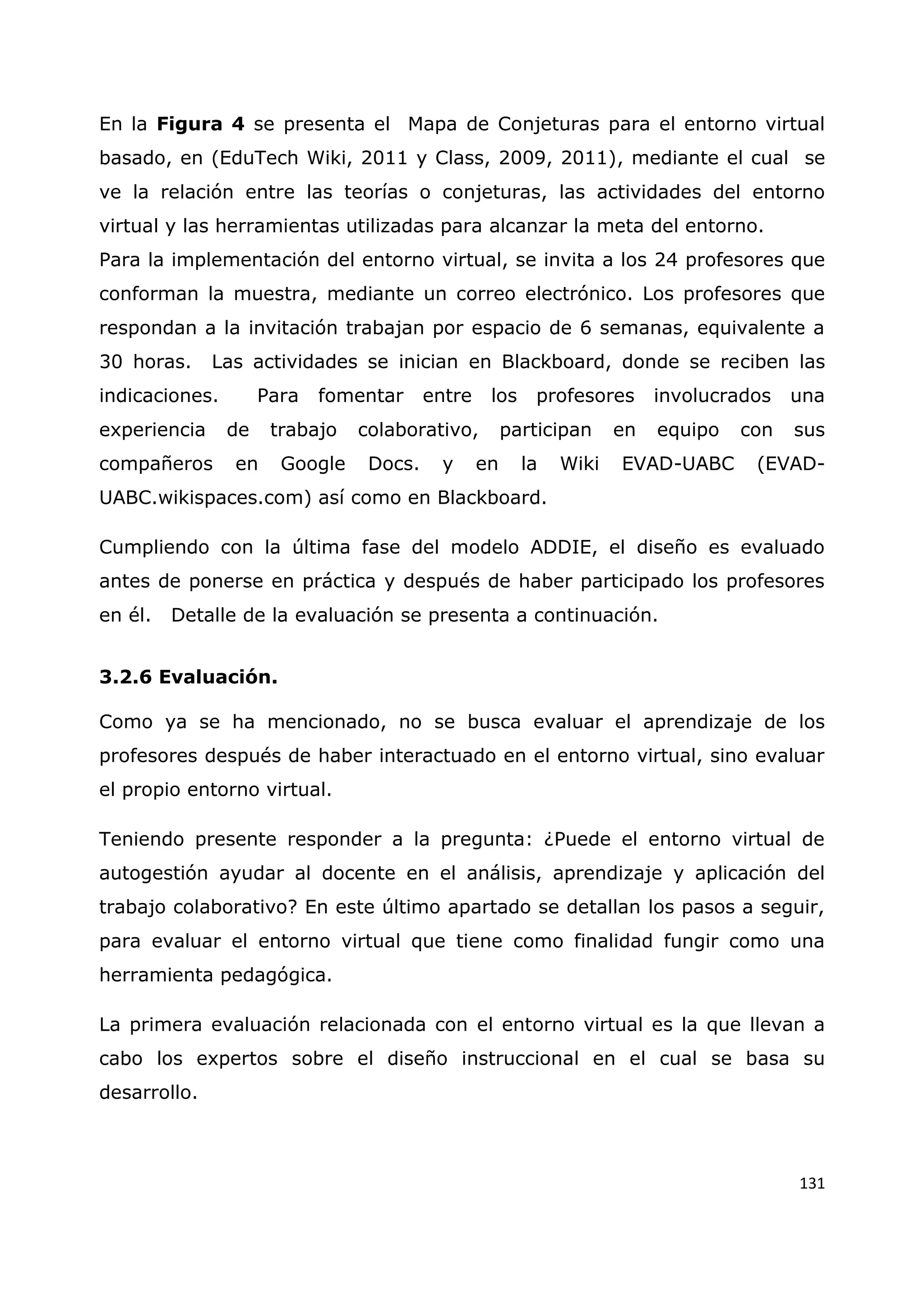 131
En la Figura 4 se presenta el Mapa de Conjeturas para el entorno virtual
basado, en (EduTech Wiki, 2011 y Class, 2009, 2011), mediante el cual se
ve la relación entre las teorías o conjeturas, las actividades del entorno
virtual y las herramientas utilizadas para alcanzar la meta del entorno.
Para la implementación del entorno virtual, se invita a los 24 profesores que
conforman la muestra, mediante un correo electrónico. Los profesores que
respondan a la invitación trabajan por espacio de 6 semanas, equivalente a
30 horas. Las actividades se inician en Blackboard, donde se reciben las
indicaciones. Para fomentar entre los profesores involucrados una
experiencia de trabajo colaborativo, participan en equipo con sus
compañeros en Google Docs. y en la Wiki EVAD-UABC (EVAD-
UABC.wikispaces.com) así como en Blackboard.
Cumpliendo con la última fase del modelo ADDIE, el diseño es evaluado
antes de ponerse en práctica y después de haber participado los profesores
en él. Detalle de la evaluación se presenta a continuación.
3.2.6 Evaluación.
Como ya se ha mencionado, no se busca evaluar el aprendizaje de los
profesores después de haber interactuado en el entorno virtual, sino evaluar
el propio entorno virtual.
Teniendo presente responder a la pregunta: ¿Puede el entorno virtual de
autogestión ayudar al docente en el análisis, aprendizaje y aplicación del
trabajo colaborativo? En este último apartado se detallan los pasos a seguir,
para evaluar el entorno virtual que tiene como finalidad fungir como una
herramienta pedagógica.
La primera evaluación relacionada con el entorno virtual es la que llevan a
cabo los expertos sobre el diseño instruccional en el cual se basa su
desarrollo.
 