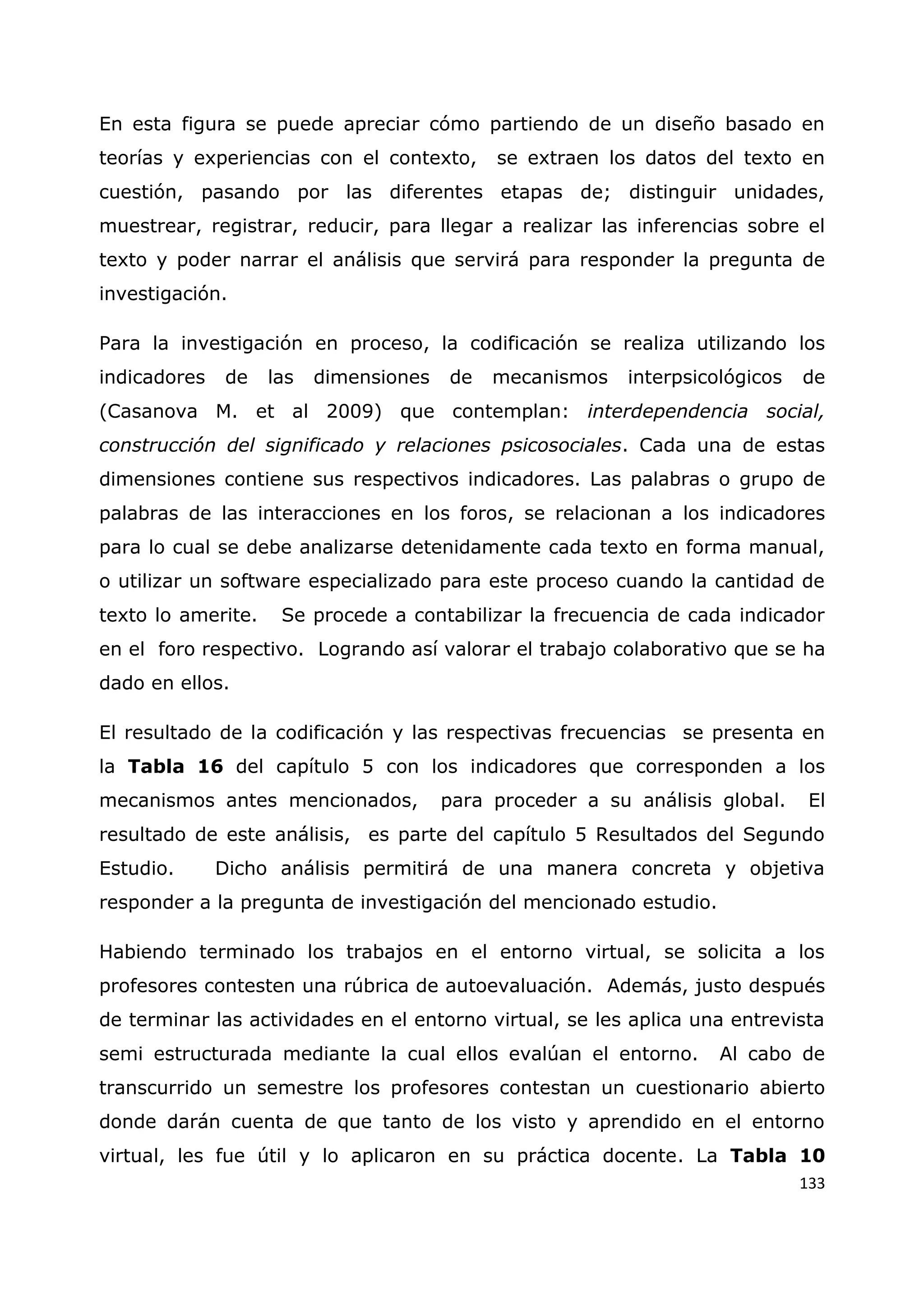 133
En esta figura se puede apreciar cómo partiendo de un diseño basado en
teorías y experiencias con el contexto, se extraen los datos del texto en
cuestión, pasando por las diferentes etapas de; distinguir unidades,
muestrear, registrar, reducir, para llegar a realizar las inferencias sobre el
texto y poder narrar el análisis que servirá para responder la pregunta de
investigación.
Para la investigación en proceso, la codificación se realiza utilizando los
indicadores de las dimensiones de mecanismos interpsicológicos de
(Casanova M. et al 2009) que contemplan: interdependencia social,
construcción del significado y relaciones psicosociales. Cada una de estas
dimensiones contiene sus respectivos indicadores. Las palabras o grupo de
palabras de las interacciones en los foros, se relacionan a los indicadores
para lo cual se debe analizarse detenidamente cada texto en forma manual,
o utilizar un software especializado para este proceso cuando la cantidad de
texto lo amerite. Se procede a contabilizar la frecuencia de cada indicador
en el foro respectivo. Logrando así valorar el trabajo colaborativo que se ha
dado en ellos.
El resultado de la codificación y las respectivas frecuencias se presenta en
la Tabla 16 del capítulo 5 con los indicadores que corresponden a los
mecanismos antes mencionados, para proceder a su análisis global. El
resultado de este análisis, es parte del capítulo 5 Resultados del Segundo
Estudio. Dicho análisis permitirá de una manera concreta y objetiva
responder a la pregunta de investigación del mencionado estudio.
Habiendo terminado los trabajos en el entorno virtual, se solicita a los
profesores contesten una rúbrica de autoevaluación. Además, justo después
de terminar las actividades en el entorno virtual, se les aplica una entrevista
semi estructurada mediante la cual ellos evalúan el entorno. Al cabo de
transcurrido un semestre los profesores contestan un cuestionario abierto
donde darán cuenta de que tanto de los visto y aprendido en el entorno
virtual, les fue útil y lo aplicaron en su práctica docente. La Tabla 10
 