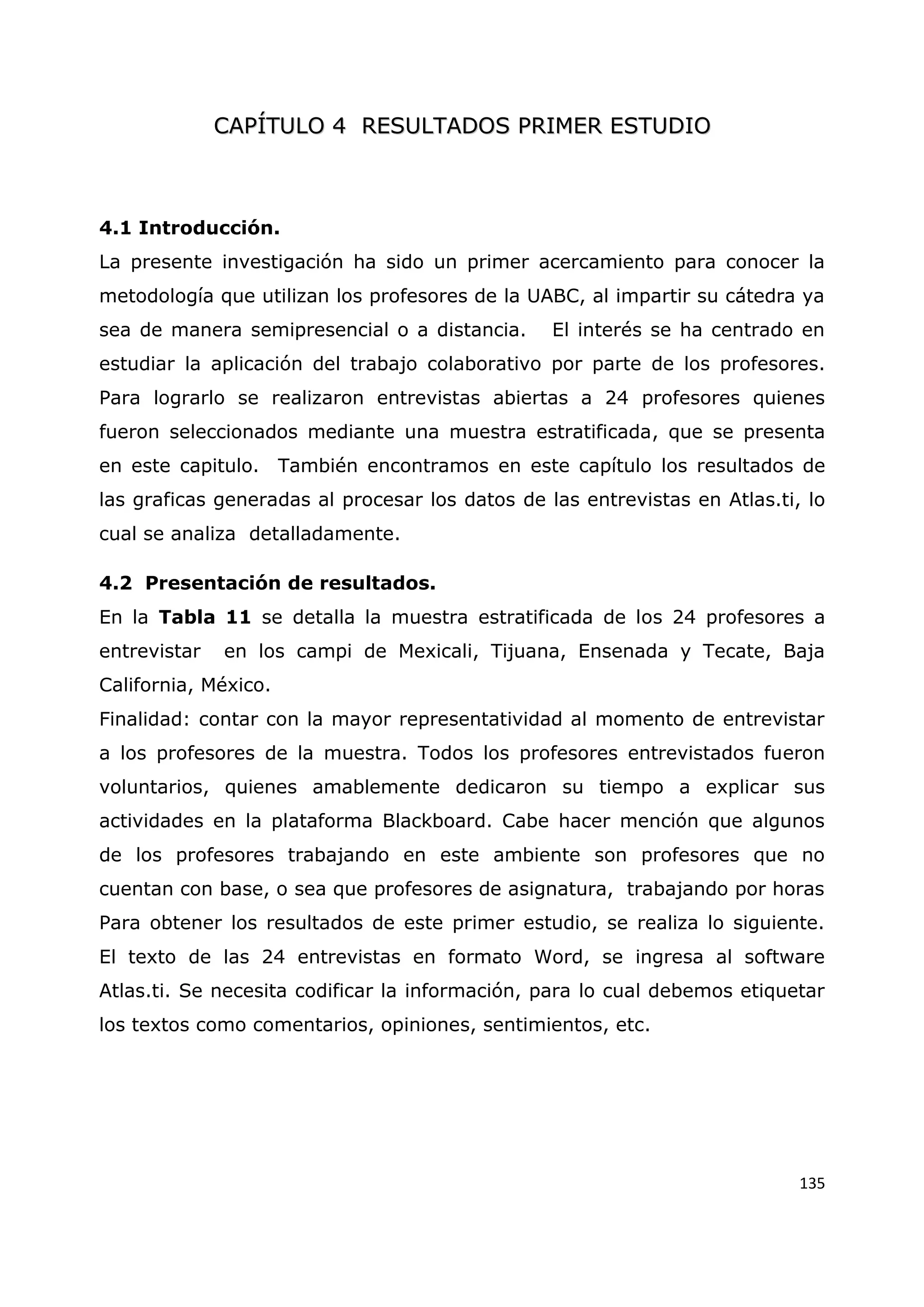 135
C
CA
AP
PÍ
ÍT
TU
UL
LO
O 4
4 R
RE
ES
SU
UL
LT
TA
AD
DO
OS
S P
PR
RI
IM
ME
ER
R E
ES
ST
TU
UD
DI
IO
O
4.1 Introducción.
La presente investigación ha sido un primer acercamiento para conocer la
metodología que utilizan los profesores de la UABC, al impartir su cátedra ya
sea de manera semipresencial o a distancia. El interés se ha centrado en
estudiar la aplicación del trabajo colaborativo por parte de los profesores.
Para lograrlo se realizaron entrevistas abiertas a 24 profesores quienes
fueron seleccionados mediante una muestra estratificada, que se presenta
en este capitulo. También encontramos en este capítulo los resultados de
las graficas generadas al procesar los datos de las entrevistas en Atlas.ti, lo
cual se analiza detalladamente.
4.2 Presentación de resultados.
En la Tabla 11 se detalla la muestra estratificada de los 24 profesores a
entrevistar en los campi de Mexicali, Tijuana, Ensenada y Tecate, Baja
California, México.
Finalidad: contar con la mayor representatividad al momento de entrevistar
a los profesores de la muestra. Todos los profesores entrevistados fueron
voluntarios, quienes amablemente dedicaron su tiempo a explicar sus
actividades en la plataforma Blackboard. Cabe hacer mención que algunos
de los profesores trabajando en este ambiente son profesores que no
cuentan con base, o sea que profesores de asignatura, trabajando por horas
Para obtener los resultados de este primer estudio, se realiza lo siguiente.
El texto de las 24 entrevistas en formato Word, se ingresa al software
Atlas.ti. Se necesita codificar la información, para lo cual debemos etiquetar
los textos como comentarios, opiniones, sentimientos, etc.
 