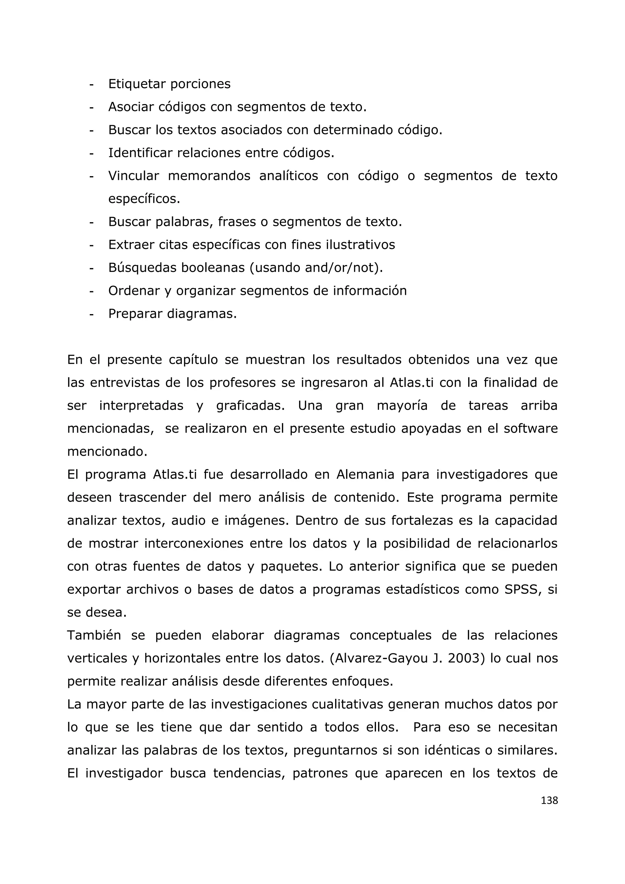 138
- Etiquetar porciones
- Asociar códigos con segmentos de texto.
- Buscar los textos asociados con determinado código.
- Identificar relaciones entre códigos.
- Vincular memorandos analíticos con código o segmentos de texto
específicos.
- Buscar palabras, frases o segmentos de texto.
- Extraer citas específicas con fines ilustrativos
- Búsquedas booleanas (usando and/or/not).
- Ordenar y organizar segmentos de información
- Preparar diagramas.
En el presente capítulo se muestran los resultados obtenidos una vez que
las entrevistas de los profesores se ingresaron al Atlas.ti con la finalidad de
ser interpretadas y graficadas. Una gran mayoría de tareas arriba
mencionadas, se realizaron en el presente estudio apoyadas en el software
mencionado.
El programa Atlas.ti fue desarrollado en Alemania para investigadores que
deseen trascender del mero análisis de contenido. Este programa permite
analizar textos, audio e imágenes. Dentro de sus fortalezas es la capacidad
de mostrar interconexiones entre los datos y la posibilidad de relacionarlos
con otras fuentes de datos y paquetes. Lo anterior significa que se pueden
exportar archivos o bases de datos a programas estadísticos como SPSS, si
se desea.
También se pueden elaborar diagramas conceptuales de las relaciones
verticales y horizontales entre los datos. (Alvarez-Gayou J. 2003) lo cual nos
permite realizar análisis desde diferentes enfoques.
La mayor parte de las investigaciones cualitativas generan muchos datos por
lo que se les tiene que dar sentido a todos ellos. Para eso se necesitan
analizar las palabras de los textos, preguntarnos si son idénticas o similares.
El investigador busca tendencias, patrones que aparecen en los textos de
 