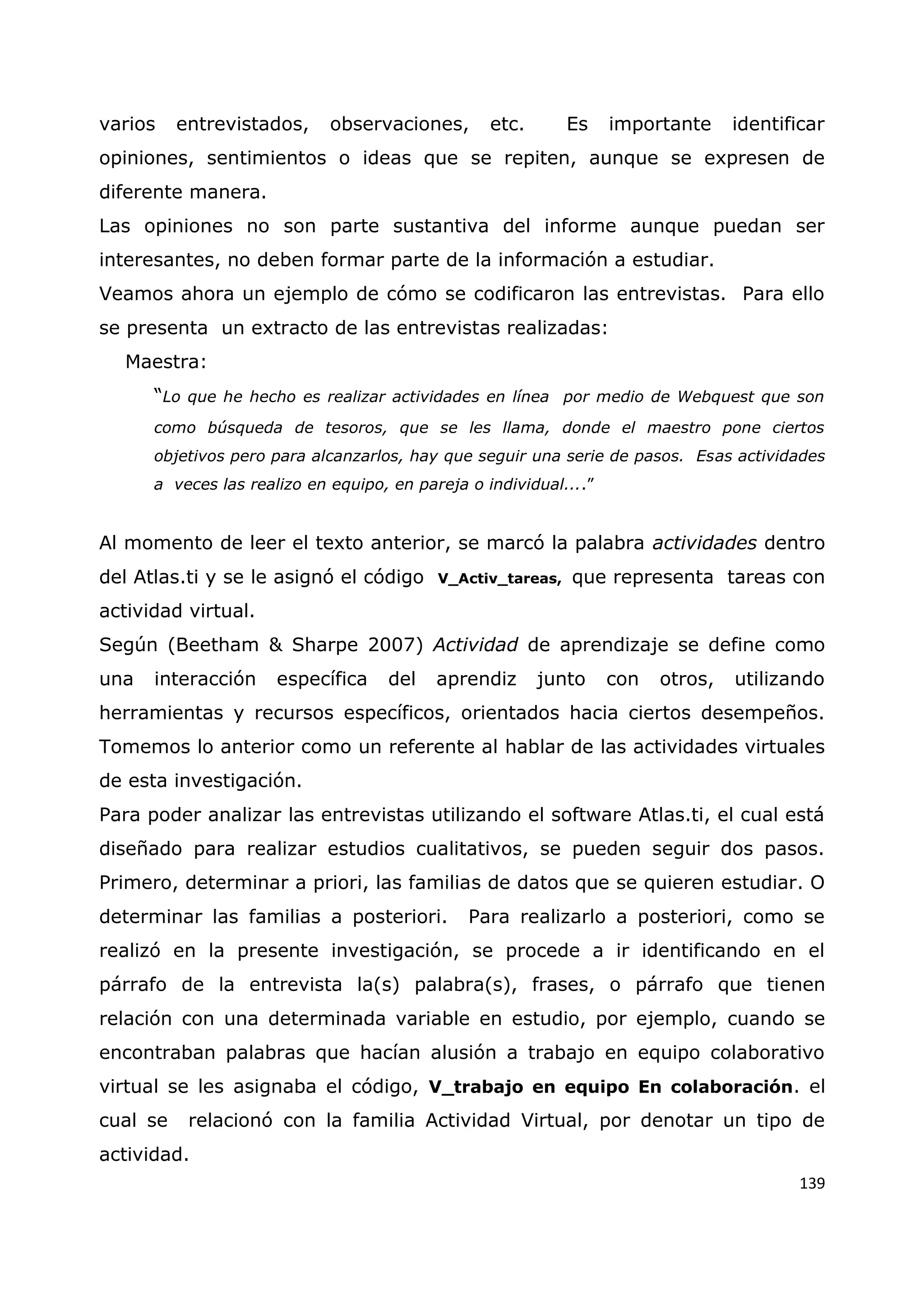 139
varios entrevistados, observaciones, etc. Es importante identificar
opiniones, sentimientos o ideas que se repiten, aunque se expresen de
diferente manera.
Las opiniones no son parte sustantiva del informe aunque puedan ser
interesantes, no deben formar parte de la información a estudiar.
Veamos ahora un ejemplo de cómo se codificaron las entrevistas. Para ello
se presenta un extracto de las entrevistas realizadas:
Maestra:
“Lo que he hecho es realizar actividades en línea por medio de Webquest que son
como búsqueda de tesoros, que se les llama, donde el maestro pone ciertos
objetivos pero para alcanzarlos, hay que seguir una serie de pasos. Esas actividades
a veces las realizo en equipo, en pareja o individual....”
Al momento de leer el texto anterior, se marcó la palabra actividades dentro
del Atlas.ti y se le asignó el código V_Activ_tareas, que representa tareas con
actividad virtual.
Según (Beetham & Sharpe 2007) Actividad de aprendizaje se define como
una interacción específica del aprendiz junto con otros, utilizando
herramientas y recursos específicos, orientados hacia ciertos desempeños.
Tomemos lo anterior como un referente al hablar de las actividades virtuales
de esta investigación.
Para poder analizar las entrevistas utilizando el software Atlas.ti, el cual está
diseñado para realizar estudios cualitativos, se pueden seguir dos pasos.
Primero, determinar a priori, las familias de datos que se quieren estudiar. O
determinar las familias a posteriori. Para realizarlo a posteriori, como se
realizó en la presente investigación, se procede a ir identificando en el
párrafo de la entrevista la(s) palabra(s), frases, o párrafo que tienen
relación con una determinada variable en estudio, por ejemplo, cuando se
encontraban palabras que hacían alusión a trabajo en equipo colaborativo
virtual se les asignaba el código, V_trabajo en equipo En colaboración. el
cual se relacionó con la familia Actividad Virtual, por denotar un tipo de
actividad.
 