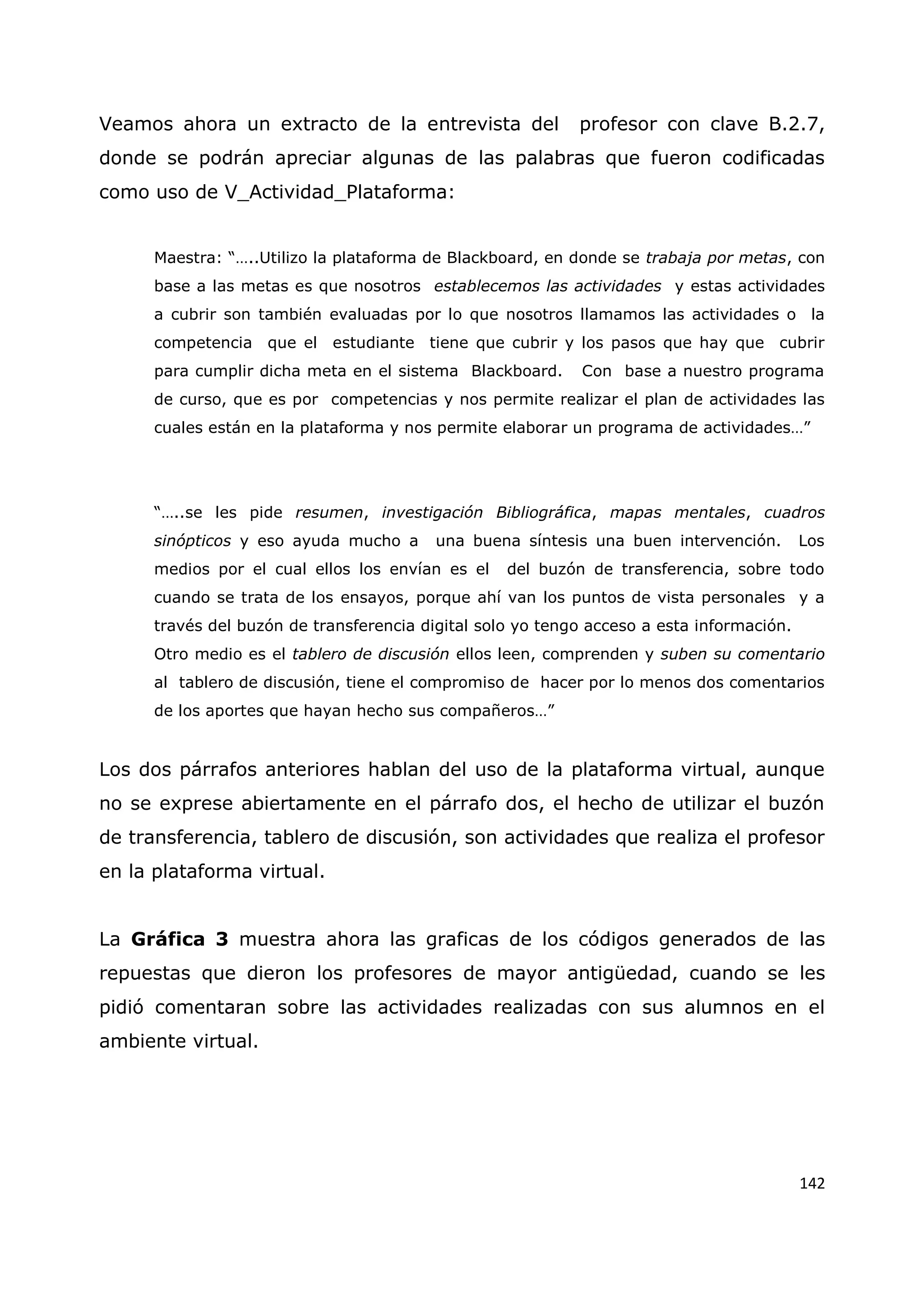 142
Veamos ahora un extracto de la entrevista del profesor con clave B.2.7,
donde se podrán apreciar algunas de las palabras que fueron codificadas
como uso de V_Actividad_Plataforma:
Maestra: “…..Utilizo la plataforma de Blackboard, en donde se trabaja por metas, con
base a las metas es que nosotros establecemos las actividades y estas actividades
a cubrir son también evaluadas por lo que nosotros llamamos las actividades o la
competencia que el estudiante tiene que cubrir y los pasos que hay que cubrir
para cumplir dicha meta en el sistema Blackboard. Con base a nuestro programa
de curso, que es por competencias y nos permite realizar el plan de actividades las
cuales están en la plataforma y nos permite elaborar un programa de actividades…”
“…..se les pide resumen, investigación Bibliográfica, mapas mentales, cuadros
sinópticos y eso ayuda mucho a una buena síntesis una buen intervención. Los
medios por el cual ellos los envían es el del buzón de transferencia, sobre todo
cuando se trata de los ensayos, porque ahí van los puntos de vista personales y a
través del buzón de transferencia digital solo yo tengo acceso a esta información.
Otro medio es el tablero de discusión ellos leen, comprenden y suben su comentario
al tablero de discusión, tiene el compromiso de hacer por lo menos dos comentarios
de los aportes que hayan hecho sus compañeros…”
Los dos párrafos anteriores hablan del uso de la plataforma virtual, aunque
no se exprese abiertamente en el párrafo dos, el hecho de utilizar el buzón
de transferencia, tablero de discusión, son actividades que realiza el profesor
en la plataforma virtual.
La Gráfica 3 muestra ahora las graficas de los códigos generados de las
repuestas que dieron los profesores de mayor antigüedad, cuando se les
pidió comentaran sobre las actividades realizadas con sus alumnos en el
ambiente virtual.
 