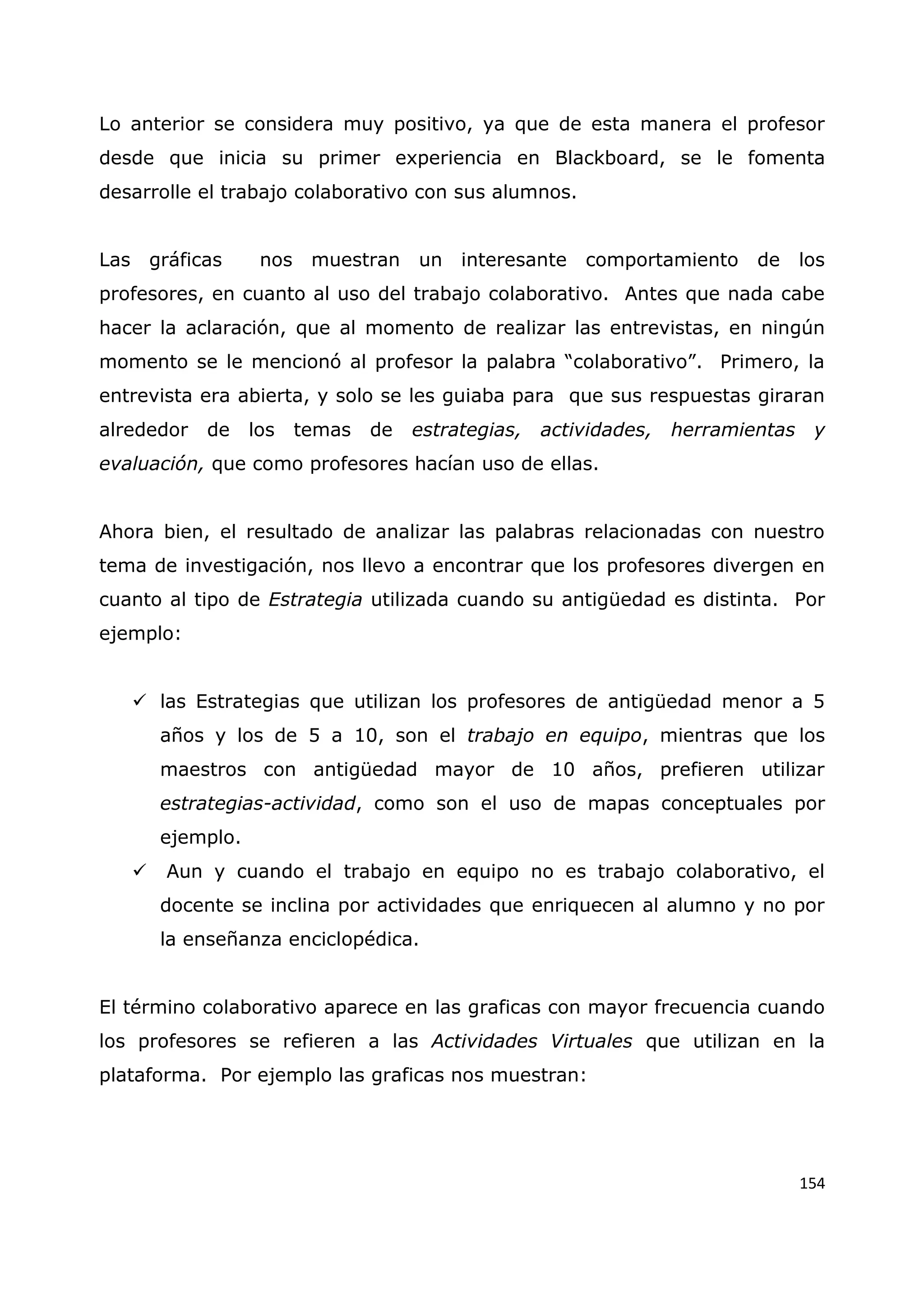 154
Lo anterior se considera muy positivo, ya que de esta manera el profesor
desde que inicia su primer experiencia en Blackboard, se le fomenta
desarrolle el trabajo colaborativo con sus alumnos.
Las gráficas nos muestran un interesante comportamiento de los
profesores, en cuanto al uso del trabajo colaborativo. Antes que nada cabe
hacer la aclaración, que al momento de realizar las entrevistas, en ningún
momento se le mencionó al profesor la palabra “colaborativo”. Primero, la
entrevista era abierta, y solo se les guiaba para que sus respuestas giraran
alrededor de los temas de estrategias, actividades, herramientas y
evaluación, que como profesores hacían uso de ellas.
Ahora bien, el resultado de analizar las palabras relacionadas con nuestro
tema de investigación, nos llevo a encontrar que los profesores divergen en
cuanto al tipo de Estrategia utilizada cuando su antigüedad es distinta. Por
ejemplo:
 las Estrategias que utilizan los profesores de antigüedad menor a 5
años y los de 5 a 10, son el trabajo en equipo, mientras que los
maestros con antigüedad mayor de 10 años, prefieren utilizar
estrategias-actividad, como son el uso de mapas conceptuales por
ejemplo.
 Aun y cuando el trabajo en equipo no es trabajo colaborativo, el
docente se inclina por actividades que enriquecen al alumno y no por
la enseñanza enciclopédica.
El término colaborativo aparece en las graficas con mayor frecuencia cuando
los profesores se refieren a las Actividades Virtuales que utilizan en la
plataforma. Por ejemplo las graficas nos muestran:
 