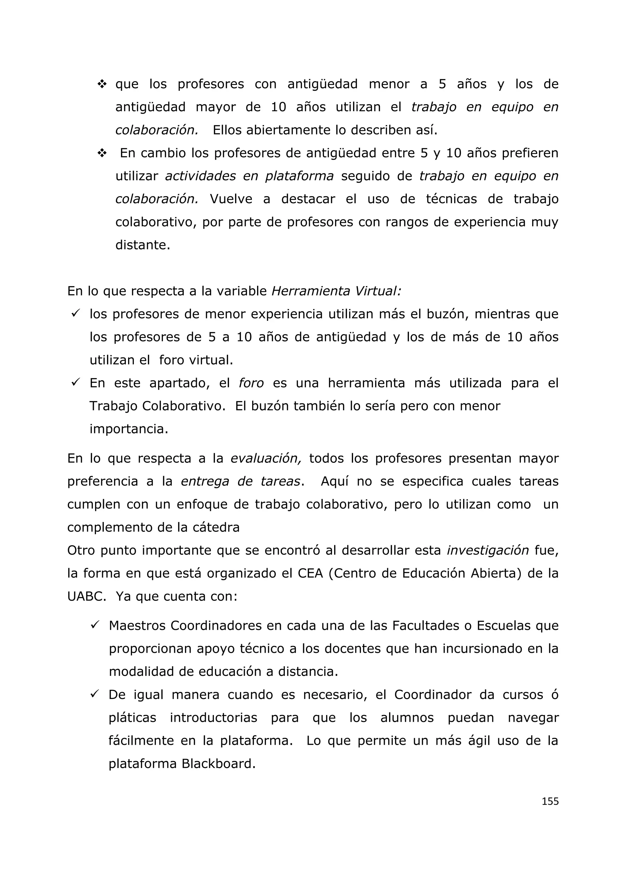 155
 que los profesores con antigüedad menor a 5 años y los de
antigüedad mayor de 10 años utilizan el trabajo en equipo en
colaboración. Ellos abiertamente lo describen así.
 En cambio los profesores de antigüedad entre 5 y 10 años prefieren
utilizar actividades en plataforma seguido de trabajo en equipo en
colaboración. Vuelve a destacar el uso de técnicas de trabajo
colaborativo, por parte de profesores con rangos de experiencia muy
distante.
En lo que respecta a la variable Herramienta Virtual:
 los profesores de menor experiencia utilizan más el buzón, mientras que
los profesores de 5 a 10 años de antigüedad y los de más de 10 años
utilizan el foro virtual.
 En este apartado, el foro es una herramienta más utilizada para el
Trabajo Colaborativo. El buzón también lo sería pero con menor
importancia.
En lo que respecta a la evaluación, todos los profesores presentan mayor
preferencia a la entrega de tareas. Aquí no se especifica cuales tareas
cumplen con un enfoque de trabajo colaborativo, pero lo utilizan como un
complemento de la cátedra
Otro punto importante que se encontró al desarrollar esta investigación fue,
la forma en que está organizado el CEA (Centro de Educación Abierta) de la
UABC. Ya que cuenta con:
 Maestros Coordinadores en cada una de las Facultades o Escuelas que
proporcionan apoyo técnico a los docentes que han incursionado en la
modalidad de educación a distancia.
 De igual manera cuando es necesario, el Coordinador da cursos ó
pláticas introductorias para que los alumnos puedan navegar
fácilmente en la plataforma. Lo que permite un más ágil uso de la
plataforma Blackboard.
 