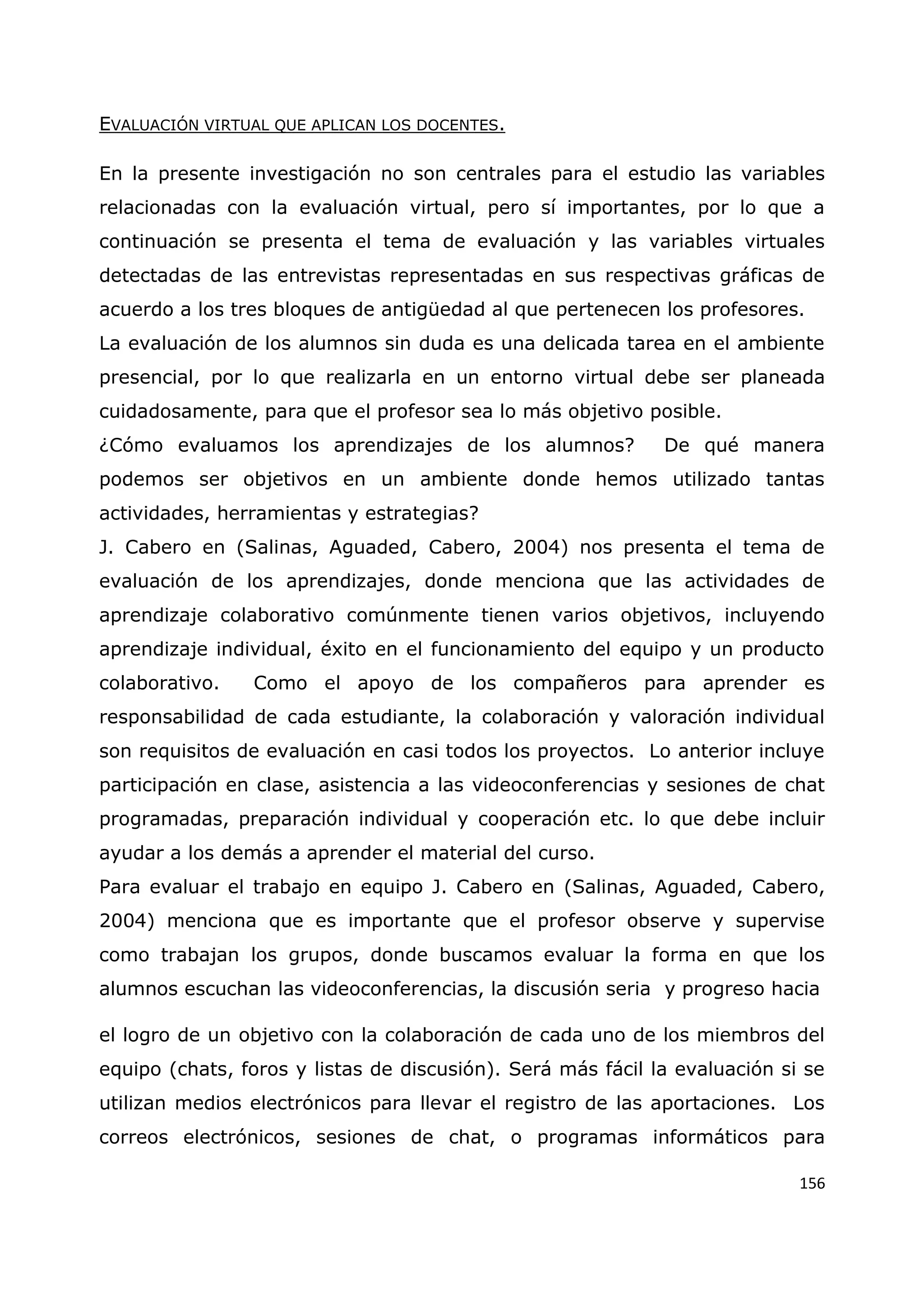 156
EVALUACIÓN VIRTUAL QUE APLICAN LOS DOCENTES.
En la presente investigación no son centrales para el estudio las variables
relacionadas con la evaluación virtual, pero sí importantes, por lo que a
continuación se presenta el tema de evaluación y las variables virtuales
detectadas de las entrevistas representadas en sus respectivas gráficas de
acuerdo a los tres bloques de antigüedad al que pertenecen los profesores.
La evaluación de los alumnos sin duda es una delicada tarea en el ambiente
presencial, por lo que realizarla en un entorno virtual debe ser planeada
cuidadosamente, para que el profesor sea lo más objetivo posible.
¿Cómo evaluamos los aprendizajes de los alumnos? De qué manera
podemos ser objetivos en un ambiente donde hemos utilizado tantas
actividades, herramientas y estrategias?
J. Cabero en (Salinas, Aguaded, Cabero, 2004) nos presenta el tema de
evaluación de los aprendizajes, donde menciona que las actividades de
aprendizaje colaborativo comúnmente tienen varios objetivos, incluyendo
aprendizaje individual, éxito en el funcionamiento del equipo y un producto
colaborativo. Como el apoyo de los compañeros para aprender es
responsabilidad de cada estudiante, la colaboración y valoración individual
son requisitos de evaluación en casi todos los proyectos. Lo anterior incluye
participación en clase, asistencia a las videoconferencias y sesiones de chat
programadas, preparación individual y cooperación etc. lo que debe incluir
ayudar a los demás a aprender el material del curso.
Para evaluar el trabajo en equipo J. Cabero en (Salinas, Aguaded, Cabero,
2004) menciona que es importante que el profesor observe y supervise
como trabajan los grupos, donde buscamos evaluar la forma en que los
alumnos escuchan las videoconferencias, la discusión seria y progreso hacia
el logro de un objetivo con la colaboración de cada uno de los miembros del
equipo (chats, foros y listas de discusión). Será más fácil la evaluación si se
utilizan medios electrónicos para llevar el registro de las aportaciones. Los
correos electrónicos, sesiones de chat, o programas informáticos para
 