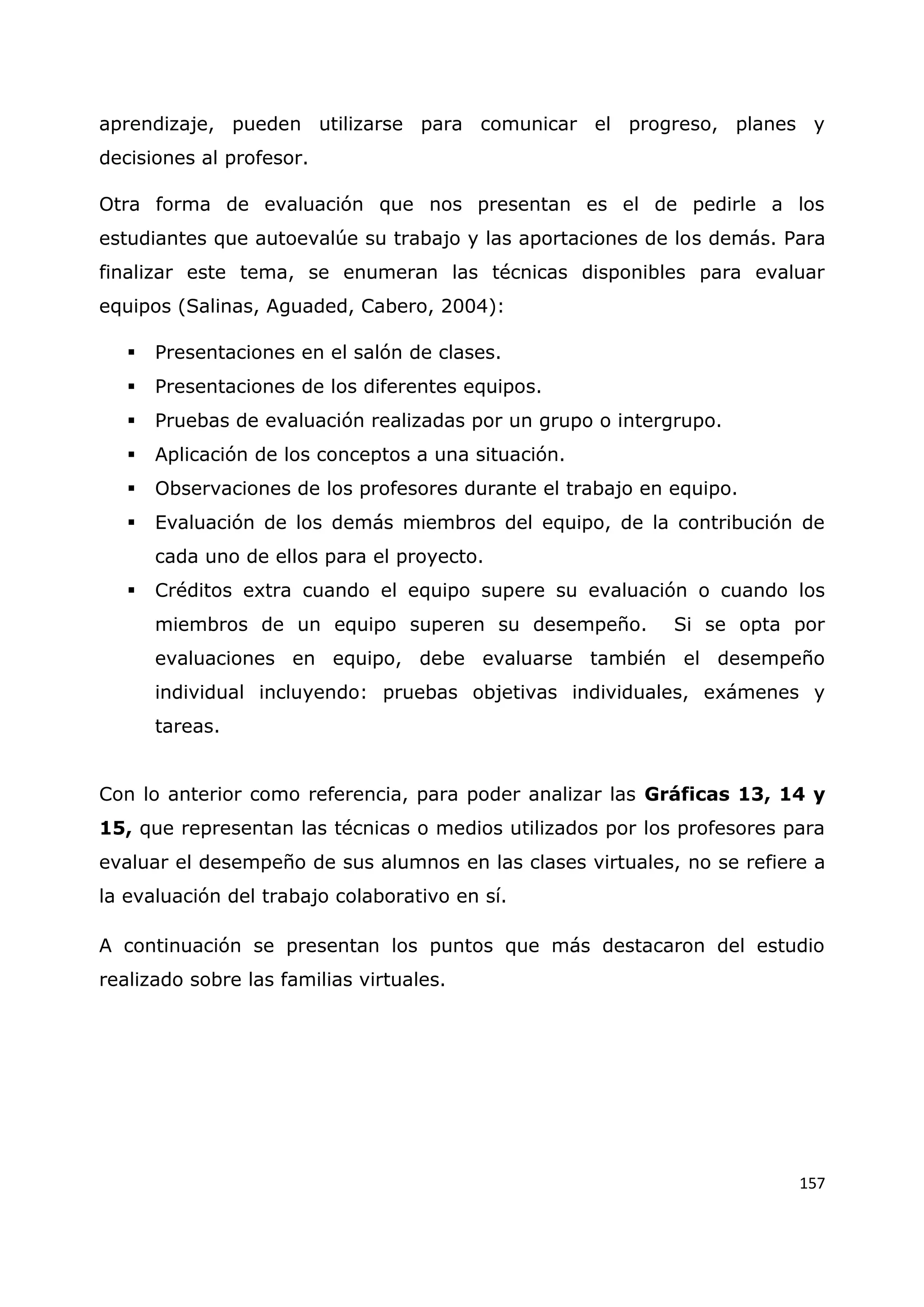 157
aprendizaje, pueden utilizarse para comunicar el progreso, planes y
decisiones al profesor.
Otra forma de evaluación que nos presentan es el de pedirle a los
estudiantes que autoevalúe su trabajo y las aportaciones de los demás. Para
finalizar este tema, se enumeran las técnicas disponibles para evaluar
equipos (Salinas, Aguaded, Cabero, 2004):
 Presentaciones en el salón de clases.
 Presentaciones de los diferentes equipos.
 Pruebas de evaluación realizadas por un grupo o intergrupo.
 Aplicación de los conceptos a una situación.
 Observaciones de los profesores durante el trabajo en equipo.
 Evaluación de los demás miembros del equipo, de la contribución de
cada uno de ellos para el proyecto.
 Créditos extra cuando el equipo supere su evaluación o cuando los
miembros de un equipo superen su desempeño. Si se opta por
evaluaciones en equipo, debe evaluarse también el desempeño
individual incluyendo: pruebas objetivas individuales, exámenes y
tareas.
Con lo anterior como referencia, para poder analizar las Gráficas 13, 14 y
15, que representan las técnicas o medios utilizados por los profesores para
evaluar el desempeño de sus alumnos en las clases virtuales, no se refiere a
la evaluación del trabajo colaborativo en sí.
A continuación se presentan los puntos que más destacaron del estudio
realizado sobre las familias virtuales.
 