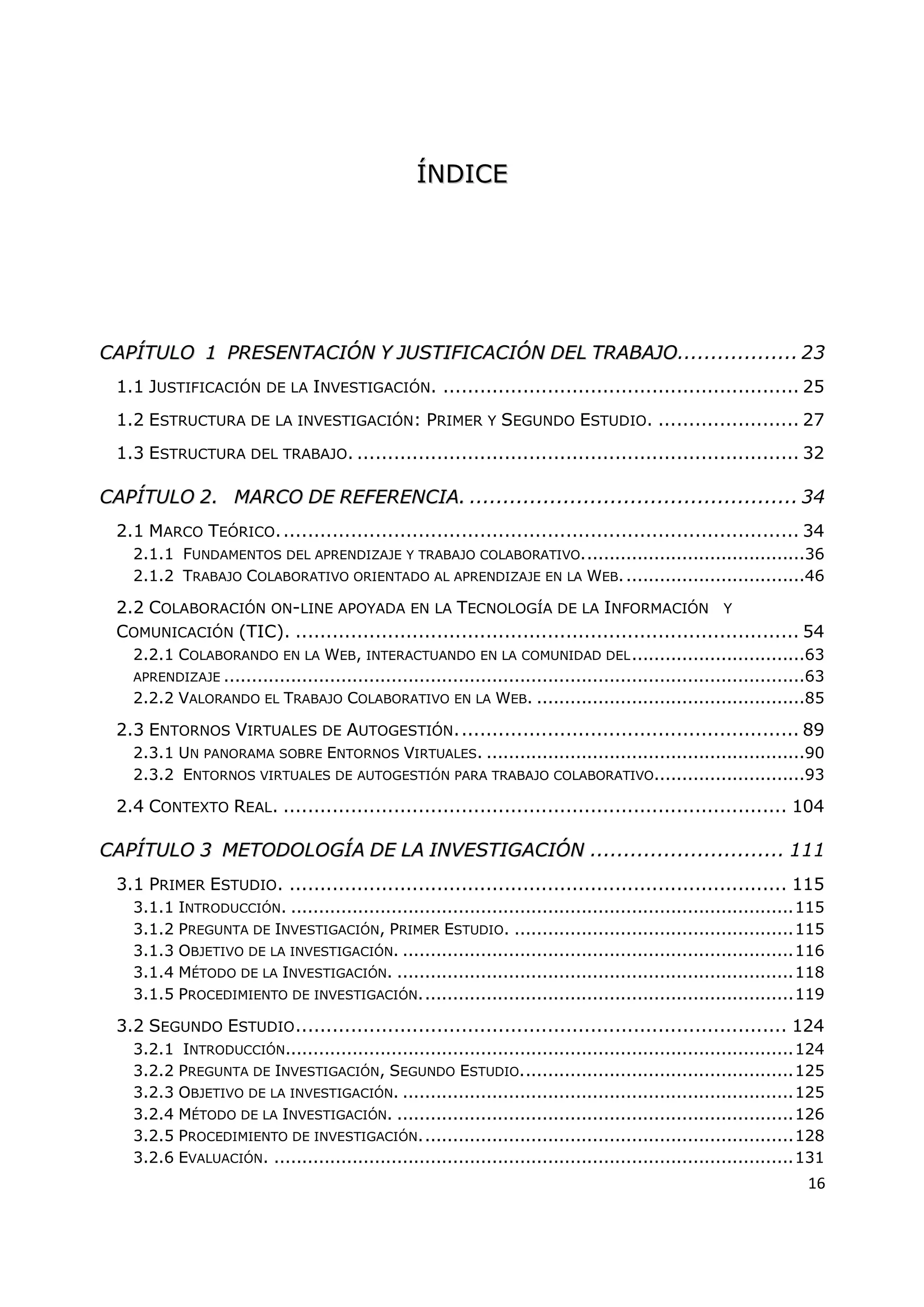 16
Í
ÍN
ND
DI
IC
CE
E
C
CA
AP
PÍ
ÍT
TU
UL
LO
O 1
1 P
PR
RE
ES
SE
EN
NT
TA
AC
CI
IÓ
ÓN
N Y
Y J
JU
US
ST
TI
IF
FI
IC
CA
AC
CI
IÓ
ÓN
N D
DE
EL
L T
TR
RA
AB
BA
AJ
JO
O.................. 23
1.1 JUSTIFICACIÓN DE LA INVESTIGACIÓN. .......................................................... 25
1.2 ESTRUCTURA DE LA INVESTIGACIÓN: PRIMER Y SEGUNDO ESTUDIO. ....................... 27
1.3 ESTRUCTURA DEL TRABAJO. ........................................................................ 32
C
CA
AP
PÍ
ÍT
TU
UL
LO
O 2
2.
. M
MA
AR
RC
CO
O D
DE
E R
RE
EF
FE
ER
RE
EN
NC
CI
IA
A.
. ................................................. 34
2.1 MARCO TEÓRICO..................................................................................... 34
2.1.1 FUNDAMENTOS DEL APRENDIZAJE Y TRABAJO COLABORATIVO........................................36
2.1.2 TRABAJO COLABORATIVO ORIENTADO AL APRENDIZAJE EN LA WEB.................................46
2.2 COLABORACIÓN ON-LINE APOYADA EN LA TECNOLOGÍA DE LA INFORMACIÓN Y
COMUNICACIÓN (TIC). .................................................................................. 54
2.2.1 COLABORANDO EN LA WEB, INTERACTUANDO EN LA COMUNIDAD DEL...............................63
APRENDIZAJE ........................................................................................................63
2.2.2 VALORANDO EL TRABAJO COLABORATIVO EN LA WEB. ................................................85
2.3 ENTORNOS VIRTUALES DE AUTOGESTIÓN........................................................ 89
2.3.1 UN PANORAMA SOBRE ENTORNOS VIRTUALES. .........................................................90
2.3.2 ENTORNOS VIRTUALES DE AUTOGESTIÓN PARA TRABAJO COLABORATIVO...........................93
2.4 CONTEXTO REAL. .................................................................................. 104
C
CA
AP
PÍ
ÍT
TU
UL
LO
O 3
3 M
ME
ET
TO
OD
DO
OL
LO
OG
GÍ
ÍA
A D
DE
E L
LA
A I
IN
NV
VE
ES
ST
TI
IG
GA
AC
CI
IÓ
ÓN
N ............................. 111
3.1 PRIMER ESTUDIO. ................................................................................. 115
3.1.1 INTRODUCCIÓN. ..........................................................................................115
3.1.2 PREGUNTA DE INVESTIGACIÓN, PRIMER ESTUDIO. ..................................................115
3.1.3 OBJETIVO DE LA INVESTIGACIÓN. ......................................................................116
3.1.4 MÉTODO DE LA INVESTIGACIÓN. .......................................................................118
3.1.5 PROCEDIMIENTO DE INVESTIGACIÓN...................................................................119
3.2 SEGUNDO ESTUDIO................................................................................ 124
3.2.1 INTRODUCCIÓN...........................................................................................124
3.2.2 PREGUNTA DE INVESTIGACIÓN, SEGUNDO ESTUDIO.................................................125
3.2.3 OBJETIVO DE LA INVESTIGACIÓN. ......................................................................125
3.2.4 MÉTODO DE LA INVESTIGACIÓN. .......................................................................126
3.2.5 PROCEDIMIENTO DE INVESTIGACIÓN...................................................................128
3.2.6 EVALUACIÓN. .............................................................................................131
 