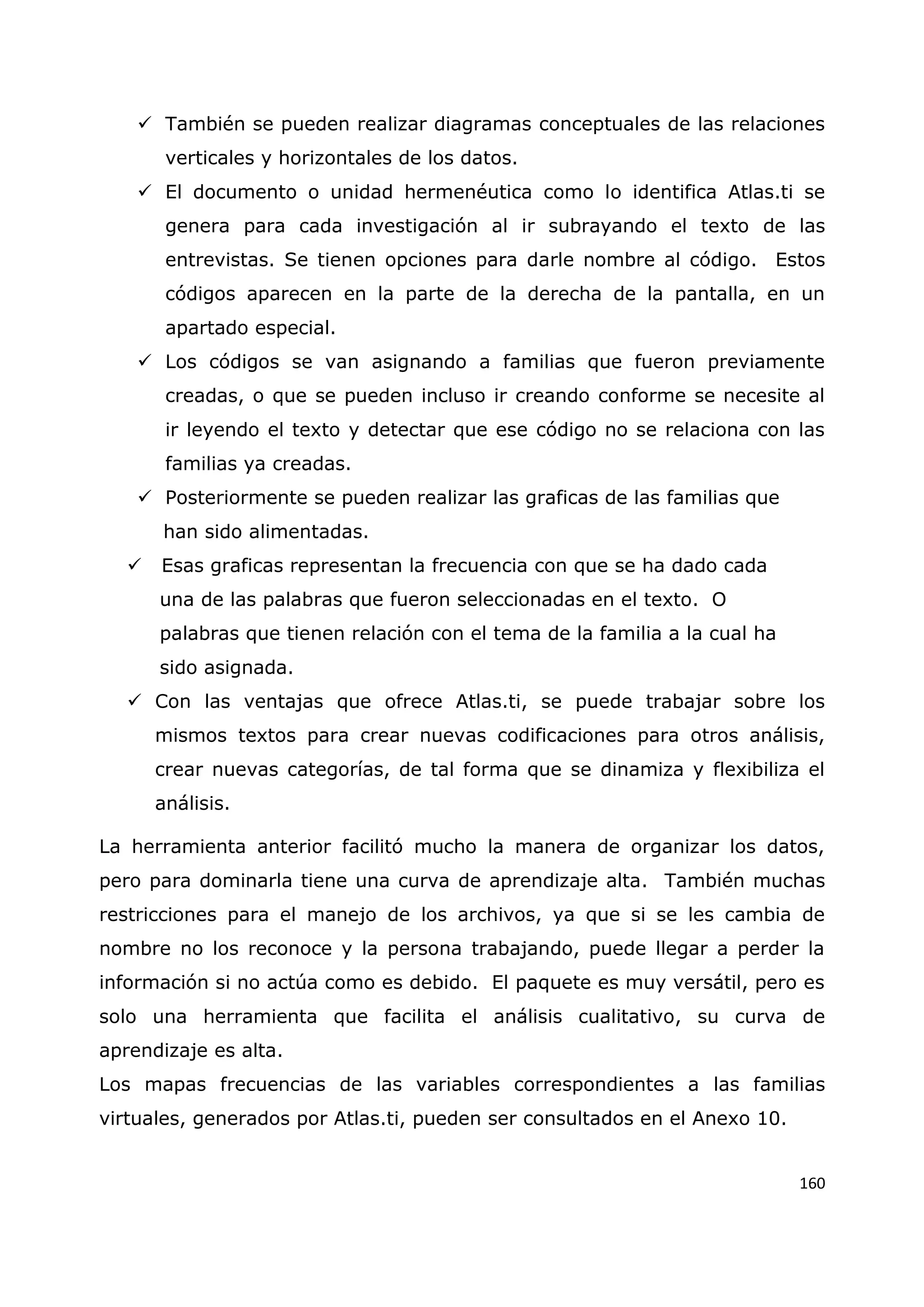 160
 También se pueden realizar diagramas conceptuales de las relaciones
verticales y horizontales de los datos.
 El documento o unidad hermenéutica como lo identifica Atlas.ti se
genera para cada investigación al ir subrayando el texto de las
entrevistas. Se tienen opciones para darle nombre al código. Estos
códigos aparecen en la parte de la derecha de la pantalla, en un
apartado especial.
 Los códigos se van asignando a familias que fueron previamente
creadas, o que se pueden incluso ir creando conforme se necesite al
ir leyendo el texto y detectar que ese código no se relaciona con las
familias ya creadas.
 Posteriormente se pueden realizar las graficas de las familias que
han sido alimentadas.
 Esas graficas representan la frecuencia con que se ha dado cada
una de las palabras que fueron seleccionadas en el texto. O
palabras que tienen relación con el tema de la familia a la cual ha
sido asignada.
 Con las ventajas que ofrece Atlas.ti, se puede trabajar sobre los
mismos textos para crear nuevas codificaciones para otros análisis,
crear nuevas categorías, de tal forma que se dinamiza y flexibiliza el
análisis.
La herramienta anterior facilitó mucho la manera de organizar los datos,
pero para dominarla tiene una curva de aprendizaje alta. También muchas
restricciones para el manejo de los archivos, ya que si se les cambia de
nombre no los reconoce y la persona trabajando, puede llegar a perder la
información si no actúa como es debido. El paquete es muy versátil, pero es
solo una herramienta que facilita el análisis cualitativo, su curva de
aprendizaje es alta.
Los mapas frecuencias de las variables correspondientes a las familias
virtuales, generados por Atlas.ti, pueden ser consultados en el Anexo 10.
 