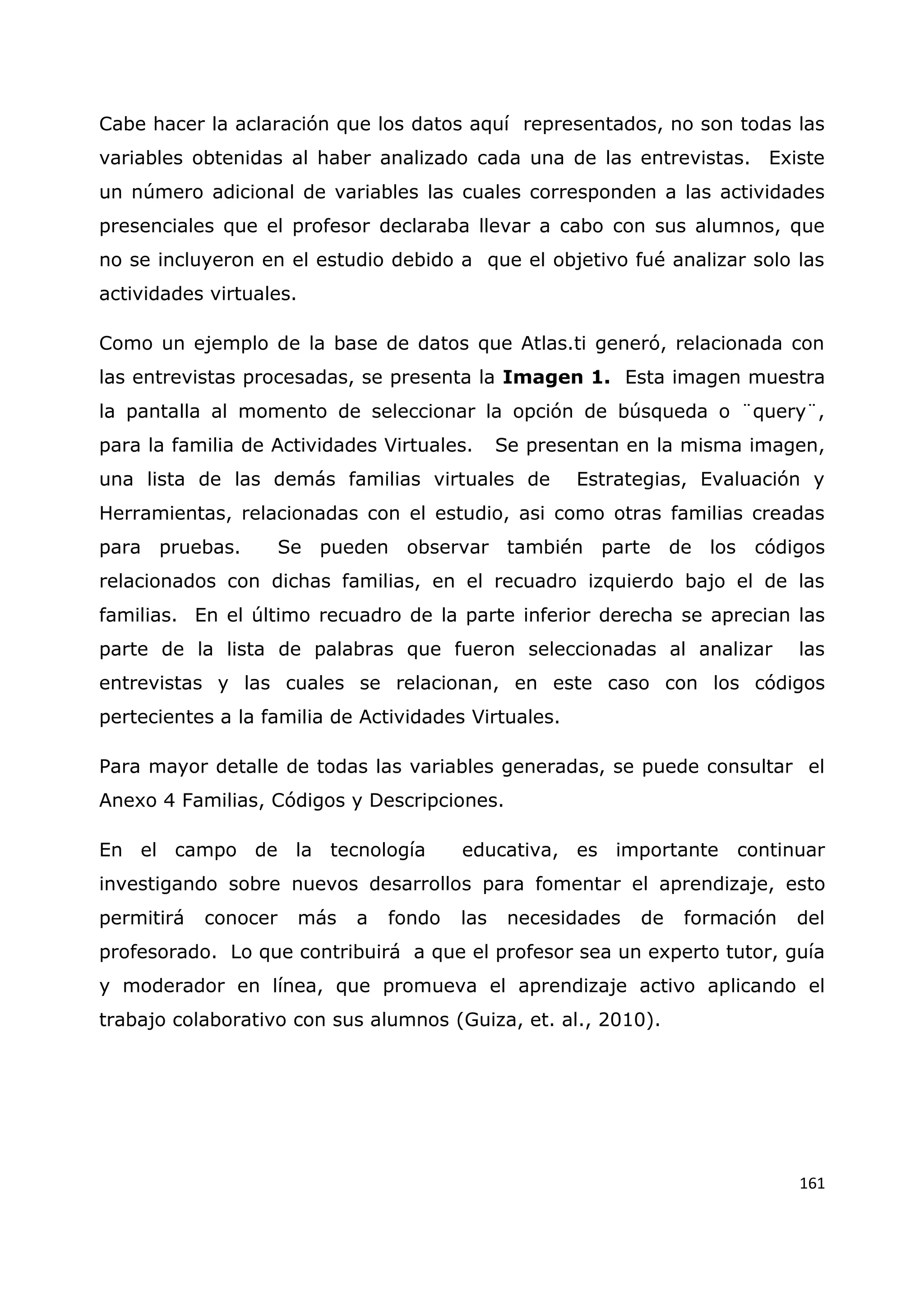161
Cabe hacer la aclaración que los datos aquí representados, no son todas las
variables obtenidas al haber analizado cada una de las entrevistas. Existe
un número adicional de variables las cuales corresponden a las actividades
presenciales que el profesor declaraba llevar a cabo con sus alumnos, que
no se incluyeron en el estudio debido a que el objetivo fué analizar solo las
actividades virtuales.
Como un ejemplo de la base de datos que Atlas.ti generó, relacionada con
las entrevistas procesadas, se presenta la Imagen 1. Esta imagen muestra
la pantalla al momento de seleccionar la opción de búsqueda o ¨query¨,
para la familia de Actividades Virtuales. Se presentan en la misma imagen,
una lista de las demás familias virtuales de Estrategias, Evaluación y
Herramientas, relacionadas con el estudio, asi como otras familias creadas
para pruebas. Se pueden observar también parte de los códigos
relacionados con dichas familias, en el recuadro izquierdo bajo el de las
familias. En el último recuadro de la parte inferior derecha se aprecian las
parte de la lista de palabras que fueron seleccionadas al analizar las
entrevistas y las cuales se relacionan, en este caso con los códigos
pertecientes a la familia de Actividades Virtuales.
Para mayor detalle de todas las variables generadas, se puede consultar el
Anexo 4 Familias, Códigos y Descripciones.
En el campo de la tecnología educativa, es importante continuar
investigando sobre nuevos desarrollos para fomentar el aprendizaje, esto
permitirá conocer más a fondo las necesidades de formación del
profesorado. Lo que contribuirá a que el profesor sea un experto tutor, guía
y moderador en línea, que promueva el aprendizaje activo aplicando el
trabajo colaborativo con sus alumnos (Guiza, et. al., 2010).
 