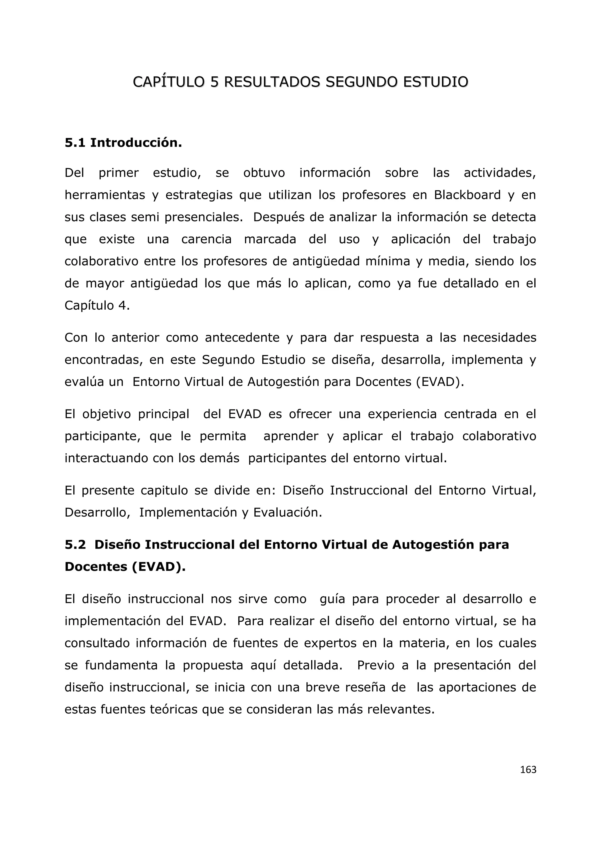 163
C
CA
AP
PÍ
ÍT
TU
UL
LO
O 5
5 R
RE
ES
SU
UL
LT
TA
AD
DO
OS
S S
SE
EG
GU
UN
ND
DO
O E
ES
ST
TU
UD
DI
IO
O
5.1 Introducción.
Del primer estudio, se obtuvo información sobre las actividades,
herramientas y estrategias que utilizan los profesores en Blackboard y en
sus clases semi presenciales. Después de analizar la información se detecta
que existe una carencia marcada del uso y aplicación del trabajo
colaborativo entre los profesores de antigüedad mínima y media, siendo los
de mayor antigüedad los que más lo aplican, como ya fue detallado en el
Capítulo 4.
Con lo anterior como antecedente y para dar respuesta a las necesidades
encontradas, en este Segundo Estudio se diseña, desarrolla, implementa y
evalúa un Entorno Virtual de Autogestión para Docentes (EVAD).
El objetivo principal del EVAD es ofrecer una experiencia centrada en el
participante, que le permita aprender y aplicar el trabajo colaborativo
interactuando con los demás participantes del entorno virtual.
El presente capitulo se divide en: Diseño Instruccional del Entorno Virtual,
Desarrollo, Implementación y Evaluación.
5.2 Diseño Instruccional del Entorno Virtual de Autogestión para
Docentes (EVAD).
El diseño instruccional nos sirve como guía para proceder al desarrollo e
implementación del EVAD. Para realizar el diseño del entorno virtual, se ha
consultado información de fuentes de expertos en la materia, en los cuales
se fundamenta la propuesta aquí detallada. Previo a la presentación del
diseño instruccional, se inicia con una breve reseña de las aportaciones de
estas fuentes teóricas que se consideran las más relevantes.
 