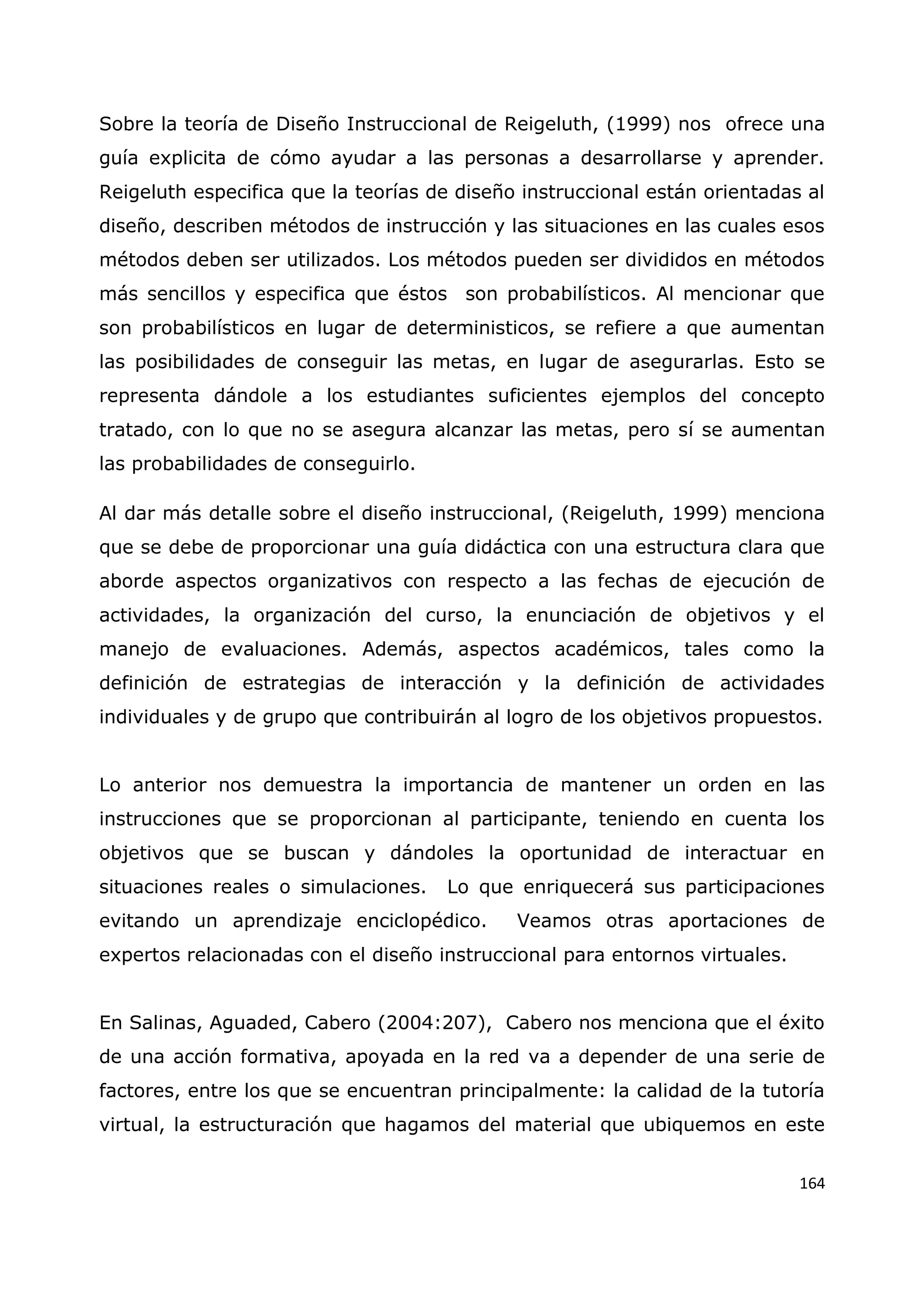 164
Sobre la teoría de Diseño Instruccional de Reigeluth, (1999) nos ofrece una
guía explicita de cómo ayudar a las personas a desarrollarse y aprender.
Reigeluth especifica que la teorías de diseño instruccional están orientadas al
diseño, describen métodos de instrucción y las situaciones en las cuales esos
métodos deben ser utilizados. Los métodos pueden ser divididos en métodos
más sencillos y especifica que éstos son probabilísticos. Al mencionar que
son probabilísticos en lugar de deterministicos, se refiere a que aumentan
las posibilidades de conseguir las metas, en lugar de asegurarlas. Esto se
representa dándole a los estudiantes suficientes ejemplos del concepto
tratado, con lo que no se asegura alcanzar las metas, pero sí se aumentan
las probabilidades de conseguirlo.
Al dar más detalle sobre el diseño instruccional, (Reigeluth, 1999) menciona
que se debe de proporcionar una guía didáctica con una estructura clara que
aborde aspectos organizativos con respecto a las fechas de ejecución de
actividades, la organización del curso, la enunciación de objetivos y el
manejo de evaluaciones. Además, aspectos académicos, tales como la
definición de estrategias de interacción y la definición de actividades
individuales y de grupo que contribuirán al logro de los objetivos propuestos.
Lo anterior nos demuestra la importancia de mantener un orden en las
instrucciones que se proporcionan al participante, teniendo en cuenta los
objetivos que se buscan y dándoles la oportunidad de interactuar en
situaciones reales o simulaciones. Lo que enriquecerá sus participaciones
evitando un aprendizaje enciclopédico. Veamos otras aportaciones de
expertos relacionadas con el diseño instruccional para entornos virtuales.
En Salinas, Aguaded, Cabero (2004:207), Cabero nos menciona que el éxito
de una acción formativa, apoyada en la red va a depender de una serie de
factores, entre los que se encuentran principalmente: la calidad de la tutoría
virtual, la estructuración que hagamos del material que ubiquemos en este
 