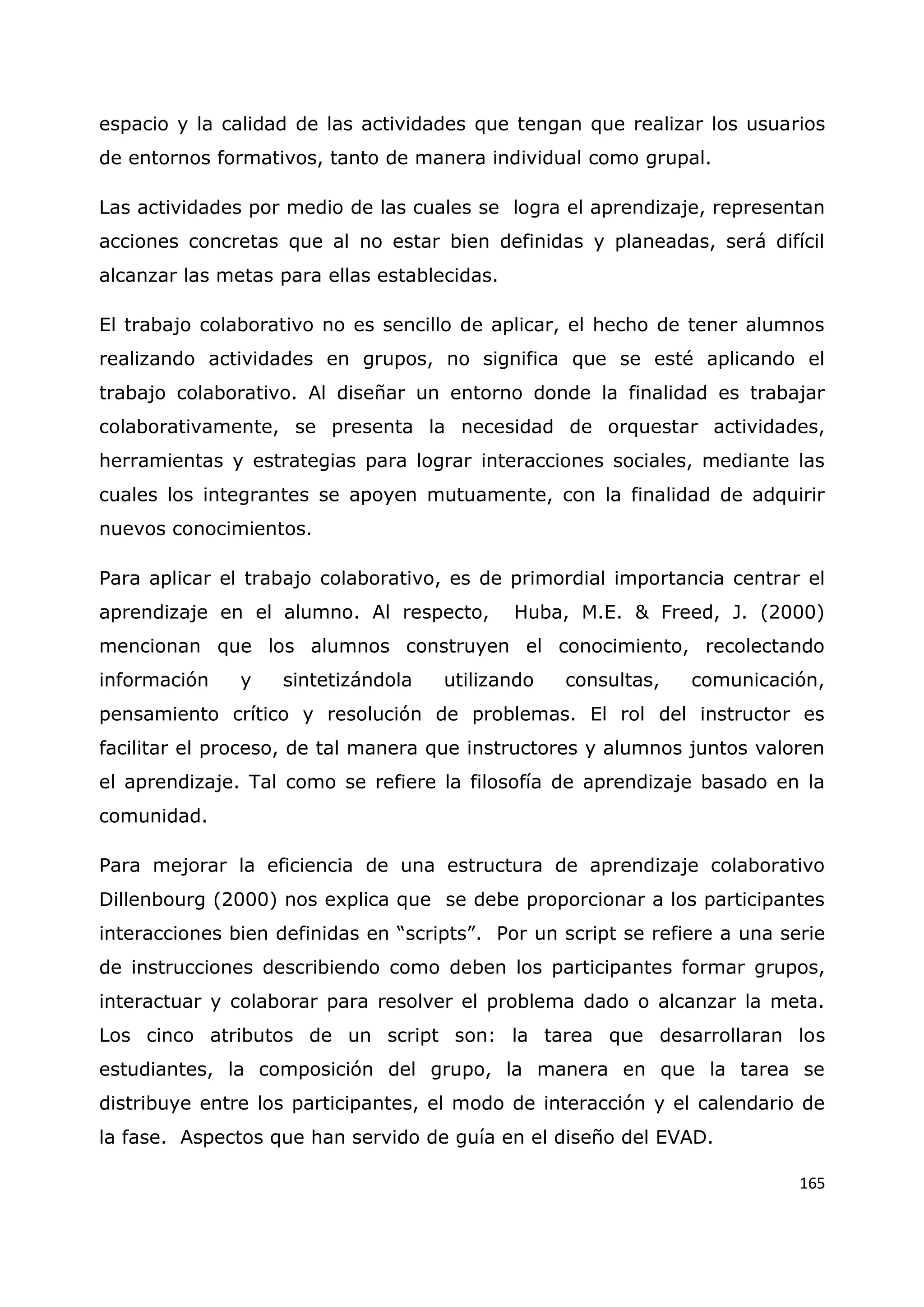 165
espacio y la calidad de las actividades que tengan que realizar los usuarios
de entornos formativos, tanto de manera individual como grupal.
Las actividades por medio de las cuales se logra el aprendizaje, representan
acciones concretas que al no estar bien definidas y planeadas, será difícil
alcanzar las metas para ellas establecidas.
El trabajo colaborativo no es sencillo de aplicar, el hecho de tener alumnos
realizando actividades en grupos, no significa que se esté aplicando el
trabajo colaborativo. Al diseñar un entorno donde la finalidad es trabajar
colaborativamente, se presenta la necesidad de orquestar actividades,
herramientas y estrategias para lograr interacciones sociales, mediante las
cuales los integrantes se apoyen mutuamente, con la finalidad de adquirir
nuevos conocimientos.
Para aplicar el trabajo colaborativo, es de primordial importancia centrar el
aprendizaje en el alumno. Al respecto, Huba, M.E. & Freed, J. (2000)
mencionan que los alumnos construyen el conocimiento, recolectando
información y sintetizándola utilizando consultas, comunicación,
pensamiento crítico y resolución de problemas. El rol del instructor es
facilitar el proceso, de tal manera que instructores y alumnos juntos valoren
el aprendizaje. Tal como se refiere la filosofía de aprendizaje basado en la
comunidad.
Para mejorar la eficiencia de una estructura de aprendizaje colaborativo
Dillenbourg (2000) nos explica que se debe proporcionar a los participantes
interacciones bien definidas en “scripts”. Por un script se refiere a una serie
de instrucciones describiendo como deben los participantes formar grupos,
interactuar y colaborar para resolver el problema dado o alcanzar la meta.
Los cinco atributos de un script son: la tarea que desarrollaran los
estudiantes, la composición del grupo, la manera en que la tarea se
distribuye entre los participantes, el modo de interacción y el calendario de
la fase. Aspectos que han servido de guía en el diseño del EVAD.
 