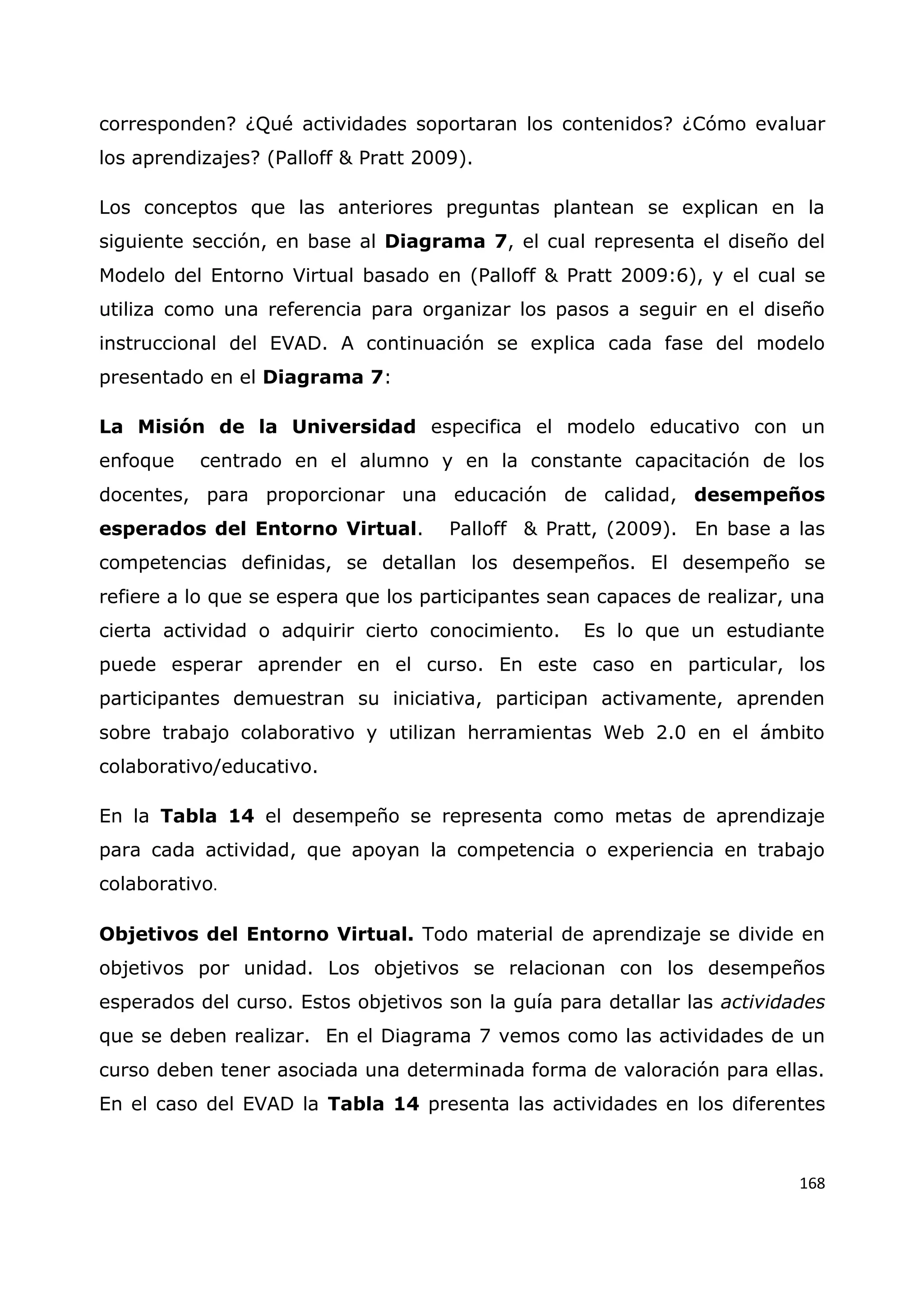 168
corresponden? ¿Qué actividades soportaran los contenidos? ¿Cómo evaluar
los aprendizajes? (Palloff & Pratt 2009).
Los conceptos que las anteriores preguntas plantean se explican en la
siguiente sección, en base al Diagrama 7, el cual representa el diseño del
Modelo del Entorno Virtual basado en (Palloff & Pratt 2009:6), y el cual se
utiliza como una referencia para organizar los pasos a seguir en el diseño
instruccional del EVAD. A continuación se explica cada fase del modelo
presentado en el Diagrama 7:
La Misión de la Universidad especifica el modelo educativo con un
enfoque centrado en el alumno y en la constante capacitación de los
docentes, para proporcionar una educación de calidad, desempeños
esperados del Entorno Virtual. Palloff & Pratt, (2009). En base a las
competencias definidas, se detallan los desempeños. El desempeño se
refiere a lo que se espera que los participantes sean capaces de realizar, una
cierta actividad o adquirir cierto conocimiento. Es lo que un estudiante
puede esperar aprender en el curso. En este caso en particular, los
participantes demuestran su iniciativa, participan activamente, aprenden
sobre trabajo colaborativo y utilizan herramientas Web 2.0 en el ámbito
colaborativo/educativo.
En la Tabla 14 el desempeño se representa como metas de aprendizaje
para cada actividad, que apoyan la competencia o experiencia en trabajo
colaborativo.
Objetivos del Entorno Virtual. Todo material de aprendizaje se divide en
objetivos por unidad. Los objetivos se relacionan con los desempeños
esperados del curso. Estos objetivos son la guía para detallar las actividades
que se deben realizar. En el Diagrama 7 vemos como las actividades de un
curso deben tener asociada una determinada forma de valoración para ellas.
En el caso del EVAD la Tabla 14 presenta las actividades en los diferentes
 
