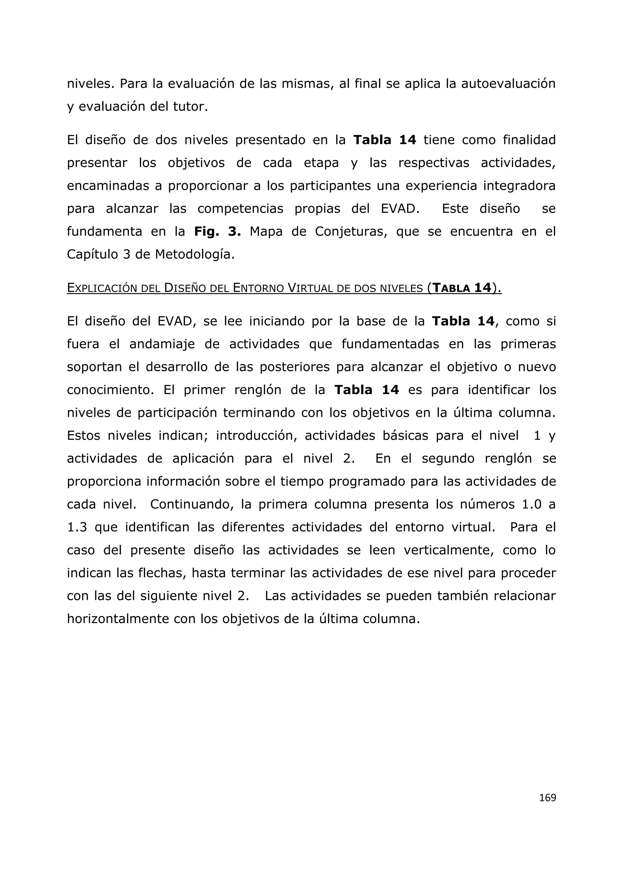 169
niveles. Para la evaluación de las mismas, al final se aplica la autoevaluación
y evaluación del tutor.
El diseño de dos niveles presentado en la Tabla 14 tiene como finalidad
presentar los objetivos de cada etapa y las respectivas actividades,
encaminadas a proporcionar a los participantes una experiencia integradora
para alcanzar las competencias propias del EVAD. Este diseño se
fundamenta en la Fig. 3. Mapa de Conjeturas, que se encuentra en el
Capítulo 3 de Metodología.
EXPLICACIÓN DEL DISEÑO DEL ENTORNO VIRTUAL DE DOS NIVELES (TABLA 14).
El diseño del EVAD, se lee iniciando por la base de la Tabla 14, como si
fuera el andamiaje de actividades que fundamentadas en las primeras
soportan el desarrollo de las posteriores para alcanzar el objetivo o nuevo
conocimiento. El primer renglón de la Tabla 14 es para identificar los
niveles de participación terminando con los objetivos en la última columna.
Estos niveles indican; introducción, actividades básicas para el nivel 1 y
actividades de aplicación para el nivel 2. En el segundo renglón se
proporciona información sobre el tiempo programado para las actividades de
cada nivel. Continuando, la primera columna presenta los números 1.0 a
1.3 que identifican las diferentes actividades del entorno virtual. Para el
caso del presente diseño las actividades se leen verticalmente, como lo
indican las flechas, hasta terminar las actividades de ese nivel para proceder
con las del siguiente nivel 2. Las actividades se pueden también relacionar
horizontalmente con los objetivos de la última columna.
 