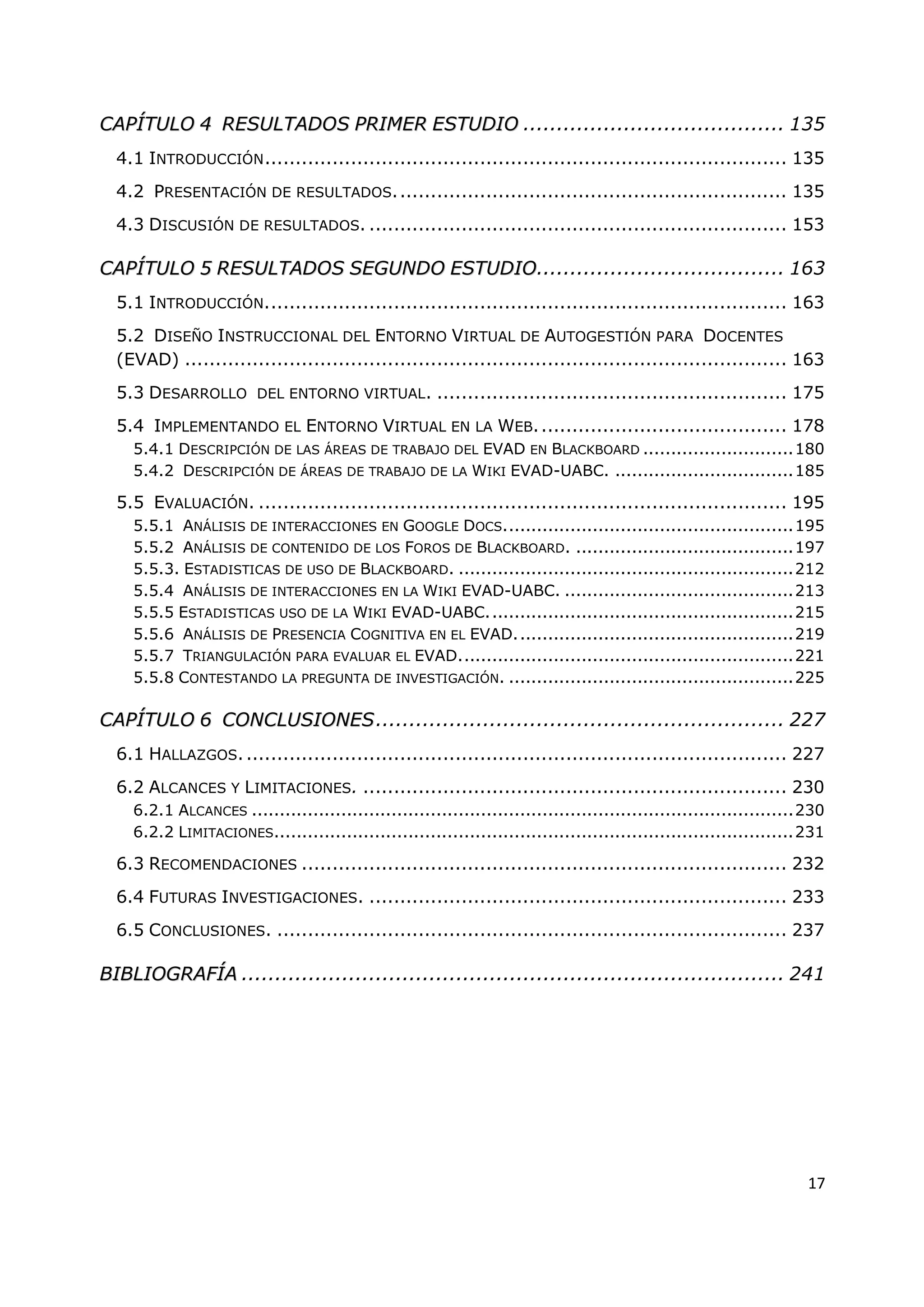 17
C
CA
AP
PÍ
ÍT
TU
UL
LO
O 4
4 R
RE
ES
SU
UL
LT
TA
AD
DO
OS
S P
PR
RI
IM
ME
ER
R E
ES
ST
TU
UD
DI
IO
O ....................................... 135
4.1 INTRODUCCIÓN..................................................................................... 135
4.2 PRESENTACIÓN DE RESULTADOS................................................................ 135
4.3 DISCUSIÓN DE RESULTADOS. .................................................................... 153
C
CA
AP
PÍ
ÍT
TU
UL
LO
O 5
5 R
RE
ES
SU
UL
LT
TA
AD
DO
OS
S S
SE
EG
GU
UN
ND
DO
O E
ES
ST
TU
UD
DI
IO
O..................................... 163
5.1 INTRODUCCIÓN..................................................................................... 163
5.2 DISEÑO INSTRUCCIONAL DEL ENTORNO VIRTUAL DE AUTOGESTIÓN PARA DOCENTES
(EVAD) .................................................................................................. 163
5.3 DESARROLLO DEL ENTORNO VIRTUAL. ......................................................... 175
5.4 IMPLEMENTANDO EL ENTORNO VIRTUAL EN LA WEB......................................... 178
5.4.1 DESCRIPCIÓN DE LAS ÁREAS DE TRABAJO DEL EVAD EN BLACKBOARD ...........................180
5.4.2 DESCRIPCIÓN DE ÁREAS DE TRABAJO DE LA WIKI EVAD-UABC. ................................185
5.5 EVALUACIÓN. ...................................................................................... 195
5.5.1 ANÁLISIS DE INTERACCIONES EN GOOGLE DOCS....................................................195
5.5.2 ANÁLISIS DE CONTENIDO DE LOS FOROS DE BLACKBOARD. .......................................197
5.5.3. ESTADISTICAS DE USO DE BLACKBOARD. ............................................................212
5.5.4 ANÁLISIS DE INTERACCIONES EN LA WIKI EVAD-UABC. .........................................213
5.5.5 ESTADISTICAS USO DE LA WIKI EVAD-UABC.......................................................215
5.5.6 ANÁLISIS DE PRESENCIA COGNITIVA EN EL EVAD..................................................219
5.5.7 TRIANGULACIÓN PARA EVALUAR EL EVAD............................................................221
5.5.8 CONTESTANDO LA PREGUNTA DE INVESTIGACIÓN. ...................................................225
C
CA
AP
PÍ
ÍT
TU
UL
LO
O 6
6 C
CO
ON
NC
CL
LU
US
SI
IO
ON
NE
ES
S............................................................. 227
6.1 HALLAZGOS......................................................................................... 227
6.2 ALCANCES Y LIMITACIONES. ..................................................................... 230
6.2.1 ALCANCES .................................................................................................230
6.2.2 LIMITACIONES.............................................................................................231
6.3 RECOMENDACIONES ............................................................................... 232
6.4 FUTURAS INVESTIGACIONES. .................................................................... 233
6.5 CONCLUSIONES. ................................................................................... 237
B
BI
IB
BL
LI
IO
OG
GR
RA
AF
FÍ
ÍA
A ................................................................................. 241
 