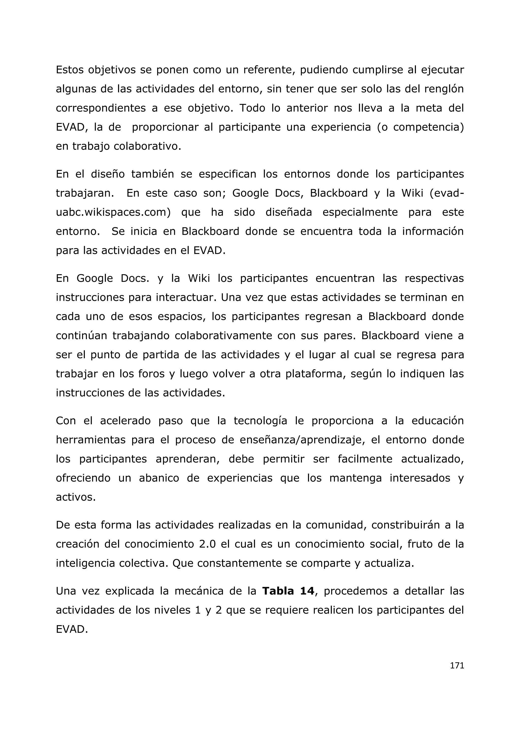 171
Estos objetivos se ponen como un referente, pudiendo cumplirse al ejecutar
algunas de las actividades del entorno, sin tener que ser solo las del renglón
correspondientes a ese objetivo. Todo lo anterior nos lleva a la meta del
EVAD, la de proporcionar al participante una experiencia (o competencia)
en trabajo colaborativo.
En el diseño también se especifican los entornos donde los participantes
trabajaran. En este caso son; Google Docs, Blackboard y la Wiki (evad-
uabc.wikispaces.com) que ha sido diseñada especialmente para este
entorno. Se inicia en Blackboard donde se encuentra toda la información
para las actividades en el EVAD.
En Google Docs. y la Wiki los participantes encuentran las respectivas
instrucciones para interactuar. Una vez que estas actividades se terminan en
cada uno de esos espacios, los participantes regresan a Blackboard donde
continúan trabajando colaborativamente con sus pares. Blackboard viene a
ser el punto de partida de las actividades y el lugar al cual se regresa para
trabajar en los foros y luego volver a otra plataforma, según lo indiquen las
instrucciones de las actividades.
Con el acelerado paso que la tecnología le proporciona a la educación
herramientas para el proceso de enseñanza/aprendizaje, el entorno donde
los participantes aprenderan, debe permitir ser facilmente actualizado,
ofreciendo un abanico de experiencias que los mantenga interesados y
activos.
De esta forma las actividades realizadas en la comunidad, constribuirán a la
creación del conocimiento 2.0 el cual es un conocimiento social, fruto de la
inteligencia colectiva. Que constantemente se comparte y actualiza.
Una vez explicada la mecánica de la Tabla 14, procedemos a detallar las
actividades de los niveles 1 y 2 que se requiere realicen los participantes del
EVAD.
 