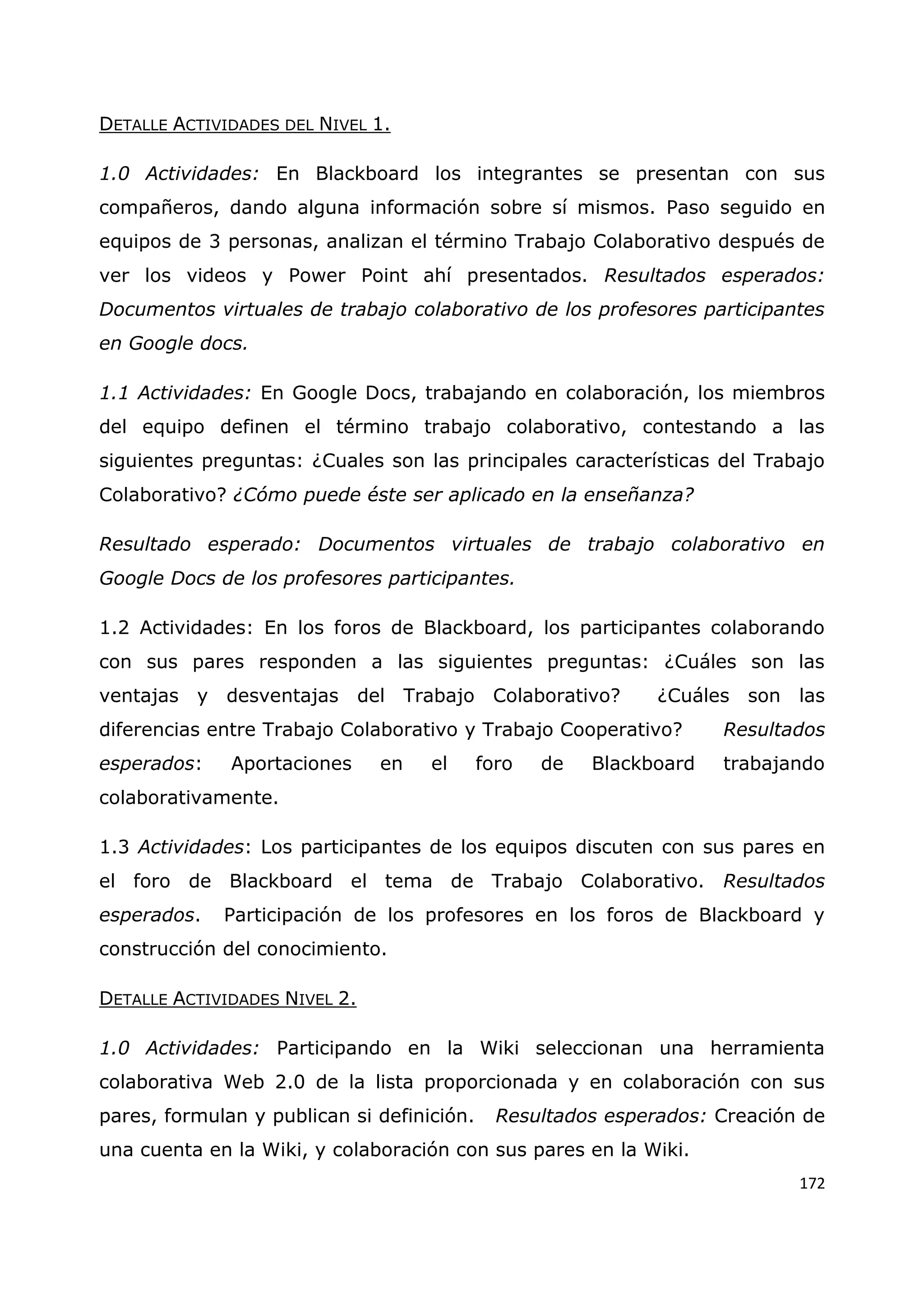 172
DETALLE ACTIVIDADES DEL NIVEL 1.
1.0 Actividades: En Blackboard los integrantes se presentan con sus
compañeros, dando alguna información sobre sí mismos. Paso seguido en
equipos de 3 personas, analizan el término Trabajo Colaborativo después de
ver los videos y Power Point ahí presentados. Resultados esperados:
Documentos virtuales de trabajo colaborativo de los profesores participantes
en Google docs.
1.1 Actividades: En Google Docs, trabajando en colaboración, los miembros
del equipo definen el término trabajo colaborativo, contestando a las
siguientes preguntas: ¿Cuales son las principales características del Trabajo
Colaborativo? ¿Cómo puede éste ser aplicado en la enseñanza?
Resultado esperado: Documentos virtuales de trabajo colaborativo en
Google Docs de los profesores participantes.
1.2 Actividades: En los foros de Blackboard, los participantes colaborando
con sus pares responden a las siguientes preguntas: ¿Cuáles son las
ventajas y desventajas del Trabajo Colaborativo? ¿Cuáles son las
diferencias entre Trabajo Colaborativo y Trabajo Cooperativo? Resultados
esperados: Aportaciones en el foro de Blackboard trabajando
colaborativamente.
1.3 Actividades: Los participantes de los equipos discuten con sus pares en
el foro de Blackboard el tema de Trabajo Colaborativo. Resultados
esperados. Participación de los profesores en los foros de Blackboard y
construcción del conocimiento.
DETALLE ACTIVIDADES NIVEL 2.
1.0 Actividades: Participando en la Wiki seleccionan una herramienta
colaborativa Web 2.0 de la lista proporcionada y en colaboración con sus
pares, formulan y publican si definición. Resultados esperados: Creación de
una cuenta en la Wiki, y colaboración con sus pares en la Wiki.
 