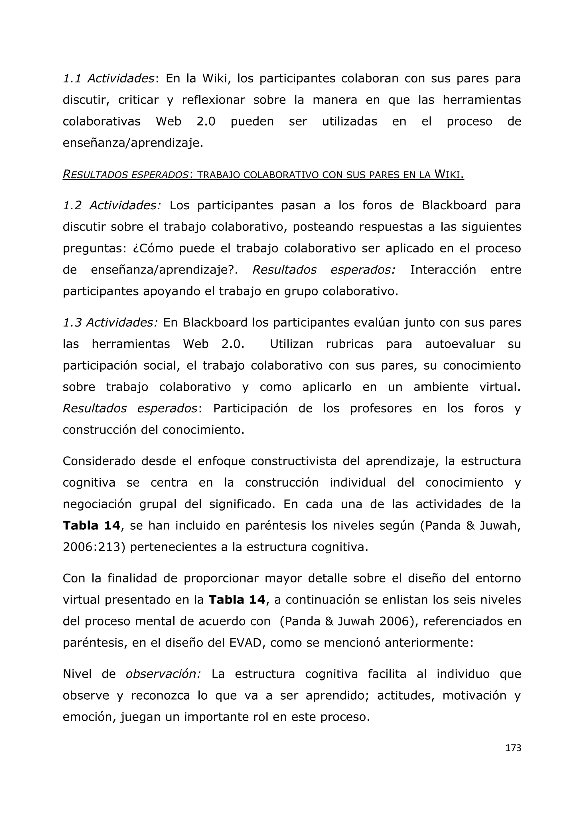 173
1.1 Actividades: En la Wiki, los participantes colaboran con sus pares para
discutir, criticar y reflexionar sobre la manera en que las herramientas
colaborativas Web 2.0 pueden ser utilizadas en el proceso de
enseñanza/aprendizaje.
RESULTADOS ESPERADOS: TRABAJO COLABORATIVO CON SUS PARES EN LA WIKI.
1.2 Actividades: Los participantes pasan a los foros de Blackboard para
discutir sobre el trabajo colaborativo, posteando respuestas a las siguientes
preguntas: ¿Cómo puede el trabajo colaborativo ser aplicado en el proceso
de enseñanza/aprendizaje?. Resultados esperados: Interacción entre
participantes apoyando el trabajo en grupo colaborativo.
1.3 Actividades: En Blackboard los participantes evalúan junto con sus pares
las herramientas Web 2.0. Utilizan rubricas para autoevaluar su
participación social, el trabajo colaborativo con sus pares, su conocimiento
sobre trabajo colaborativo y como aplicarlo en un ambiente virtual.
Resultados esperados: Participación de los profesores en los foros y
construcción del conocimiento.
Considerado desde el enfoque constructivista del aprendizaje, la estructura
cognitiva se centra en la construcción individual del conocimiento y
negociación grupal del significado. En cada una de las actividades de la
Tabla 14, se han incluido en paréntesis los niveles según (Panda & Juwah,
2006:213) pertenecientes a la estructura cognitiva.
Con la finalidad de proporcionar mayor detalle sobre el diseño del entorno
virtual presentado en la Tabla 14, a continuación se enlistan los seis niveles
del proceso mental de acuerdo con (Panda & Juwah 2006), referenciados en
paréntesis, en el diseño del EVAD, como se mencionó anteriormente:
Nivel de observación: La estructura cognitiva facilita al individuo que
observe y reconozca lo que va a ser aprendido; actitudes, motivación y
emoción, juegan un importante rol en este proceso.
 