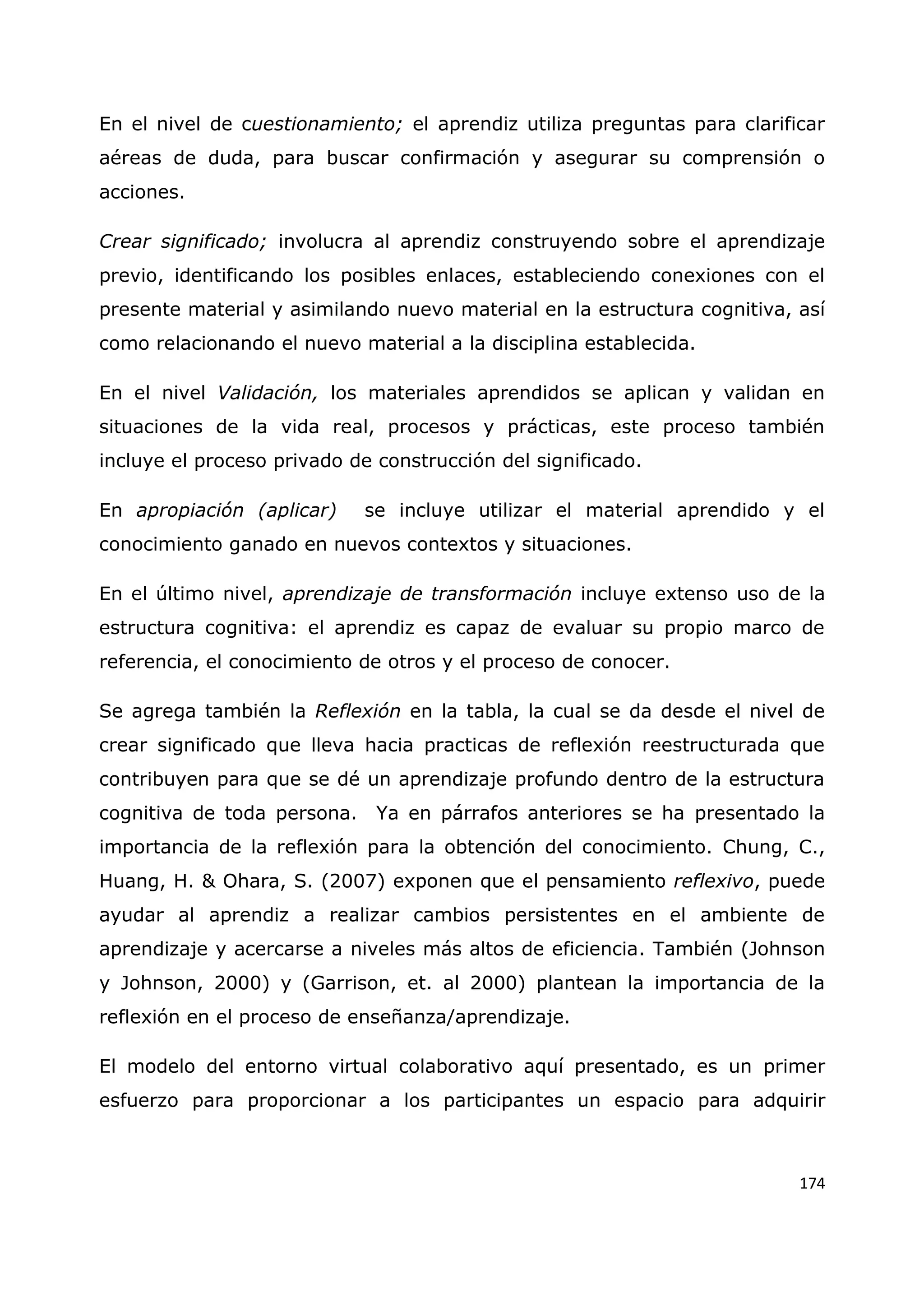 174
En el nivel de cuestionamiento; el aprendiz utiliza preguntas para clarificar
aéreas de duda, para buscar confirmación y asegurar su comprensión o
acciones.
Crear significado; involucra al aprendiz construyendo sobre el aprendizaje
previo, identificando los posibles enlaces, estableciendo conexiones con el
presente material y asimilando nuevo material en la estructura cognitiva, así
como relacionando el nuevo material a la disciplina establecida.
En el nivel Validación, los materiales aprendidos se aplican y validan en
situaciones de la vida real, procesos y prácticas, este proceso también
incluye el proceso privado de construcción del significado.
En apropiación (aplicar) se incluye utilizar el material aprendido y el
conocimiento ganado en nuevos contextos y situaciones.
En el último nivel, aprendizaje de transformación incluye extenso uso de la
estructura cognitiva: el aprendiz es capaz de evaluar su propio marco de
referencia, el conocimiento de otros y el proceso de conocer.
Se agrega también la Reflexión en la tabla, la cual se da desde el nivel de
crear significado que lleva hacia practicas de reflexión reestructurada que
contribuyen para que se dé un aprendizaje profundo dentro de la estructura
cognitiva de toda persona. Ya en párrafos anteriores se ha presentado la
importancia de la reflexión para la obtención del conocimiento. Chung, C.,
Huang, H. & Ohara, S. (2007) exponen que el pensamiento reflexivo, puede
ayudar al aprendiz a realizar cambios persistentes en el ambiente de
aprendizaje y acercarse a niveles más altos de eficiencia. También (Johnson
y Johnson, 2000) y (Garrison, et. al 2000) plantean la importancia de la
reflexión en el proceso de enseñanza/aprendizaje.
El modelo del entorno virtual colaborativo aquí presentado, es un primer
esfuerzo para proporcionar a los participantes un espacio para adquirir
 