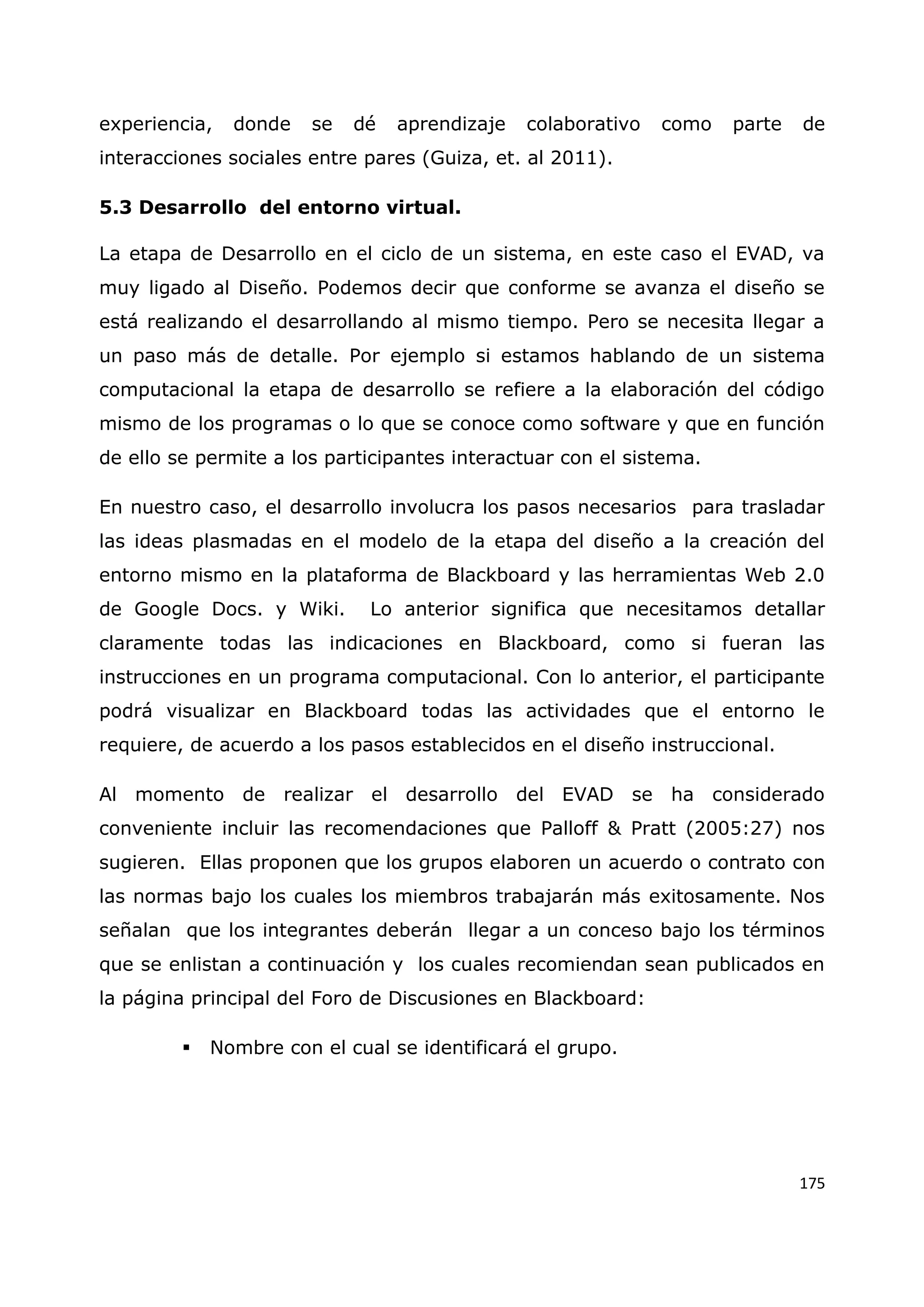 175
experiencia, donde se dé aprendizaje colaborativo como parte de
interacciones sociales entre pares (Guiza, et. al 2011).
5.3 Desarrollo del entorno virtual.
La etapa de Desarrollo en el ciclo de un sistema, en este caso el EVAD, va
muy ligado al Diseño. Podemos decir que conforme se avanza el diseño se
está realizando el desarrollando al mismo tiempo. Pero se necesita llegar a
un paso más de detalle. Por ejemplo si estamos hablando de un sistema
computacional la etapa de desarrollo se refiere a la elaboración del código
mismo de los programas o lo que se conoce como software y que en función
de ello se permite a los participantes interactuar con el sistema.
En nuestro caso, el desarrollo involucra los pasos necesarios para trasladar
las ideas plasmadas en el modelo de la etapa del diseño a la creación del
entorno mismo en la plataforma de Blackboard y las herramientas Web 2.0
de Google Docs. y Wiki. Lo anterior significa que necesitamos detallar
claramente todas las indicaciones en Blackboard, como si fueran las
instrucciones en un programa computacional. Con lo anterior, el participante
podrá visualizar en Blackboard todas las actividades que el entorno le
requiere, de acuerdo a los pasos establecidos en el diseño instruccional.
Al momento de realizar el desarrollo del EVAD se ha considerado
conveniente incluir las recomendaciones que Palloff & Pratt (2005:27) nos
sugieren. Ellas proponen que los grupos elaboren un acuerdo o contrato con
las normas bajo los cuales los miembros trabajarán más exitosamente. Nos
señalan que los integrantes deberán llegar a un conceso bajo los términos
que se enlistan a continuación y los cuales recomiendan sean publicados en
la página principal del Foro de Discusiones en Blackboard:
 Nombre con el cual se identificará el grupo.
 
