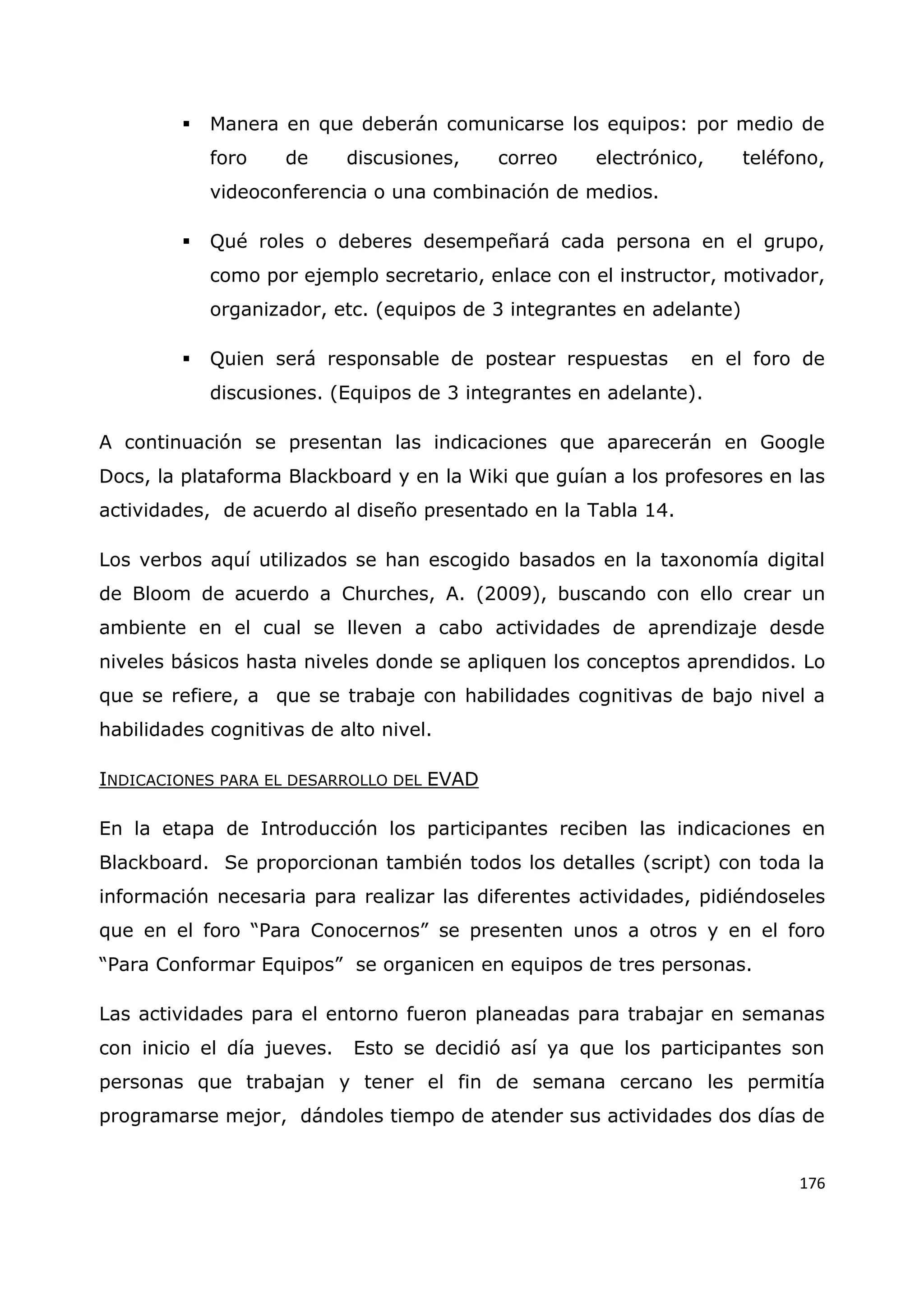 176
 Manera en que deberán comunicarse los equipos: por medio de
foro de discusiones, correo electrónico, teléfono,
videoconferencia o una combinación de medios.
 Qué roles o deberes desempeñará cada persona en el grupo,
como por ejemplo secretario, enlace con el instructor, motivador,
organizador, etc. (equipos de 3 integrantes en adelante)
 Quien será responsable de postear respuestas en el foro de
discusiones. (Equipos de 3 integrantes en adelante).
A continuación se presentan las indicaciones que aparecerán en Google
Docs, la plataforma Blackboard y en la Wiki que guían a los profesores en las
actividades, de acuerdo al diseño presentado en la Tabla 14.
Los verbos aquí utilizados se han escogido basados en la taxonomía digital
de Bloom de acuerdo a Churches, A. (2009), buscando con ello crear un
ambiente en el cual se lleven a cabo actividades de aprendizaje desde
niveles básicos hasta niveles donde se apliquen los conceptos aprendidos. Lo
que se refiere, a que se trabaje con habilidades cognitivas de bajo nivel a
habilidades cognitivas de alto nivel.
INDICACIONES PARA EL DESARROLLO DEL EVAD
En la etapa de Introducción los participantes reciben las indicaciones en
Blackboard. Se proporcionan también todos los detalles (script) con toda la
información necesaria para realizar las diferentes actividades, pidiéndoseles
que en el foro “Para Conocernos” se presenten unos a otros y en el foro
“Para Conformar Equipos” se organicen en equipos de tres personas.
Las actividades para el entorno fueron planeadas para trabajar en semanas
con inicio el día jueves. Esto se decidió así ya que los participantes son
personas que trabajan y tener el fin de semana cercano les permitía
programarse mejor, dándoles tiempo de atender sus actividades dos días de
 