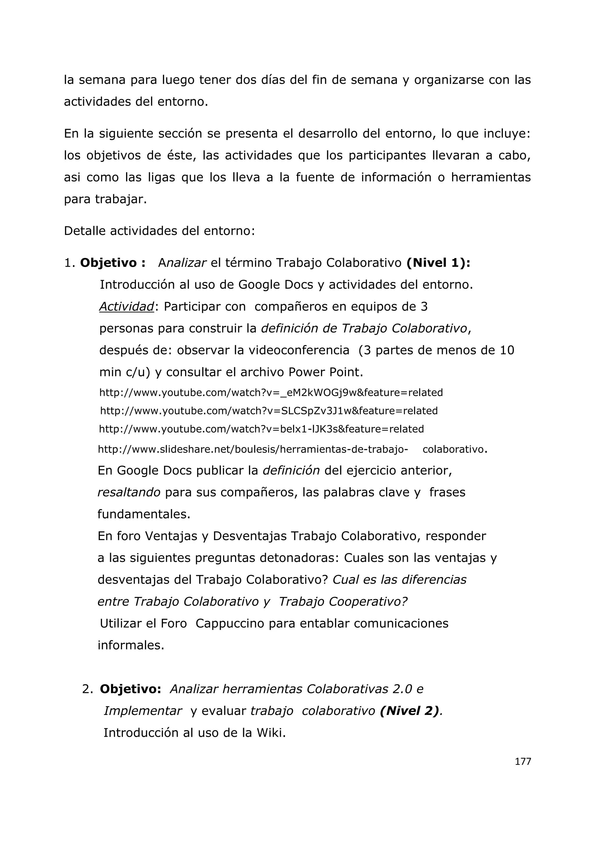 177
la semana para luego tener dos días del fin de semana y organizarse con las
actividades del entorno.
En la siguiente sección se presenta el desarrollo del entorno, lo que incluye:
los objetivos de éste, las actividades que los participantes llevaran a cabo,
asi como las ligas que los lleva a la fuente de información o herramientas
para trabajar.
Detalle actividades del entorno:
1. Objetivo : Analizar el término Trabajo Colaborativo (Nivel 1):
Introducción al uso de Google Docs y actividades del entorno.
Actividad: Participar con compañeros en equipos de 3
personas para construir la definición de Trabajo Colaborativo,
después de: observar la videoconferencia (3 partes de menos de 10
min c/u) y consultar el archivo Power Point.
http://www.youtube.com/watch?v=_eM2kWOGj9w&feature=related
http://www.youtube.com/watch?v=SLCSpZv3J1w&feature=related
http://www.youtube.com/watch?v=belx1-lJK3s&feature=related
http://www.slideshare.net/boulesis/herramientas-de-trabajo- colaborativo.
En Google Docs publicar la definición del ejercicio anterior,
resaltando para sus compañeros, las palabras clave y frases
fundamentales.
En foro Ventajas y Desventajas Trabajo Colaborativo, responder
a las siguientes preguntas detonadoras: Cuales son las ventajas y
desventajas del Trabajo Colaborativo? Cual es las diferencias
entre Trabajo Colaborativo y Trabajo Cooperativo?
Utilizar el Foro Cappuccino para entablar comunicaciones
informales.
2. Objetivo: Analizar herramientas Colaborativas 2.0 e
Implementar y evaluar trabajo colaborativo (Nivel 2).
Introducción al uso de la Wiki.
 