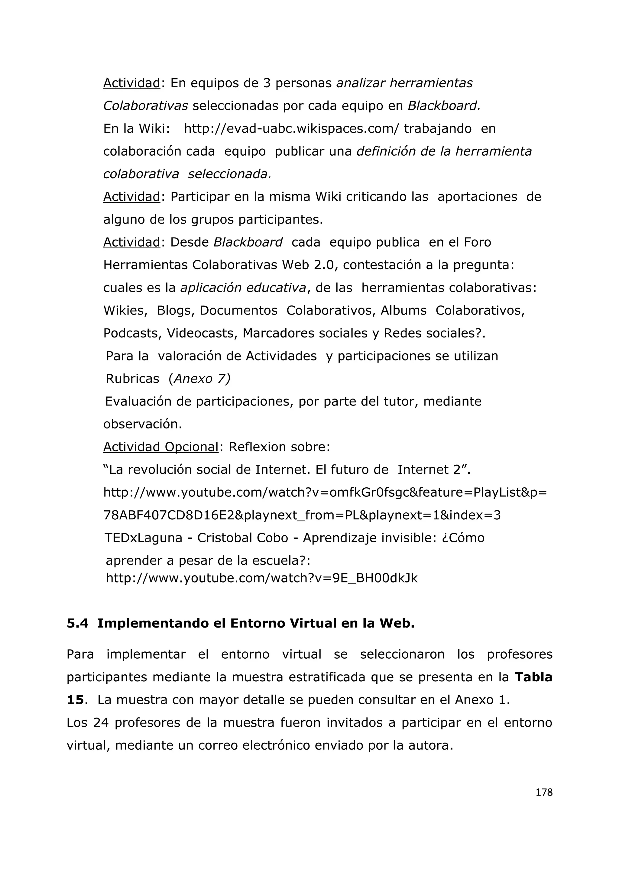 178
Actividad: En equipos de 3 personas analizar herramientas
Colaborativas seleccionadas por cada equipo en Blackboard.
En la Wiki: http://evad-uabc.wikispaces.com/ trabajando en
colaboración cada equipo publicar una definición de la herramienta
colaborativa seleccionada.
Actividad: Participar en la misma Wiki criticando las aportaciones de
alguno de los grupos participantes.
Actividad: Desde Blackboard cada equipo publica en el Foro
Herramientas Colaborativas Web 2.0, contestación a la pregunta:
cuales es la aplicación educativa, de las herramientas colaborativas:
Wikies, Blogs, Documentos Colaborativos, Albums Colaborativos,
Podcasts, Videocasts, Marcadores sociales y Redes sociales?.
Para la valoración de Actividades y participaciones se utilizan
Rubricas (Anexo 7)
Evaluación de participaciones, por parte del tutor, mediante
observación.
Actividad Opcional: Reflexion sobre:
“La revolución social de Internet. El futuro de Internet 2”.
http://www.youtube.com/watch?v=omfkGr0fsgc&feature=PlayList&p=
78ABF407CD8D16E2&playnext_from=PL&playnext=1&index=3
TEDxLaguna - Cristobal Cobo - Aprendizaje invisible: ¿Cómo
aprender a pesar de la escuela?:
http://www.youtube.com/watch?v=9E_BH00dkJk
5.4 Implementando el Entorno Virtual en la Web.
Para implementar el entorno virtual se seleccionaron los profesores
participantes mediante la muestra estratificada que se presenta en la Tabla
15. La muestra con mayor detalle se pueden consultar en el Anexo 1.
Los 24 profesores de la muestra fueron invitados a participar en el entorno
virtual, mediante un correo electrónico enviado por la autora.
 