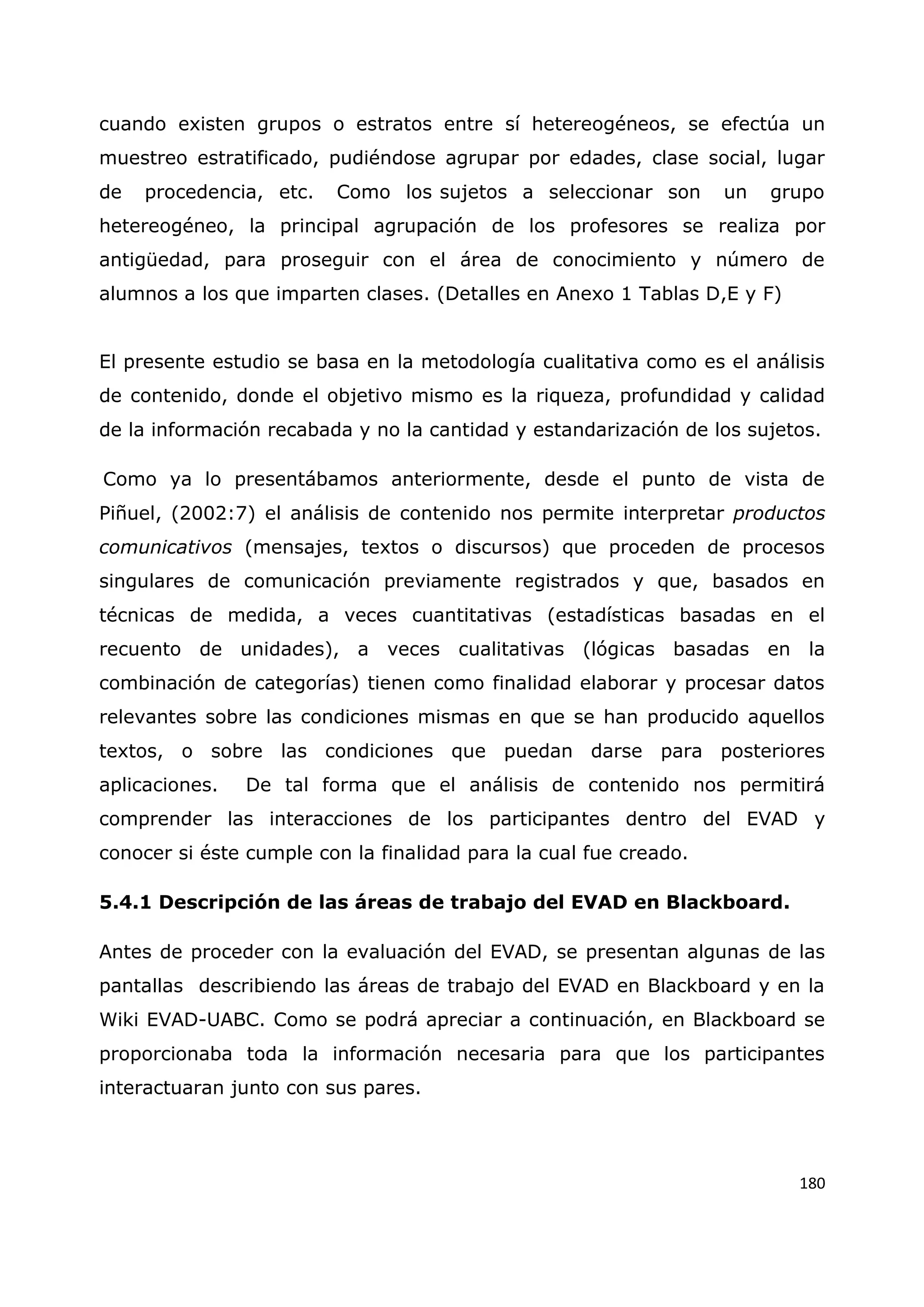 180
cuando existen grupos o estratos entre sí hetereogéneos, se efectúa un
muestreo estratificado, pudiéndose agrupar por edades, clase social, lugar
de procedencia, etc. Como los sujetos a seleccionar son un grupo
hetereogéneo, la principal agrupación de los profesores se realiza por
antigüedad, para proseguir con el área de conocimiento y número de
alumnos a los que imparten clases. (Detalles en Anexo 1 Tablas D,E y F)
El presente estudio se basa en la metodología cualitativa como es el análisis
de contenido, donde el objetivo mismo es la riqueza, profundidad y calidad
de la información recabada y no la cantidad y estandarización de los sujetos.
Como ya lo presentábamos anteriormente, desde el punto de vista de
Piñuel, (2002:7) el análisis de contenido nos permite interpretar productos
comunicativos (mensajes, textos o discursos) que proceden de procesos
singulares de comunicación previamente registrados y que, basados en
técnicas de medida, a veces cuantitativas (estadísticas basadas en el
recuento de unidades), a veces cualitativas (lógicas basadas en la
combinación de categorías) tienen como finalidad elaborar y procesar datos
relevantes sobre las condiciones mismas en que se han producido aquellos
textos, o sobre las condiciones que puedan darse para posteriores
aplicaciones. De tal forma que el análisis de contenido nos permitirá
comprender las interacciones de los participantes dentro del EVAD y
conocer si éste cumple con la finalidad para la cual fue creado.
5.4.1 Descripción de las áreas de trabajo del EVAD en Blackboard.
Antes de proceder con la evaluación del EVAD, se presentan algunas de las
pantallas describiendo las áreas de trabajo del EVAD en Blackboard y en la
Wiki EVAD-UABC. Como se podrá apreciar a continuación, en Blackboard se
proporcionaba toda la información necesaria para que los participantes
interactuaran junto con sus pares.
 