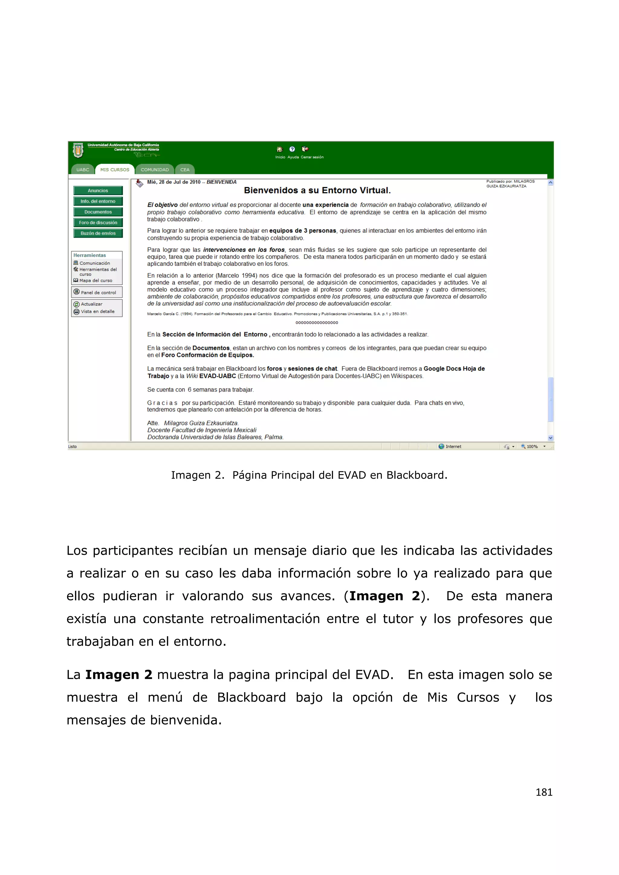 181
Imagen 2. Página Principal del EVAD en Blackboard.
Los participantes recibían un mensaje diario que les indicaba las actividades
a realizar o en su caso les daba información sobre lo ya realizado para que
ellos pudieran ir valorando sus avances. (Imagen 2). De esta manera
existía una constante retroalimentación entre el tutor y los profesores que
trabajaban en el entorno.
La Imagen 2 muestra la pagina principal del EVAD. En esta imagen solo se
muestra el menú de Blackboard bajo la opción de Mis Cursos y los
mensajes de bienvenida.
 