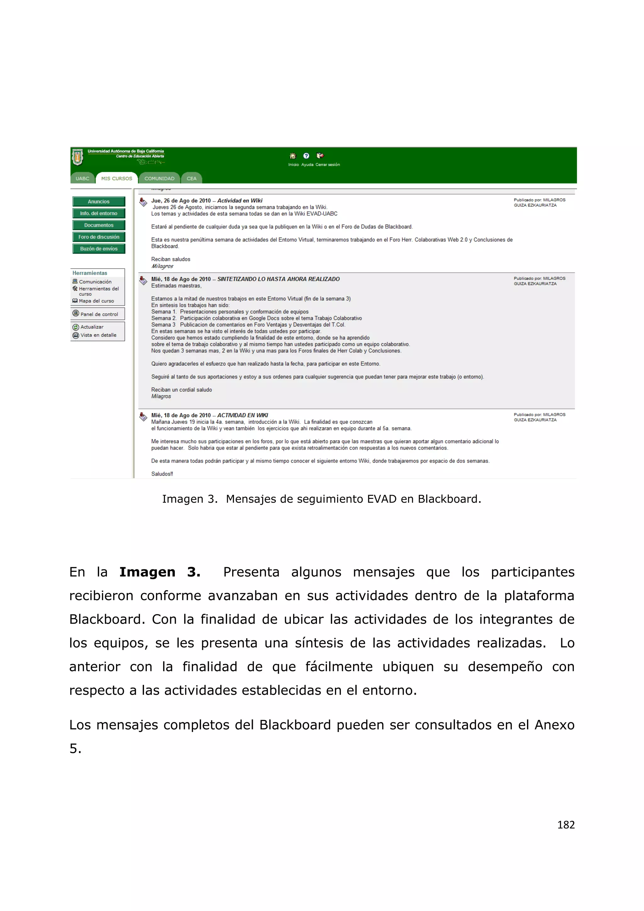 182
Imagen 3. Mensajes de seguimiento EVAD en Blackboard.
En la Imagen 3. Presenta algunos mensajes que los participantes
recibieron conforme avanzaban en sus actividades dentro de la plataforma
Blackboard. Con la finalidad de ubicar las actividades de los integrantes de
los equipos, se les presenta una síntesis de las actividades realizadas. Lo
anterior con la finalidad de que fácilmente ubiquen su desempeño con
respecto a las actividades establecidas en el entorno.
Los mensajes completos del Blackboard pueden ser consultados en el Anexo
5.
 