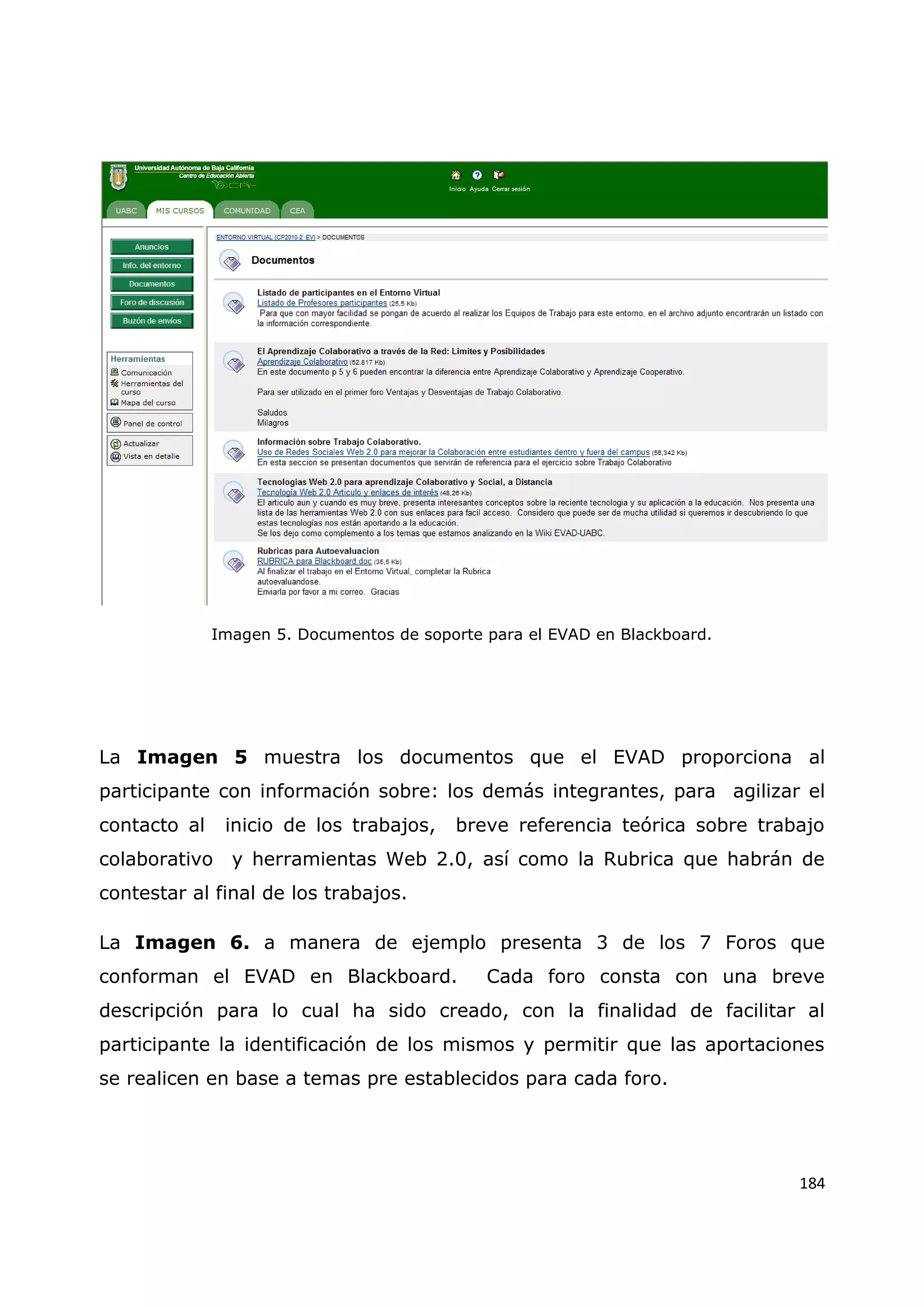 184
Imagen 5. Documentos de soporte para el EVAD en Blackboard.
La Imagen 5 muestra los documentos que el EVAD proporciona al
participante con información sobre: los demás integrantes, para agilizar el
contacto al inicio de los trabajos, breve referencia teórica sobre trabajo
colaborativo y herramientas Web 2.0, así como la Rubrica que habrán de
contestar al final de los trabajos.
La Imagen 6. a manera de ejemplo presenta 3 de los 7 Foros que
conforman el EVAD en Blackboard. Cada foro consta con una breve
descripción para lo cual ha sido creado, con la finalidad de facilitar al
participante la identificación de los mismos y permitir que las aportaciones
se realicen en base a temas pre establecidos para cada foro.
 