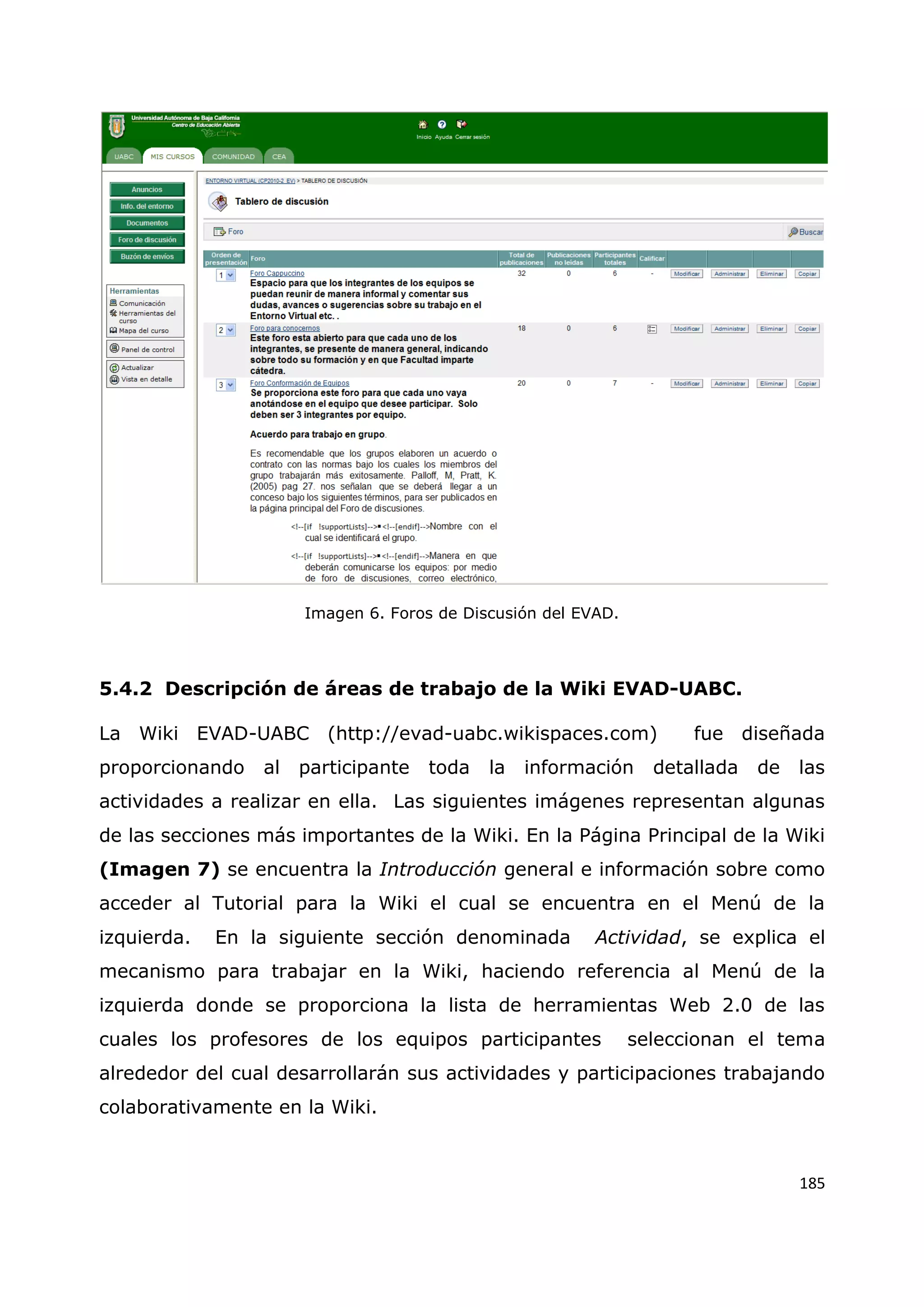 185
Imagen 6. Foros de Discusión del EVAD.
5.4.2 Descripción de áreas de trabajo de la Wiki EVAD-UABC.
La Wiki EVAD-UABC (http://evad-uabc.wikispaces.com) fue diseñada
proporcionando al participante toda la información detallada de las
actividades a realizar en ella. Las siguientes imágenes representan algunas
de las secciones más importantes de la Wiki. En la Página Principal de la Wiki
(Imagen 7) se encuentra la Introducción general e información sobre como
acceder al Tutorial para la Wiki el cual se encuentra en el Menú de la
izquierda. En la siguiente sección denominada Actividad, se explica el
mecanismo para trabajar en la Wiki, haciendo referencia al Menú de la
izquierda donde se proporciona la lista de herramientas Web 2.0 de las
cuales los profesores de los equipos participantes seleccionan el tema
alrededor del cual desarrollarán sus actividades y participaciones trabajando
colaborativamente en la Wiki.
 