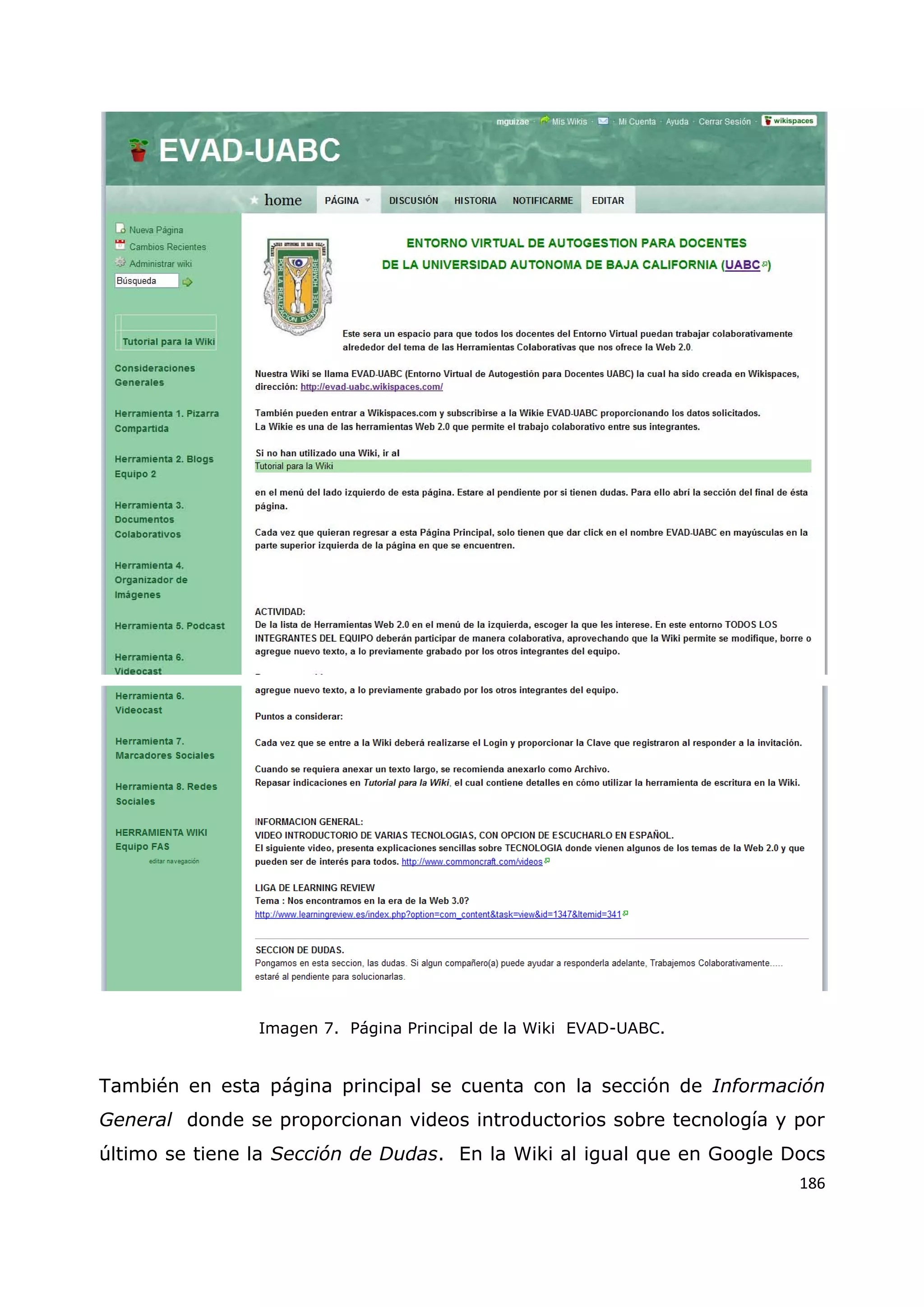186
Imagen 7. Página Principal de la Wiki EVAD-UABC.
También en esta página principal se cuenta con la sección de Información
General donde se proporcionan videos introductorios sobre tecnología y por
último se tiene la Sección de Dudas. En la Wiki al igual que en Google Docs
 