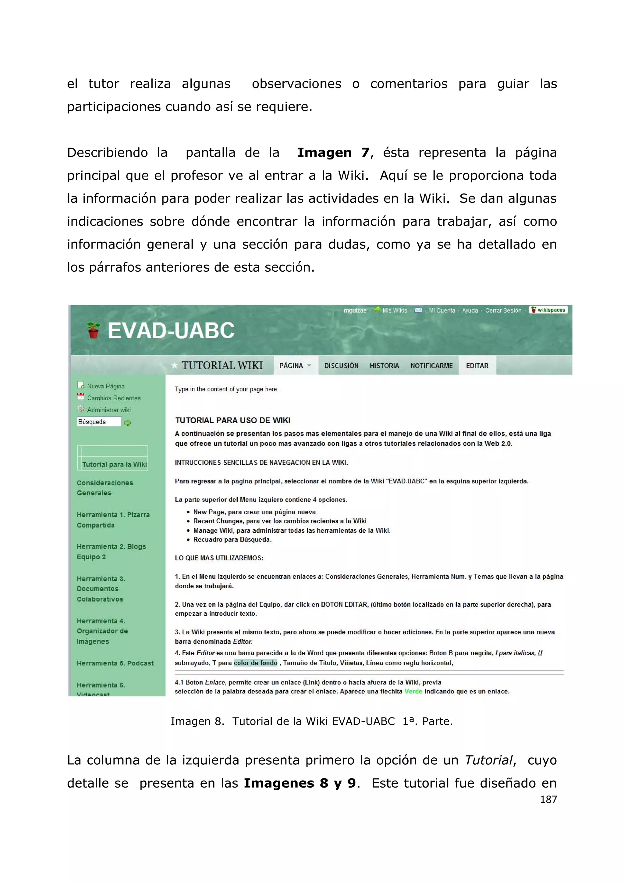 187
el tutor realiza algunas observaciones o comentarios para guiar las
participaciones cuando así se requiere.
Describiendo la pantalla de la Imagen 7, ésta representa la página
principal que el profesor ve al entrar a la Wiki. Aquí se le proporciona toda
la información para poder realizar las actividades en la Wiki. Se dan algunas
indicaciones sobre dónde encontrar la información para trabajar, así como
información general y una sección para dudas, como ya se ha detallado en
los párrafos anteriores de esta sección.
Imagen 8. Tutorial de la Wiki EVAD-UABC 1ª. Parte.
La columna de la izquierda presenta primero la opción de un Tutorial, cuyo
detalle se presenta en las Imagenes 8 y 9. Este tutorial fue diseñado en
 