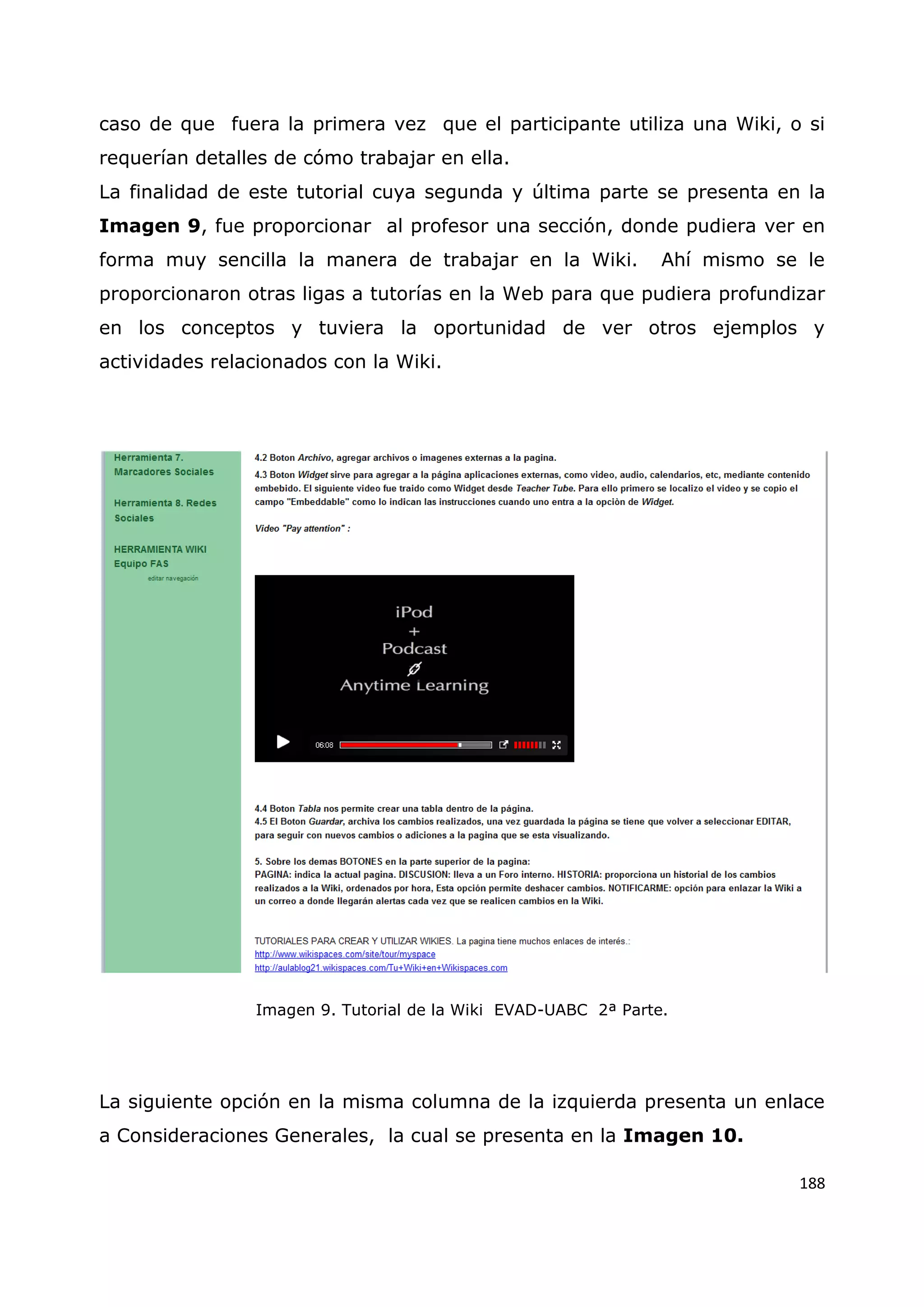 188
caso de que fuera la primera vez que el participante utiliza una Wiki, o si
requerían detalles de cómo trabajar en ella.
La finalidad de este tutorial cuya segunda y última parte se presenta en la
Imagen 9, fue proporcionar al profesor una sección, donde pudiera ver en
forma muy sencilla la manera de trabajar en la Wiki. Ahí mismo se le
proporcionaron otras ligas a tutorías en la Web para que pudiera profundizar
en los conceptos y tuviera la oportunidad de ver otros ejemplos y
actividades relacionados con la Wiki.
Imagen 9. Tutorial de la Wiki EVAD-UABC 2ª Parte.
La siguiente opción en la misma columna de la izquierda presenta un enlace
a Consideraciones Generales, la cual se presenta en la Imagen 10.
 
