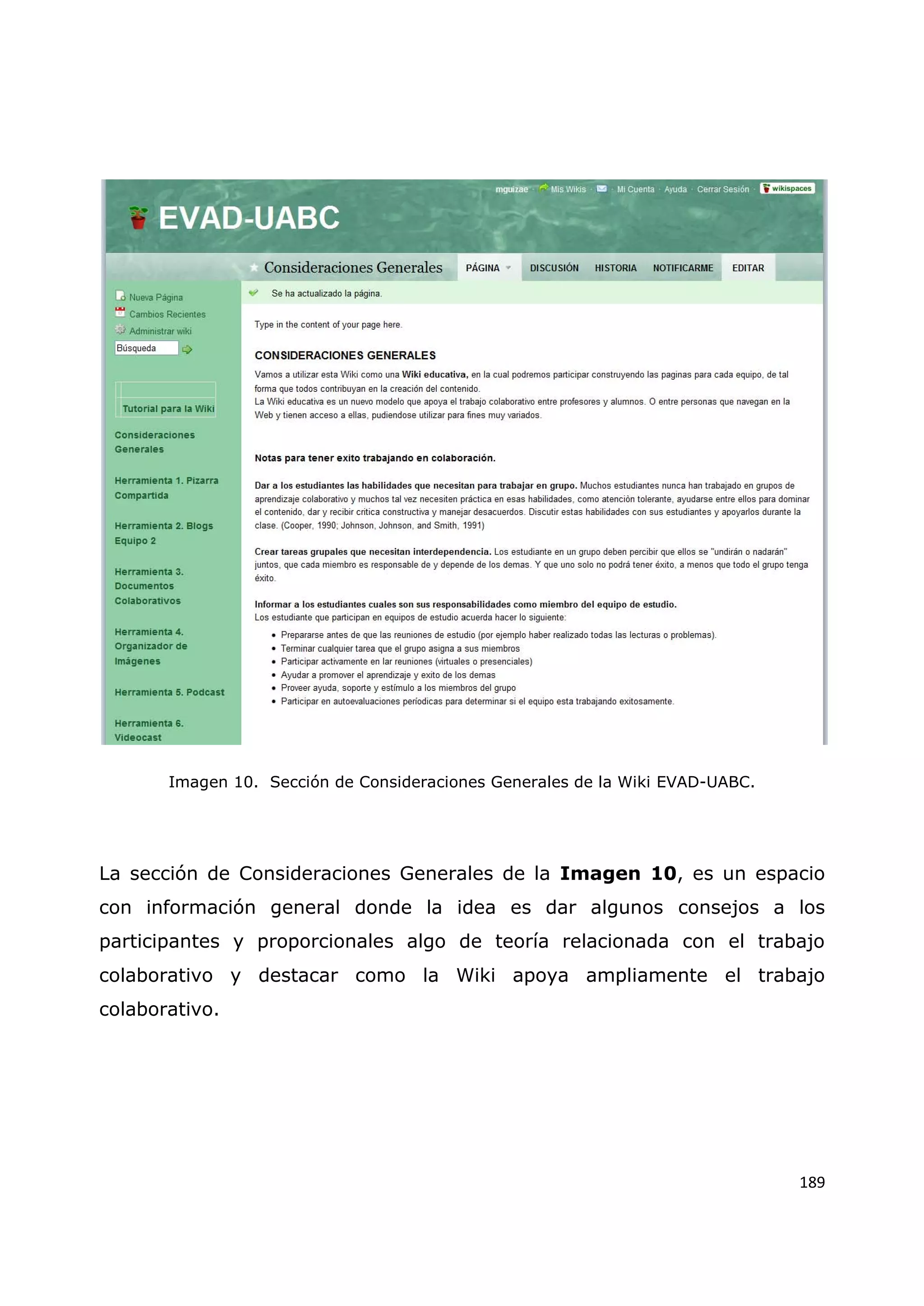 189
Imagen 10. Sección de Consideraciones Generales de la Wiki EVAD-UABC.
La sección de Consideraciones Generales de la Imagen 10, es un espacio
con información general donde la idea es dar algunos consejos a los
participantes y proporcionales algo de teoría relacionada con el trabajo
colaborativo y destacar como la Wiki apoya ampliamente el trabajo
colaborativo.
 