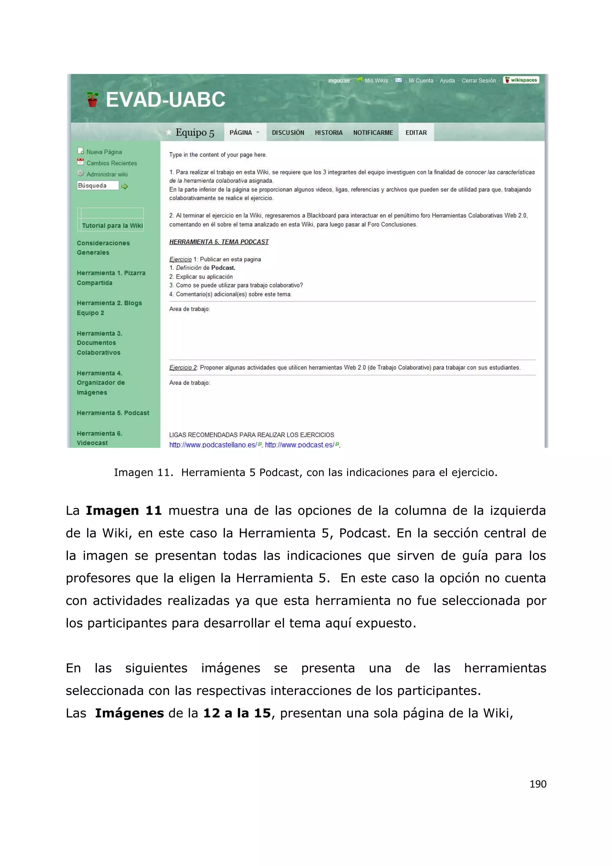 190
Imagen 11. Herramienta 5 Podcast, con las indicaciones para el ejercicio.
La Imagen 11 muestra una de las opciones de la columna de la izquierda
de la Wiki, en este caso la Herramienta 5, Podcast. En la sección central de
la imagen se presentan todas las indicaciones que sirven de guía para los
profesores que la eligen la Herramienta 5. En este caso la opción no cuenta
con actividades realizadas ya que esta herramienta no fue seleccionada por
los participantes para desarrollar el tema aquí expuesto.
En las siguientes imágenes se presenta una de las herramientas
seleccionada con las respectivas interacciones de los participantes.
Las Imágenes de la 12 a la 15, presentan una sola página de la Wiki,
 