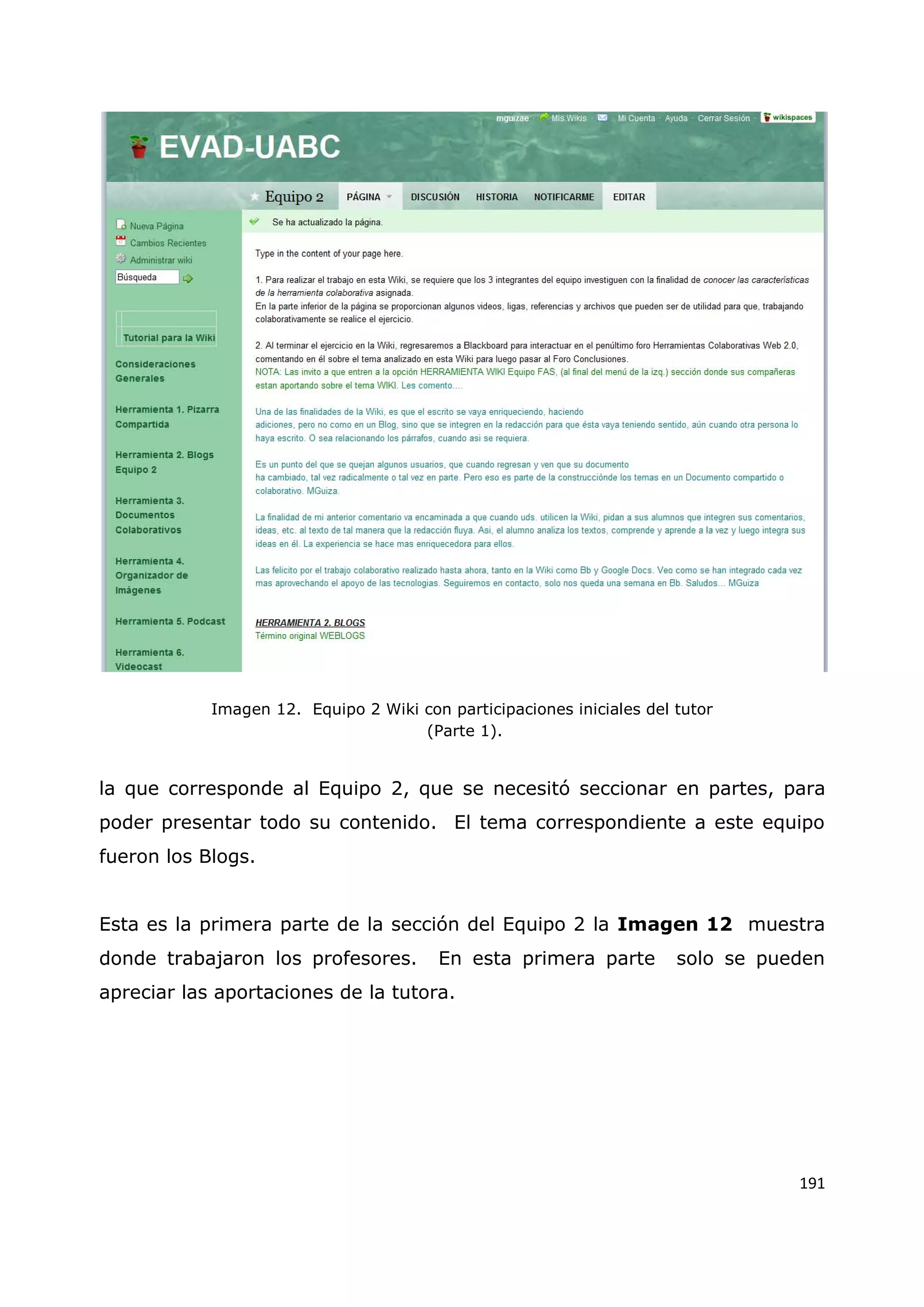 191
Imagen 12. Equipo 2 Wiki con participaciones iniciales del tutor
(Parte 1).
la que corresponde al Equipo 2, que se necesitó seccionar en partes, para
poder presentar todo su contenido. El tema correspondiente a este equipo
fueron los Blogs.
Esta es la primera parte de la sección del Equipo 2 la Imagen 12 muestra
donde trabajaron los profesores. En esta primera parte solo se pueden
apreciar las aportaciones de la tutora.
 