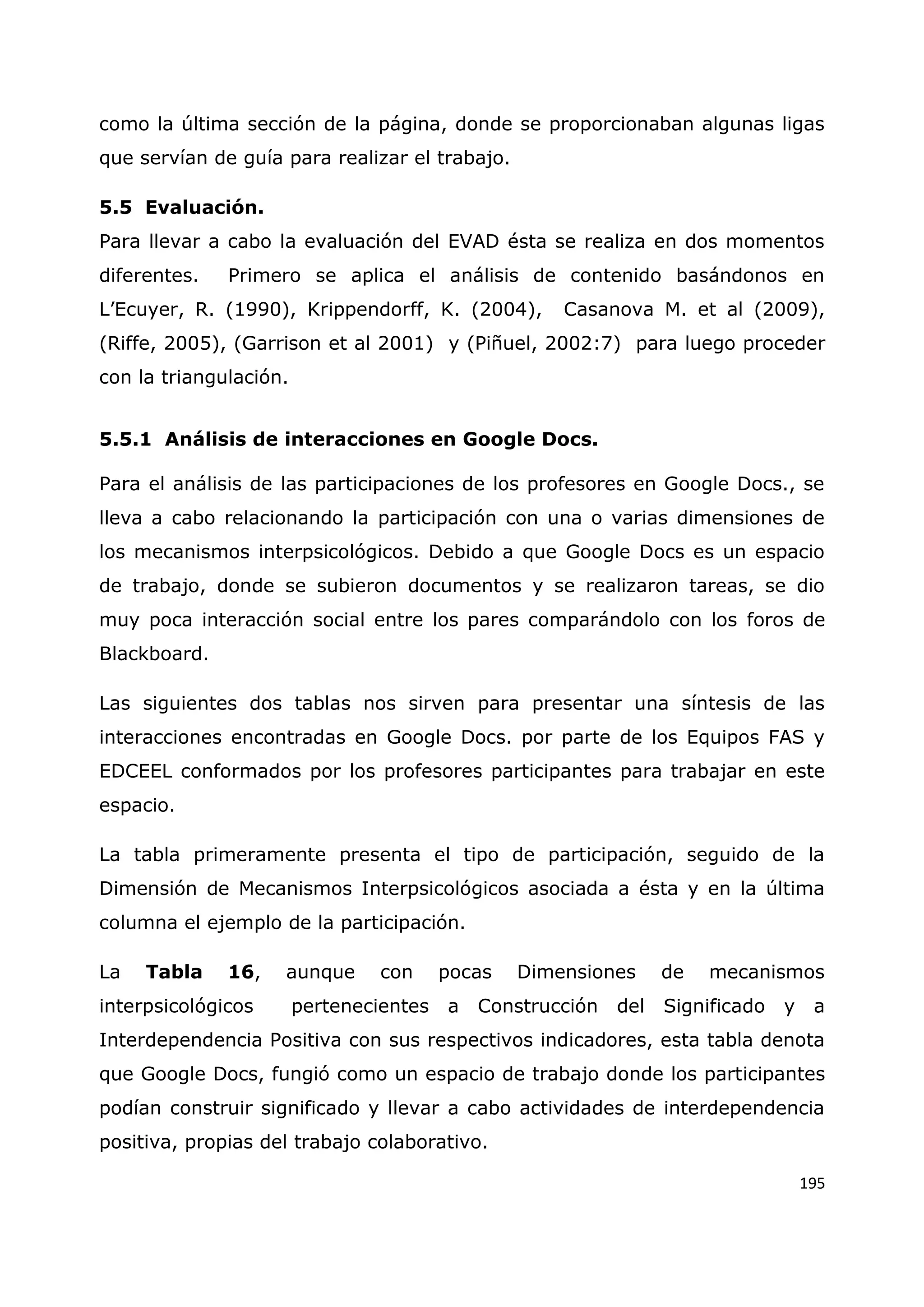 195
como la última sección de la página, donde se proporcionaban algunas ligas
que servían de guía para realizar el trabajo.
5.5 Evaluación.
Para llevar a cabo la evaluación del EVAD ésta se realiza en dos momentos
diferentes. Primero se aplica el análisis de contenido basándonos en
L‟Ecuyer, R. (1990), Krippendorff, K. (2004), Casanova M. et al (2009),
(Riffe, 2005), (Garrison et al 2001) y (Piñuel, 2002:7) para luego proceder
con la triangulación.
5.5.1 Análisis de interacciones en Google Docs.
Para el análisis de las participaciones de los profesores en Google Docs., se
lleva a cabo relacionando la participación con una o varias dimensiones de
los mecanismos interpsicológicos. Debido a que Google Docs es un espacio
de trabajo, donde se subieron documentos y se realizaron tareas, se dio
muy poca interacción social entre los pares comparándolo con los foros de
Blackboard.
Las siguientes dos tablas nos sirven para presentar una síntesis de las
interacciones encontradas en Google Docs. por parte de los Equipos FAS y
EDCEEL conformados por los profesores participantes para trabajar en este
espacio.
La tabla primeramente presenta el tipo de participación, seguido de la
Dimensión de Mecanismos Interpsicológicos asociada a ésta y en la última
columna el ejemplo de la participación.
La Tabla 16, aunque con pocas Dimensiones de mecanismos
interpsicológicos pertenecientes a Construcción del Significado y a
Interdependencia Positiva con sus respectivos indicadores, esta tabla denota
que Google Docs, fungió como un espacio de trabajo donde los participantes
podían construir significado y llevar a cabo actividades de interdependencia
positiva, propias del trabajo colaborativo.
 
