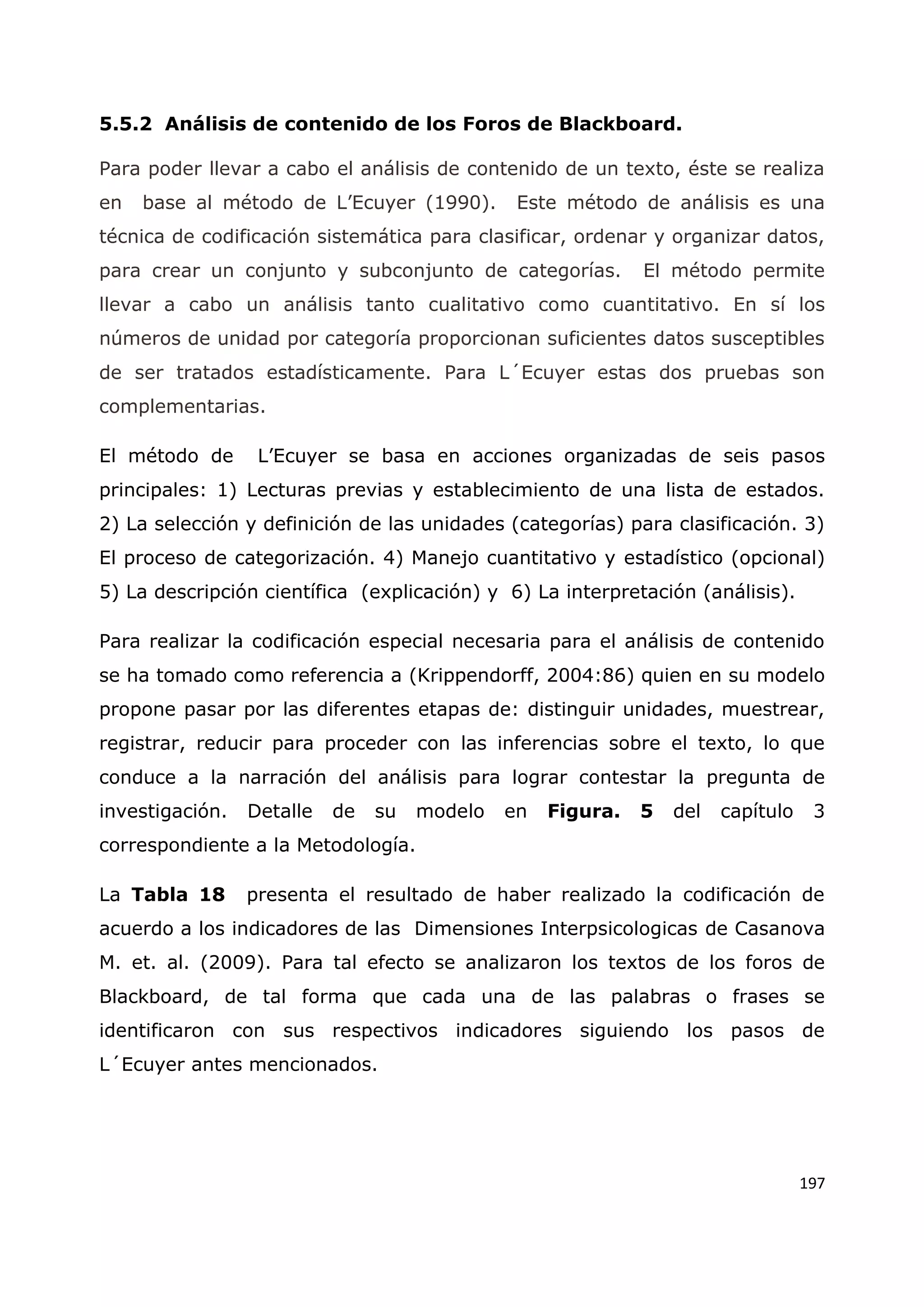 197
5.5.2 Análisis de contenido de los Foros de Blackboard.
Para poder llevar a cabo el análisis de contenido de un texto, éste se realiza
en base al método de L‟Ecuyer (1990). Este método de análisis es una
técnica de codificación sistemática para clasificar, ordenar y organizar datos,
para crear un conjunto y subconjunto de categorías. El método permite
llevar a cabo un análisis tanto cualitativo como cuantitativo. En sí los
números de unidad por categoría proporcionan suficientes datos susceptibles
de ser tratados estadísticamente. Para L´Ecuyer estas dos pruebas son
complementarias.
El método de L‟Ecuyer se basa en acciones organizadas de seis pasos
principales: 1) Lecturas previas y establecimiento de una lista de estados.
2) La selección y definición de las unidades (categorías) para clasificación. 3)
El proceso de categorización. 4) Manejo cuantitativo y estadístico (opcional)
5) La descripción científica (explicación) y 6) La interpretación (análisis).
Para realizar la codificación especial necesaria para el análisis de contenido
se ha tomado como referencia a (Krippendorff, 2004:86) quien en su modelo
propone pasar por las diferentes etapas de: distinguir unidades, muestrear,
registrar, reducir para proceder con las inferencias sobre el texto, lo que
conduce a la narración del análisis para lograr contestar la pregunta de
investigación. Detalle de su modelo en Figura. 5 del capítulo 3
correspondiente a la Metodología.
La Tabla 18 presenta el resultado de haber realizado la codificación de
acuerdo a los indicadores de las Dimensiones Interpsicologicas de Casanova
M. et. al. (2009). Para tal efecto se analizaron los textos de los foros de
Blackboard, de tal forma que cada una de las palabras o frases se
identificaron con sus respectivos indicadores siguiendo los pasos de
L´Ecuyer antes mencionados.
 