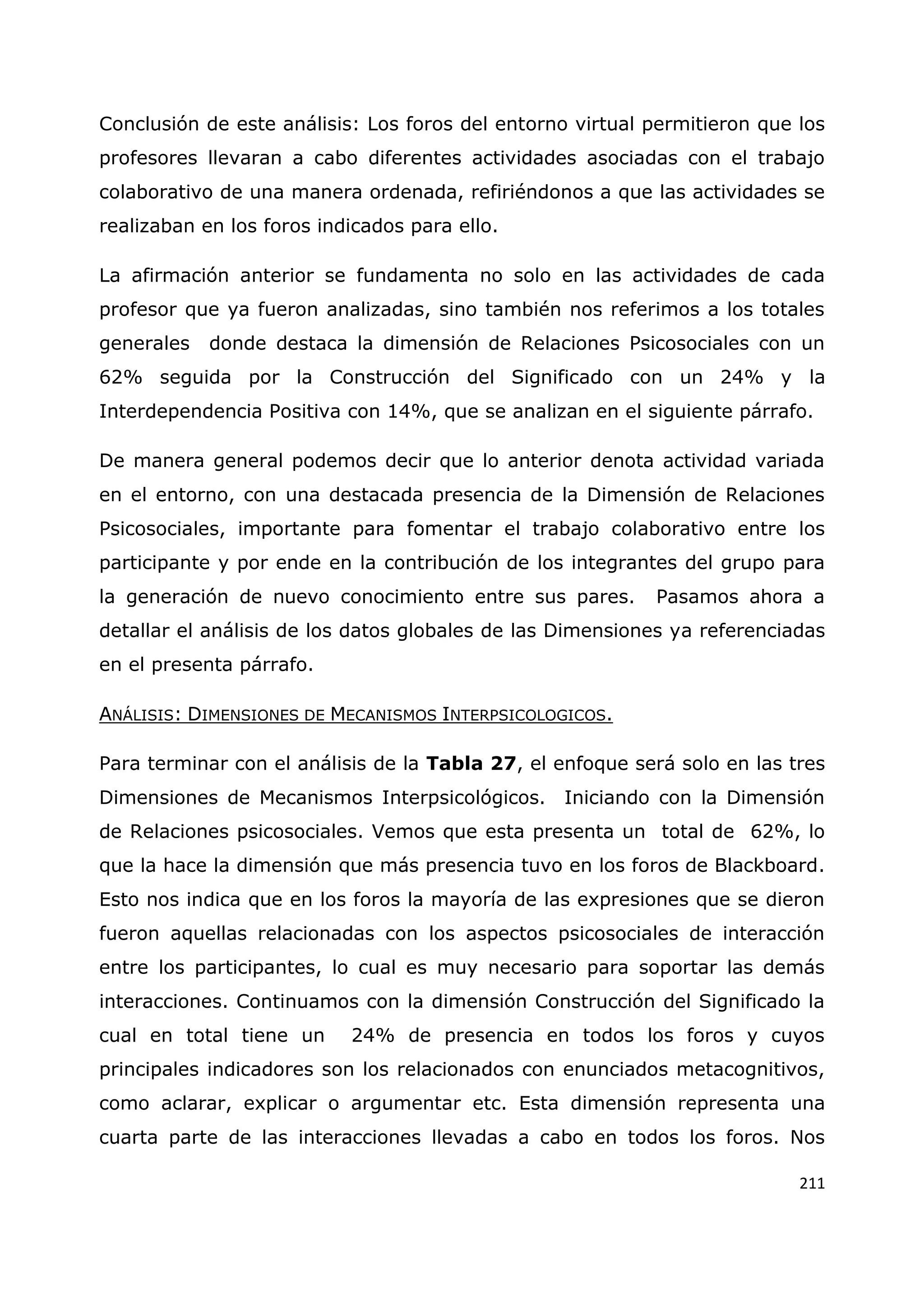 211
Conclusión de este análisis: Los foros del entorno virtual permitieron que los
profesores llevaran a cabo diferentes actividades asociadas con el trabajo
colaborativo de una manera ordenada, refiriéndonos a que las actividades se
realizaban en los foros indicados para ello.
La afirmación anterior se fundamenta no solo en las actividades de cada
profesor que ya fueron analizadas, sino también nos referimos a los totales
generales donde destaca la dimensión de Relaciones Psicosociales con un
62% seguida por la Construcción del Significado con un 24% y la
Interdependencia Positiva con 14%, que se analizan en el siguiente párrafo.
De manera general podemos decir que lo anterior denota actividad variada
en el entorno, con una destacada presencia de la Dimensión de Relaciones
Psicosociales, importante para fomentar el trabajo colaborativo entre los
participante y por ende en la contribución de los integrantes del grupo para
la generación de nuevo conocimiento entre sus pares. Pasamos ahora a
detallar el análisis de los datos globales de las Dimensiones ya referenciadas
en el presenta párrafo.
ANÁLISIS: DIMENSIONES DE MECANISMOS INTERPSICOLOGICOS.
Para terminar con el análisis de la Tabla 27, el enfoque será solo en las tres
Dimensiones de Mecanismos Interpsicológicos. Iniciando con la Dimensión
de Relaciones psicosociales. Vemos que esta presenta un total de 62%, lo
que la hace la dimensión que más presencia tuvo en los foros de Blackboard.
Esto nos indica que en los foros la mayoría de las expresiones que se dieron
fueron aquellas relacionadas con los aspectos psicosociales de interacción
entre los participantes, lo cual es muy necesario para soportar las demás
interacciones. Continuamos con la dimensión Construcción del Significado la
cual en total tiene un 24% de presencia en todos los foros y cuyos
principales indicadores son los relacionados con enunciados metacognitivos,
como aclarar, explicar o argumentar etc. Esta dimensión representa una
cuarta parte de las interacciones llevadas a cabo en todos los foros. Nos
 