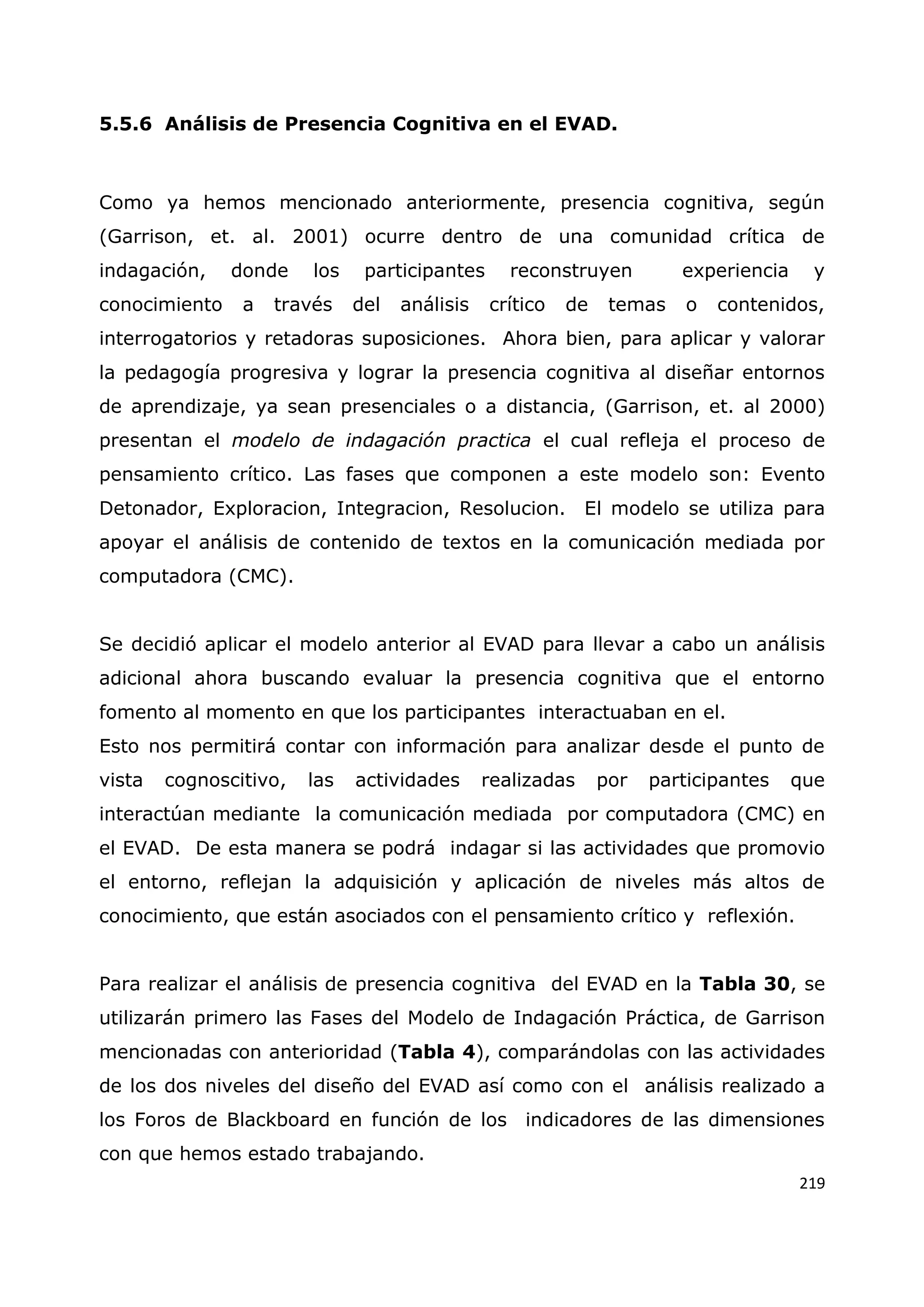 219
5.5.6 Análisis de Presencia Cognitiva en el EVAD.
Como ya hemos mencionado anteriormente, presencia cognitiva, según
(Garrison, et. al. 2001) ocurre dentro de una comunidad crítica de
indagación, donde los participantes reconstruyen experiencia y
conocimiento a través del análisis crítico de temas o contenidos,
interrogatorios y retadoras suposiciones. Ahora bien, para aplicar y valorar
la pedagogía progresiva y lograr la presencia cognitiva al diseñar entornos
de aprendizaje, ya sean presenciales o a distancia, (Garrison, et. al 2000)
presentan el modelo de indagación practica el cual refleja el proceso de
pensamiento crítico. Las fases que componen a este modelo son: Evento
Detonador, Exploracion, Integracion, Resolucion. El modelo se utiliza para
apoyar el análisis de contenido de textos en la comunicación mediada por
computadora (CMC).
Se decidió aplicar el modelo anterior al EVAD para llevar a cabo un análisis
adicional ahora buscando evaluar la presencia cognitiva que el entorno
fomento al momento en que los participantes interactuaban en el.
Esto nos permitirá contar con información para analizar desde el punto de
vista cognoscitivo, las actividades realizadas por participantes que
interactúan mediante la comunicación mediada por computadora (CMC) en
el EVAD. De esta manera se podrá indagar si las actividades que promovio
el entorno, reflejan la adquisición y aplicación de niveles más altos de
conocimiento, que están asociados con el pensamiento crítico y reflexión.
Para realizar el análisis de presencia cognitiva del EVAD en la Tabla 30, se
utilizarán primero las Fases del Modelo de Indagación Práctica, de Garrison
mencionadas con anterioridad (Tabla 4), comparándolas con las actividades
de los dos niveles del diseño del EVAD así como con el análisis realizado a
los Foros de Blackboard en función de los indicadores de las dimensiones
con que hemos estado trabajando.
 