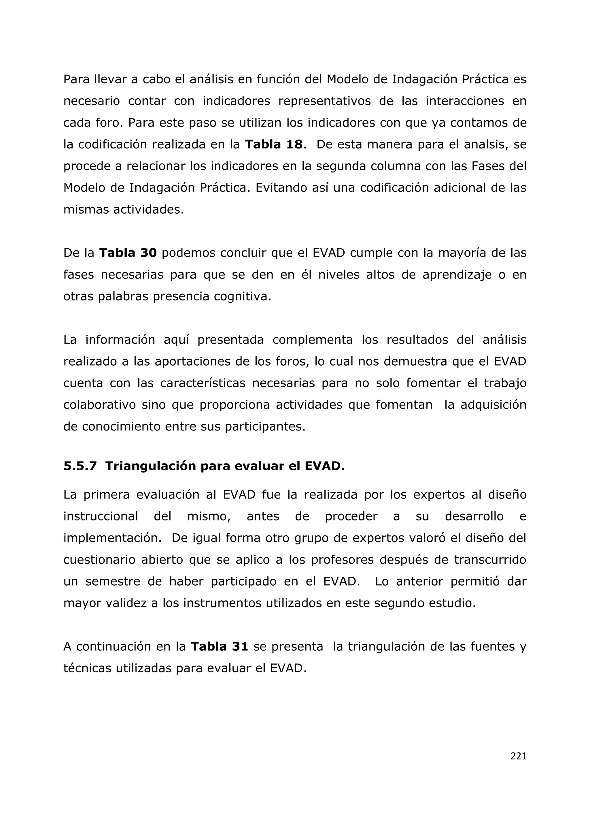 221
Para llevar a cabo el análisis en función del Modelo de Indagación Práctica es
necesario contar con indicadores representativos de las interacciones en
cada foro. Para este paso se utilizan los indicadores con que ya contamos de
la codificación realizada en la Tabla 18. De esta manera para el analsis, se
procede a relacionar los indicadores en la segunda columna con las Fases del
Modelo de Indagación Práctica. Evitando así una codificación adicional de las
mismas actividades.
De la Tabla 30 podemos concluir que el EVAD cumple con la mayoría de las
fases necesarias para que se den en él niveles altos de aprendizaje o en
otras palabras presencia cognitiva.
La información aquí presentada complementa los resultados del análisis
realizado a las aportaciones de los foros, lo cual nos demuestra que el EVAD
cuenta con las características necesarias para no solo fomentar el trabajo
colaborativo sino que proporciona actividades que fomentan la adquisición
de conocimiento entre sus participantes.
5.5.7 Triangulación para evaluar el EVAD.
La primera evaluación al EVAD fue la realizada por los expertos al diseño
instruccional del mismo, antes de proceder a su desarrollo e
implementación. De igual forma otro grupo de expertos valoró el diseño del
cuestionario abierto que se aplico a los profesores después de transcurrido
un semestre de haber participado en el EVAD. Lo anterior permitió dar
mayor validez a los instrumentos utilizados en este segundo estudio.
A continuación en la Tabla 31 se presenta la triangulación de las fuentes y
técnicas utilizadas para evaluar el EVAD.
 