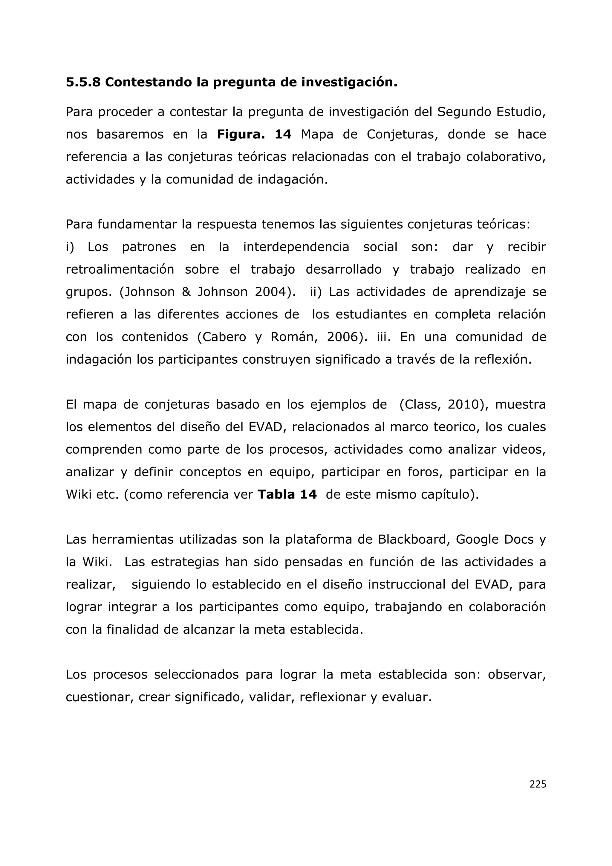 225
5.5.8 Contestando la pregunta de investigación.
Para proceder a contestar la pregunta de investigación del Segundo Estudio,
nos basaremos en la Figura. 14 Mapa de Conjeturas, donde se hace
referencia a las conjeturas teóricas relacionadas con el trabajo colaborativo,
actividades y la comunidad de indagación.
Para fundamentar la respuesta tenemos las siguientes conjeturas teóricas:
i) Los patrones en la interdependencia social son: dar y recibir
retroalimentación sobre el trabajo desarrollado y trabajo realizado en
grupos. (Johnson & Johnson 2004). ii) Las actividades de aprendizaje se
refieren a las diferentes acciones de los estudiantes en completa relación
con los contenidos (Cabero y Román, 2006). iii. En una comunidad de
indagación los participantes construyen significado a través de la reflexión.
El mapa de conjeturas basado en los ejemplos de (Class, 2010), muestra
los elementos del diseño del EVAD, relacionados al marco teorico, los cuales
comprenden como parte de los procesos, actividades como analizar videos,
analizar y definir conceptos en equipo, participar en foros, participar en la
Wiki etc. (como referencia ver Tabla 14 de este mismo capítulo).
Las herramientas utilizadas son la plataforma de Blackboard, Google Docs y
la Wiki. Las estrategias han sido pensadas en función de las actividades a
realizar, siguiendo lo establecido en el diseño instruccional del EVAD, para
lograr integrar a los participantes como equipo, trabajando en colaboración
con la finalidad de alcanzar la meta establecida.
Los procesos seleccionados para lograr la meta establecida son: observar,
cuestionar, crear significado, validar, reflexionar y evaluar.
 